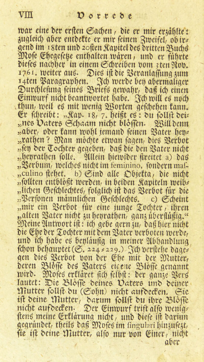 n?at eine ber erjten 0ac^eit / bie et mir er^dßite t jugteici; abrr entbefte er mir feinen S^neifcb obiiv genb im 18ten imb 2oil:en Kapitel bei? britten 3)lofe ^b^öefe^e entbaUen mdren, nnb er fiibrte biefe^ nacbb^t^ in einem 0cbreiben bom ?ten9flob* i?6i, meiter ans'» !Dieö ijl bie ^eraniaflimg jum Mten ^araörapben. 3cb mcrbe bcp abermaliger 2)urcblefnng feineö ^rief^ gemabr/ bag icb einen ^impurf niä)t beantmortet habe* ^cb mill e^ no(^ tbint/ meil e^ mit wenig Porten gefcpeben fann* <gr fcbreibt: ,,^ap. 18/ 7* beißt e^: bit follt^ beU «nee Untere 6cbnnm nicf)t bloffen. SÖidbeim «abeiv ober fann wobl iemanb feinen 5H»ater b^P^ «ratben ? 50lan mbcbte etwan fageii/ bie^ 35erbot «fcp ber ^Tocbter gegeben/ baß bie ben ^ater nicht «b^pt’atben foUe* 5fl(ein bi^^^vibcr ßreitet a) baö «Serbnm/ welche^ nid)t im feminino, fonbern maf- „culino flebet b) 0inb alle Cbjetta/ bie nid)t jjfollten entblößt werben/ in beiben Kapiteln weib^ „lieben (^efebteebte^/ folglich iß bai? 33erbot für bie »^erfonen männlichen @efcbled)t^* c) Scheint „mir ein iSerbot ffir eine junge <j:ocbter / ihren „alten iSater nicht ju bepratben/ ganj uberßußig/‘ älteine^lntwortiß: ich gebe gern^ii/ baß hier nicht bie ^l^e ber J^ioebter mit bem Später Perboten werbe/ nnb teb bnbe e^ bepldußg in meiner ?Ubbanblung febon behauptet(0,224^229*) 3:cbPer|tebe bage^ gen bieö SSerbot pon ber ^‘be mit ber älhitter/ beren ^Ibffe be^ 25ater^ eiceue ^Ibfle genannt wirb* ®tofe^ ertldret ßcb felbß: ber ganje ^er^ lautet: !Dte ^lofic betnee Urttero imb bciiwr Illutter foUft bit (0obn) ntitt aitfbccfen. 6tc ijl beine niiittcr/ barum follfr bu ihre ^loj]c nicht nufbeePen.^ !Der (ginwurf trift alfo wenig^- ßen^ meine (Erfldrung nid)t/ unb biefe iß barinn gegrunbet/ tbeili? baß SDlofeo im fingulari binjufejt, fte ijl beine ^llutter, alfo nur Pon Q^iner/ nicht