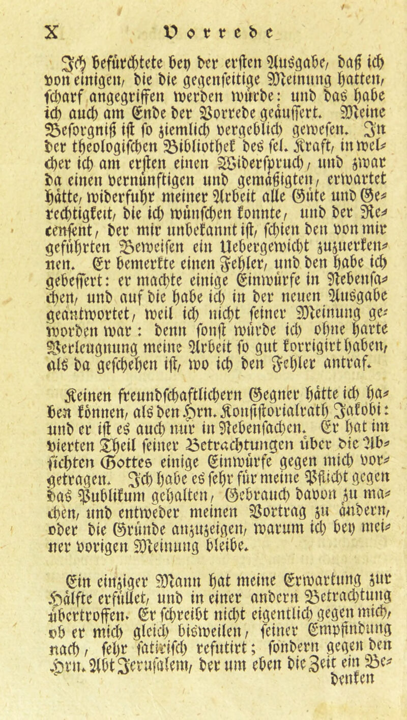 Befutdbtete btt ei'jten tag i(i) tioit emigeu/ l)ie t>ie geiienfeittjie 93tetnun^a fcl)atf angegrifreu tverbeit ^Ditrbe: unt) ba$' ßaOe id) aud) am t)et 33oitel)e geduffert* SJ^eme ^efofgnig i|l fo ^iemlict) tjergcOlid) gemefem btt t^eologifc^en beö fd* Ä'raft/ d)er td) am erjlen einen SSibeefptmd) / nnt» jmar i^a einen t)ernunftigen unt) gemäßigten/ ermadet ]^dtte/ mil)erfu]ßt meiner 5trbeit alle @ute unt (3t^ rec^tigfeit/ bie id) münfeben fonnte/ unb ber fjit^ renlent/ ber mir nnbefannt ijl/ fc^ien ben bonmir gcfu^irten 33emeifen ein Uebergemid)t yayattltw iien* ^r bemerkte einen teb gebeffert: er machte einige ^inmurfe in 9lebenfa^> d)ert/ nnb auf bie habe id) in ber neuen iUuögabe geantwortet/ weil id) nicht feiner 93teinung ge^ worben war: beim fonß würbe id) ohne i)atU Verleugnung meine ?Urbeit fo gut forrigirthabem i\l^ ba gefchehen ift wo ich ben 5<?hld antraf* feinen freunbfchaftlichern (Regner hdtte ich ben fonnen/ alöbenlirtt^^onftßorialrath 3afobi: nnb er iß e^ auch mir in 9Tebenfad)en* Sr l)ot im vierten !Ihril feiner Betrachtungen iiber bic Olb^ flehten 0ottc6 einige Sinwurfe gegen mid) bor^ getragen* S’d) höbe ti fehr für meine Vjlicht gegen ba^ $ublifum gehalten/ ©ebraud) babon ^jii ma^ ehern nnb entweber meinen Vortrag ju auberit/ ober bie ©runbe an^ujeigen/ warum id) bet) mei^^ ner hörigen 2)leinung bleibe* Sin einsiger Vlann hat meine Srwartung jur .t^dlfte erfüllet/ unb in einer anbern ^etrad)tung iibertroffen» Sr fd)reibt nicht eigentlid) gegen mich/ Db er mich gleich bis'weilen / feiner Smpßnbung nach/ fehr fatirifd) refutirt; fonbern gegen ben ,t)rn*2lbt3crufalem/ ber um eben bieS^t ein beuten