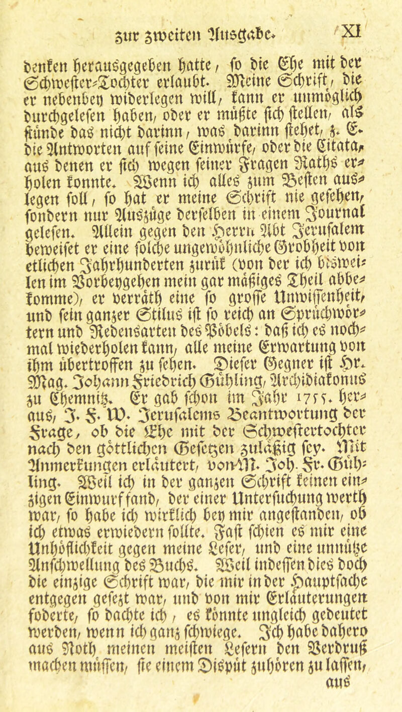 t)etifen l^^rauögegeben l^atte / fo tie ^I)e mit bet 0(t)mefict^!^ocl)tet evlaubt äRdne 0d)rift / bte ev nebenbei) mibeilegen mUr fann ei* nnmoöHcp burcbgelefen tjabem obev er mugte ftcb itedett/ ^ünbe ba^ nid)t bavinn/ barinn (lebet/ bie 3tntmorten auf feine (Sinmurfe/ oberbie Sitatay* au^ benen er (leb megen feiner gragen fEatf)^ er^^ bolen fonnte* Söenn icb aUeö jum ^e(len legen foU / fo bat er meine 0(brift nie gefebettr fonbern nur ^(ii^suge berfelben in einem Journal gdefen* ^Ulein gegen ben .^errn 5lbt S<^rufölem bemeifet er eine folcbe ungembbnlicbe Grobheit boit etlichen S’abrbunberten suru! (oon ber icb biomei? len im ^orbet)geben mein gar mdbige^ Übdl abbe^» fomme)/ er berrdtb eine fo groffe UnmifTenbeitf nnb fein ganzer 0tiln^ i(l fo reich an 0pruchmot^^ tern unb fKeben^arten beö ^bbelö: bab ich e^ noeb^ mal mieberbolen fann/ alle meine ^rmartimg ooit ibm ubertroffen s« febem !Diefer ©egner i(l 50lag* 3obami Srtebricb (öübliiiCt/ '2(rchibiafonm> 5u eb^mniö. (gr gab fd)on im 3abe lyfT* au^/ 3‘ S* W)» 3^t*iifalcm6 ^eantmovtuiig ber Srage, ob bie )^l)c mit ber 6cbmefrcrtocbtcr nach ben göttlichen (Beferen 5uldßig fey» tllit ^nmerfungen erläutert/ noivVH* 3ol). Sr» (Buly ling. 2ßed ich in ber ganzen 0d)rift feinen ein^» äigen^inmnrffanb/ ber einer Unterfucbnng mertb mar/ fo habe id) mirflieb bet) mir angeflanbeit/ ob id) etmaö ermiebern follte* gajl fd)ien ei? mir eine Unbbflid)feit gegen meine ^^efer/ nnb eine nnnube ^nfd)mellung be^ ^ncb^. ^eil inbeffen bic^ boeb bie einzige 0cbrift mt, bie mir in ber .pauptfad)e entgegen gefegt mt, nnb bon mir Erläuterungen fobertc/ fo buchte ich / ec> fbnnte ungleich gebeutet merbeu/ menn id) gan^ fchmiege, 3ch habe bahero aiU) 9lotl) meinen meijlen Sefern ben Si^erbrub machen muffen/ fle einem Si^put juhoren 5« laffeUf au^