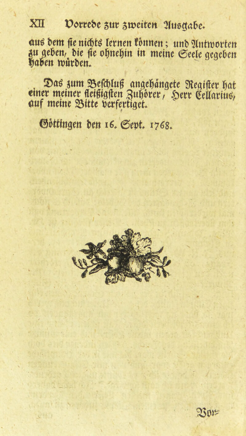 I mi bem fte ttic^t^ (ettteit fonnen; «nb 5(ntmoi*tett gu öebett, bie fte ol&ne^itt m meine 0ee(e «eaeben liaben mürben* . !Da^ jum 23efd()Ing anöeWnöete ^Hegjfler böt einer meiner üeigiöHen 3«bbrer, ^eUariu^, <mf meine fdittt verfertiget* ©ottlngen ben i6* 0ept* 17^8*