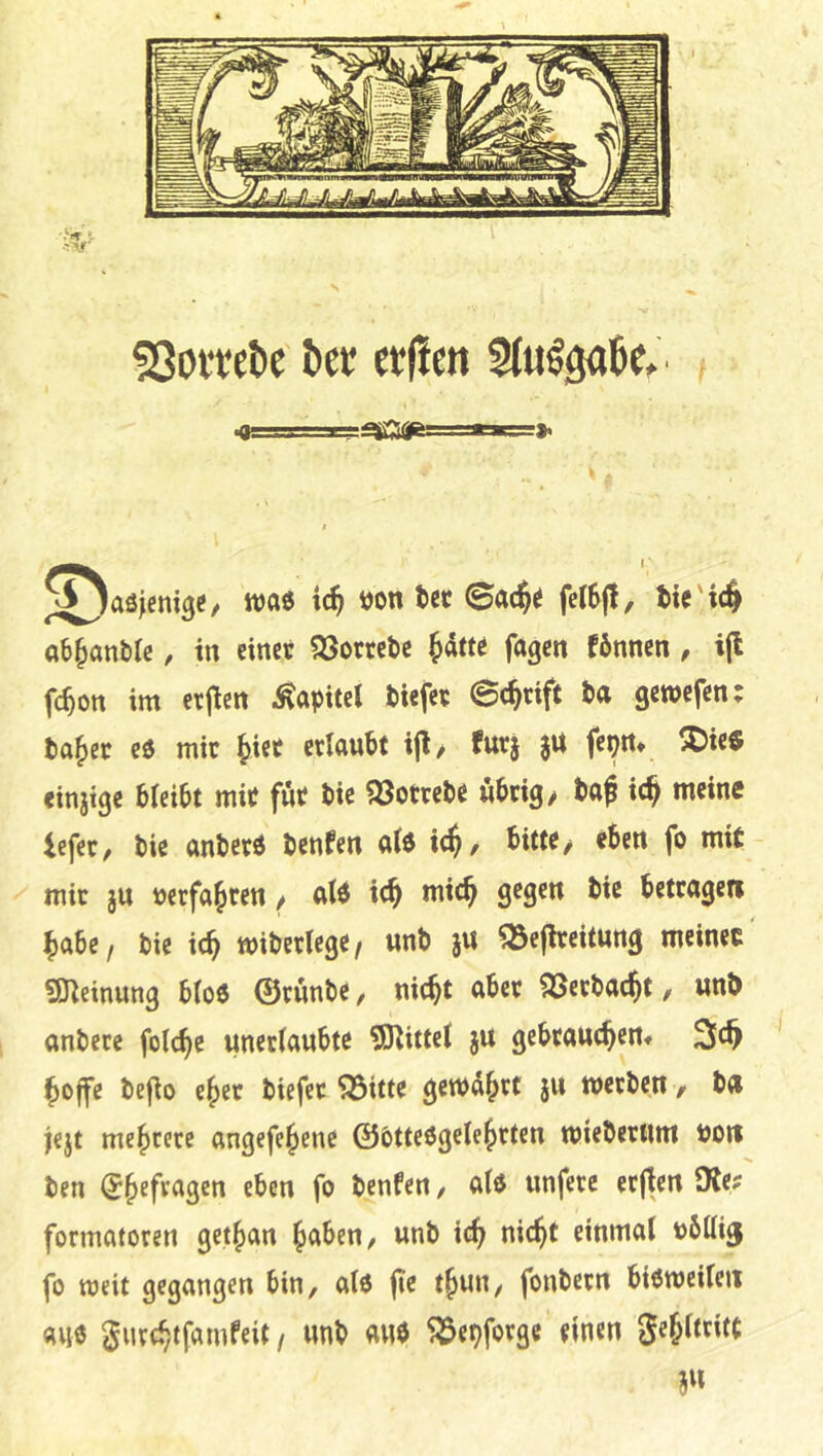 !8oitet)c kt erfien wa« tc^ »on ket ©at$« feI6(l, tie'i# ab^anblc, in einer 33orrel)e Jdtte fagen fönnen, i(l fc^on im erfien Kapitel tiefer ©c^rift ta gewefen: ta^er eö mir ^ict erlautt ijl/ furj $U fepn* !J5ie« einjige bleitt mit für tic ?öotrete übrig/ taf ic^ meine iefer, tie antcrö tenfen a(e ic^, bitte/ eben fo mit mir ju uerfa^ren / alö ic^ mic^ gegen bic betrage« ^abe, tic ic^ miberlcge, «nb j« ^Bejireitung meinet «meinung b(o6 ©rvinbe, nic^t aber SSerbac^t, wnb anbetc folc^c unerianbte ©bittet ju gebranc^ertf ^ojfe befio e^er biefer ^itte gewahrt jn werben, bn i«jt mehrere angefe^ene ©bttcögele^rten wiebernm bo« ben (5§efragen eben fo benfen / atö unferc erjten 9le? formatoren get{>an ^aben, unb ic^ ni4t einmal bbttig fo weit gegangen bin, alo |ic t§un, fonbern bieweilc« au0 giirtb/tfamfeit / unb auö ^epfovge einen gejltritt