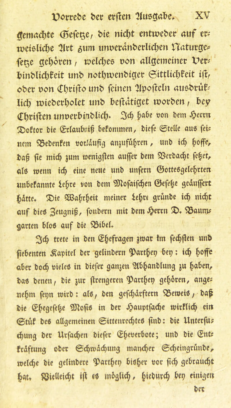 gemachte (Befc^C/ bte ni(i)t cnttpcbcr auf er; n>et6lid)c ^Irt 6um unperanbcrltc|)cn Haturge^» fe^e ge^)6ren / tr>elc|)C6 uon aU^emetner Vtvf l?inbli(^)0eit unb notbtDenbiger (3ittlicl;Feit ift ober pon (Tt)rtfFo unb feinen ^fpofteln auebruf; lieb mieberbolet unb betätiget worben, bey Cbcij^en unuerbrnbltcb» 3«^ ^evm ^oftoc bic Setaubni^ befommen, tiefe ©teile auö fei? nem ^ebenfen rorMujt^ anjufü^tc« / i^ ba^ fe mich jum wcnigjFen aujfec bem ?33erbacbt fe|et, olö trenn icb eine neue unb unfern ©ottcögele^ctetx «nbefannte le^re t>on bem ^ofaifeben ©efe^c gedufert Jidtte* X)ic 5ö5abrbeit meiner iejte grunbe teb nicht öuf bieö fonbecn mit bcm.^etcn J)» 5öaum; garten bloö auf bie ^ibel» 2icb trete in ben (^befragen jtrar im fecbjien unb flebenten Kapitel ber getinbern ^artjep Ut); teb aber boeb rielee in biefec ganjen ^bbanblung ju b«^en/ bae benen/ bie jur jirengeren ^artbep gebbren, angc? uebm fepn wirb : al6 / ben gefebdrftern ^etreiö / • ba^ bie Sb«9«fcb<5 in ber ^auptfacbe trirflicb ein ©tuf beö allgemeinen ©ittenreebteö finb: bie Unterfu; ^ung ber Urfacb^*^ biefer frdftung ober ©ebtrdebung mancher ©cbeingriinbe, trelcbe bie gelinbere ^artbep biober ror ficb gebraucht bdtt föietleicbt ee mbglicb/ einißen