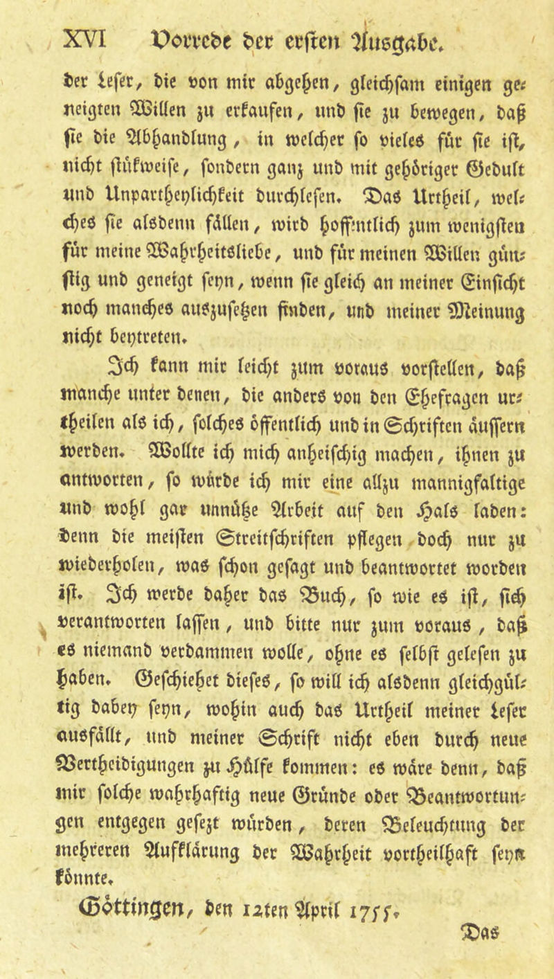 ter iefer, tic »on mit abgcjen, gtetc^fam etntgcit gw jteigten ?ÖSitten ju erlaufen, imö fic ju bewegen, baf fie bte ^b^anbfung, in welcher fo uieieö für fte tfl, nic^t fiufweife, fonbecn ganj unö mit ge^6riget 0ebuft «nb Unpartf;ct?Uc^feit buve^iefen, ^^>aö Unheil, wei? ^eö fie alöbenn fdtten, wirb ^offnulid) jum roenigflea für meine ^a^v^citölicbe, unb für meinen SBiüeu güii; flig unb geneigt fcpn, wenn fie gteii^ an meiner Sinfic^t itoc^ man^ee au^jufe^en ftnben, unb meiner ?0leinung nic^t beptreten* fann mir ieid)t jum ijorauö »orfleaen, bag manche unter benen, bie anberö bon ben (S^efragen ur^ t^eilen alö ic^, folc^eö öffentlich unb in 0cf)riftcn auffern werben. SBofIte ich «^ith unheifchig machen, ihnen ju antworten, fo würbe ich «itr eine aUju mannigfaltige «nb wo§i gar unnübe %-bejt auf ben ^afö faben; tenn bie meijlen 0treitfchriften pflegen hoch nur ju wieberholen, waö fchon gefagt unb beantwortet worben ifl» Sch werbe baher ba$ ^uch, fo wie eö ifl, ^ verantworten laffen, unb bitte nur jum porauö , ba^ «6 niemanb berbammen wolle, ohne es felbft gelcfen ju ^aben. 0efc^teBet biefeö, fo will ich ulöbenn gteichgül^ tig habet; fepn, wohin auch Urtheil meinet lefec auöfdllt, unb meiner 0chtift nicht eben burch neue föertheibigungen ju ^ülfe fommen; e$ wäre benn, ba^ mir folche wahrhaftig neue ©rünbe ober ^eantwortmv gen entgegen gefegt würben, beten Beleuchtung ber mehreren 5luffldrung ber SÖJahrheit bortheilhßft fepn fbnnte. ben izten^pril i7fft