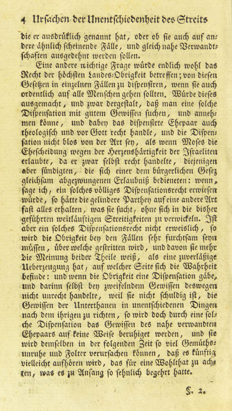 tic er aiiöbriif(id) genannt ^af, ober ob jic auc^ auf an; berc d^nlicb fc^einenbe ^^b g(eid) na^e ^ernjanbt? fc^aften au0gcbe|)nt werben foüen» Sine anberc wichtige ^rage würbe enblicb ta$ 9Jed)t ber ^6d)fien lan'be6;Obrigfeit betreffen;oon biefett 0efe|en in einjetnen gdllenju bifpenftren, wenn fieauc^ orbentiie^ auf ade ?0^enfd)en gef>en fodten, ^urbe biefeö aiWgemacbt, imb jwar bergeflaft, ba^ man eine foic^e ^ifpenfation mit gutem ©ewijfen fuc^en, unb anne^; men fönne, unb babep baö bifpenjtrte S^epaar auc^ t^eologifcb unb Por 0ott rec^t ^anbfe, unb bie ^ifpen; fation nicht b(o3 pon ber ^rt fep, aiö wenn ^Hofeö bie Shef^<^*bung wegen ber ^erjenöhdrtigfeit ber ertaubte, ba er jwar fetbfl red)t h^iubettc, biejenigen ftber fünbigten, bie ftch einer bem bürgertichen 0efej gteid)fam abgejwungenen Srtaubni^ bebieneten: wenn ^ ’fage ich / fotcheö polligeö !©ifpenfation6recht erwiefeit würbe, fo hatte bie gelinbere ^arthep auf eine anbereto fa(! altes erhalten, was jie fu^t / ohne ftch in bie bishec geführten weittduftigen ©treitigfeiten ju perwiefetm 3fl aber ein fotcheS X)ifpenfationSrecht nicht erweistich / fo wirb bie Dbrigfeit bep ben '^dtten fehr furchtfam fepii müffen, über wet(^e geflritten wirb, unb bapon fie mehc 5)te ?0^einung beiber ^h^itc wei^, als eine jupertd^ige Ueberjeiigung hat, auf welcher ©eite ftch bie Wahrheit i)eftnbe: unb wenn bie Dbrigfeit eine iSDifpenfation gäbe, unb barinn felbfl bep jweifelnbem ©ewiffen beSwcgeii nicht unrecht hanbeltc, weil fle nicht fd)ulbig ifl, bie ©ewiffen ber Unterthanen in unentfehiebenen gingen nach bem ihrigen ju richten, fo wirb boch burch eine fol; che ^ifpenfation baS ©ewiffen beS nahe perwanbteii ©hepaarS auf feine SBeife beruhiget werben, unb fie wirb bemfetben in ber fotgenben fo Piel ©emüthO' Unruhe unb ^oltcr perurfachen fbnnen, bah es fünfti^ Pielleicht aufhbren wirb, baS für eine ^ohlthat jw ac^ tcu/ was es ju Anfang fo fehnlid; begehrt hatte»