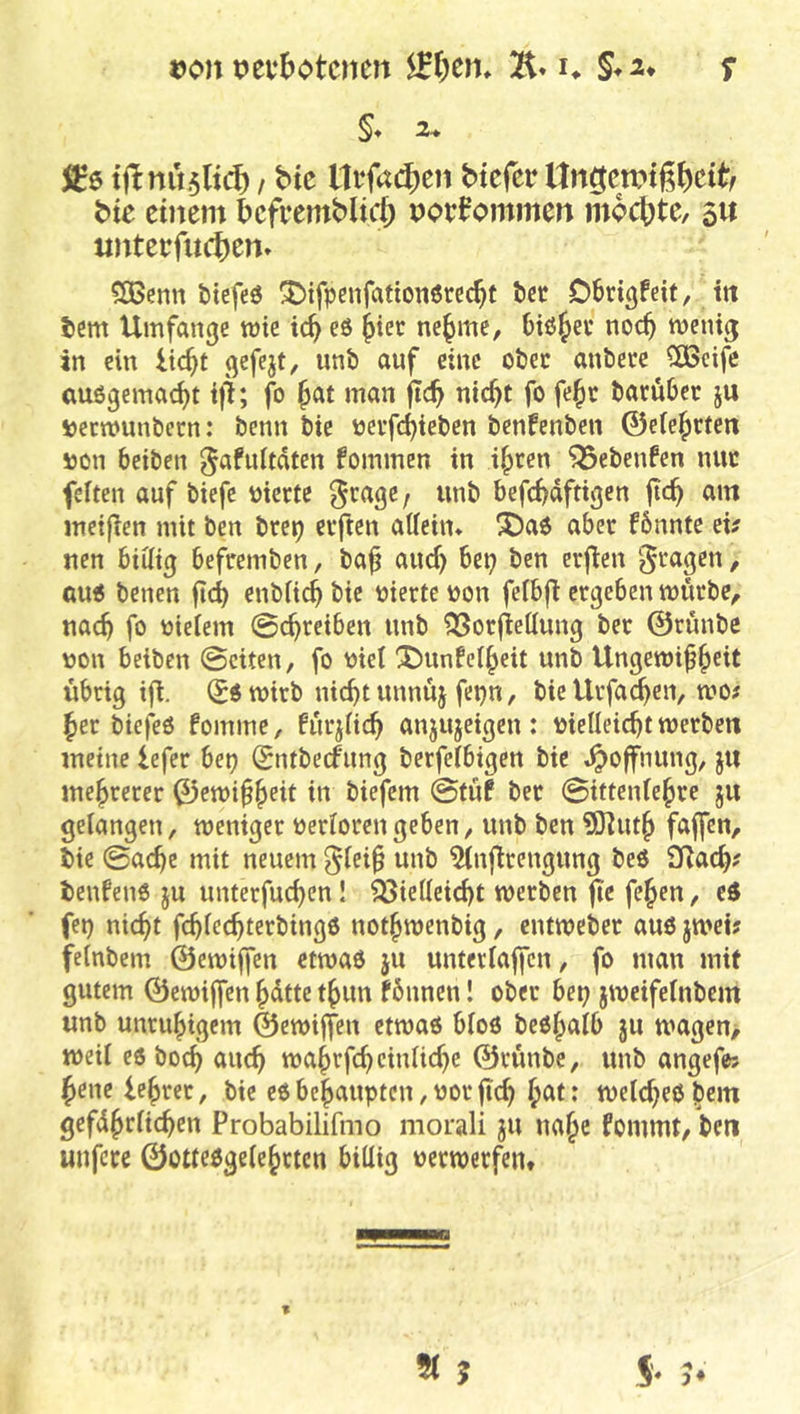 Don t^evbotcnen u §*2* s §♦ 2- tftnu.5lt(^ f bte lli‘fa(^en btcfcr Hn^ctPtß^cit^f btc einem f)efi*emblic{) povfommen mochte, 511 imterfu(^)en» SBenn btefeö ^ifpenfationerc^t bcc Obrigfeit, in tem Umfange mie tc^ eö ^ier ne^me, Oiö^ev noc^ meuig in ein iie^t gefejt, unb auf eine obec anbere 5ö3cife (mögemac^t tjl; fo ^at man fic^ nic^t fo fe^t barubec ju sjeemunbeen: benn bie neifd)ieben benfenben ©eie^rten i)on beiben gafultdten fommen in i|>ten ^ebenfen nuc feiten auf biefe nierte ^cage / unb befc^dftigen ftc^ am mctflen mit ben brep elften aUeitu ^a$ aber fbnnte eü nen biÜtg befremben, ba^ auef) bep ben erfien / GU6 benen jicb enbii^ bie nierte non feibji ergeben mürbe^ nac^ fo nteiem 0c^reiben unb ^orfiettung ber ©rünbe non beiben 0citen, fo nie! ^unfei^cit unb Ungewißheit übrig ifi. (Sö wirb nicht unnuj fcpn, bie Urfa^en, wo# her biefeö fomme, fur^iieh anjujeigen: nielleicht werben meine iefer bep Sntbeefung berfeibigen bie Hoffnung, ju mehrerer ©ewißh^t it» biefem 0tüf ber ©ittenfehre ju gelangen, weniger neriorengeben, unb ben ?ö^uth fuffen, b)ie ©aeße mit neuem ^(eiß unb ^inflrcngung beö 3Rach' tenfeno ju unterfuchen! Vielleicht werben fic fehen, e6 (et) nicht fchlechterbingö nothwenbig, entweber auö jwei# felnbem ©ewtffen etwaö ju unterlaßen, fo man mit gutem ©ewißen ßdtte thun fbnnen! ober bet} jweifelnbem unb unruhigem ©ewtffen etwas bloö besh^ilb ju wagen, weil es boch <^«ch wahrfchcinliche ©runbe, unb angefe; heue lehrer, bte es behaupten, norßeh h^l* melcheshem gefdhrlichen Probabilifino morali ju nahe fommt, bcti unfere ©ottesgelehrtcn billig verwerfen.