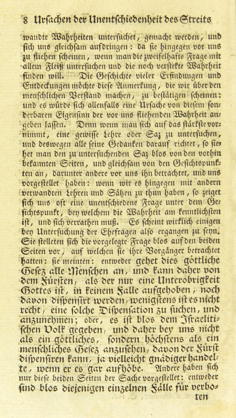 ivantitc Cfßa^r^eiten unterfueftet, gemacht roerbeit, unb fid) uu6 gleic^fam aufbriiißen : ba jie hingegen vor unö ju jlie^en fc^etnen, roenn man bic jroeifef^afte gragemit allem §lei^ unterfliegen unb bie nod) üerflefte 285a^r^eit finben rotU. 3Die ©efc^id}te nielcr (Svftnbungen unb ©ntbeefungen m6d)tc biefe %nnerPung, bie roit über beit tnenfd}ltd)en 'JÖerftanb machen, ju bejldtigen fc^etnen: unb c6 roürbe fie^ allenfallö eine Urfac^e von btefem fon; berbaren digenfinn ber vor unO f[te|)enbt:n *;il5a§r^ett am geben (affen. 'Jöenn roenn man fid) auf baö f^drffte vor? nimmt, eine geroiffe ic§re ober 0aj ju unterfm^en, unb beöroegen a((e feine ©ebanfen barauf ri6fet, fo fiw ^et man ben ju unterfuc^enben 0aj b(o6 von ben vorhin befannten 0eiten, unb gleic^fam von ben ©eftc^töpunf^ teil an, baruntcr anbere vor un6 ifm betrai^fct/ «ub vorgeflettct ^aben: roenn roir e6 (lingegen mit anbern verroanbten lehren unb 0d|cn ju t^un ^aben , fo jeiget fic^ uii6 oft eine unentfe^iebene ^rage unter bem ©e? fic^töpunft, beproe(d)em bie ^CBa^r^cit am fennt(icf)|ieii ift, unb ftef) verrat^en mu^. 0ß fc^eint roirf(ic^ einigen bep Unterfud)ung ber S^efragen a(fo ergangen ju fepn* 0ie fieKeten bie vorgefegte grage bloß auf ben beiben 0eiten vor, auf roeieüen jlc i§re ^orgdnger betrachtet (hatten: jte meinten: entroeber iget)Ct btCü (ßefes alle lTttn(cl)m dn, imb b’ann bal)cp uon bem §ücfbcn/ ah ber mii* eine Untevobrigfeit ^ottcö ijl:, in 0etncm ^allc aufgehoben, nod) banon btft>enftit werben/tnenigjlenöifteönicht recht / eine folche ^ifpenfation 51t fuchen, unb an5unehmen; ober, e$ i|i bloe bem 3h*<^tliti^ fchen Polir’ gegeben/ unb baher bey ime nid)t al6 ein gottlichee, fonbern hochften^ ale dn menfchlichee (Befe5 an5ufehen/ bauen ber bifpenftren fann, ja uielleid)t gndbigerh<^»tt)el? te, wenn er es gar aufhobe* 5(nbcre hi'&en f»<h nur biefe beiben 0eitcn ber 0ache vorgefiettet: entroeber finb bloß biejenigen cin5elnen ^dlle für uerbo;^