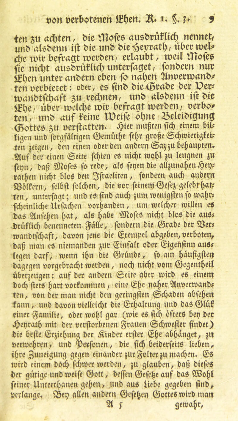 ten 5« (t(i)ten, btc tHofee auebruBlicf) nennet, iinb abbenn tfl bte iinb bie^eytat^z tibeetpel^» d)c ivnv befragt werben/ erlaubt, weillTlofee fte nicl)t ait6brüHid)imterfaget/ fonbern nur jgl)en unter anbern eben fo na^en tKiwerwanb^» ten nerbietct: ober, ce fmb bic(Brabe bcr Per^ wanbt^aft 511 red)nen/ unb alebenn ifl: bte über welche wir befragt werben/ nerbo^ ten/ unb auf teinc VOeifc ol)ne ^eleibigung (Bottee 5U uerflatten* ^ier mußten fd) einem biU Ügen mit) forgfaitigen ©emüt^e fe^t gvo0e @cbmterigfeb ten jeigen, ben einen oberben anbern@ajjubehaupten» 5(uf ber einen ©eite fc^ien eö nic^t ju leugnen ju fepn, ba^ 93iofeß fo rebe, alö fepen bie aUjuna^en^ep; ratzen ntc^t 6loö ben Sfraeliten, fonbern auc^ anber« SSölfern, fetbjt folcben, bie oor feinem 0efej gele6rl>at; ten, unterlagt; unb eö fnb auc^ jum menigflenfo ma^r« fc^eintid)e Urfac^en oor^anbcn, um me(d)er mitten eö i)aß 5lnfe^en ^at, alß ^abe ‘üOlofeO nid)t bloß bie auß; iruffid) benenneten l^atte, fonbern bie ©rabe ber ^^x^ manbtfc^aft, baoon jene bie ^jeempel abgeben, perboten^ ba^ man eß niemanben jur Snnfalt ober (gigeftfinn auß^ legen barf, menn i§n bie ©runbe, fo.am ^dufigjleit bagegen porgebrai^t merben, nod) nic^t Pom ©egent^eil überjeugen: auf ber anbern ©eite aber mirb eß einent boeb jletß hart porfommen / eine ua^er “ülnpermanb« ten, pon ber man nicht ben geringjlen ©d)aben abfebeit lann, unb bapon pietteiebt bie ©rbaltung unb baß ©lüt einer Familie, ober tpobl gar (wie eß 6fterß bep bec i^eprotb mit ber perflorbenen grauen ©cbtpeflcr finbet) bte befle <£rjiebung ber Äinber erjler ab^duget, ju pertpebreu/ unb ^)erfonen, bie jicb beiberfeitß lieben,, tbre einanber jurgolter ju macben» ©ß tpirb einem bO(^ febmer meeben, ju glauben, bab biefeß ber gütige unb meife ©ott, beffen ©efe^e auf baß 2ßobt feiner Untertbanen geben, unb auß liebe gegeben jtnb, perlange, ^e^ allen anbern ©efeben ©otteß wirb matt 51 s gemabr.