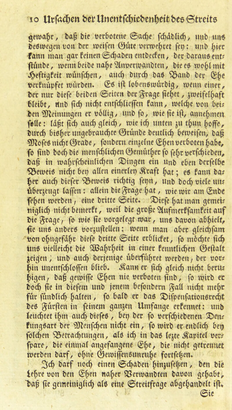 gewahr, ba^ bie tjer&otene 0arf)^ fc^dblic^, luib mi$ beöiDcgcn üou bcc weife» 0ütc uevtve^cet fei;: unb ipicc fann man gar feinen 0c^aben entbcefen, ber barauöent? flnnbc, wennbeibe na^e^lnuenvanbten, bieeö wc^lmif J^eftigbit wunfe^en, and) burc^ baö 'j^anb bev verfnüpfet würben» (Sö ifi iobenöwurbig, wenn einer, ber nur biefc beiben Seiten ber grage fielet, zweifelhaft bleibt, «nb jich nicht entfebiieffen fann, welche »on bei; ben ISfleinungen er t)6üig, nnb fo, wie fic i(i, annehmm feüe: Idft fleh and) gleid;, wie ich unten ju thun hoffe, burch bißher ungebrauchte 0runbc betulich heweifen, ba^ 5J^ofeß ni(ht 0rabc, fonbern cinjelne ^h^» t)erboten habe, fo finb bo^bie menfchlichen0emütherfo fehrtjerfchieben, baf in wahrfebeinlichen Swingen ein unb eben berfelbe ^eweiß nicht bep allen einerlep .^raft hat; eß fann ba; her auch biefer ^eweiß richtig fepn, unb bochoieleun; fiberjeugt taffen: allein bie ^rage hat, wie wir am (Snbe fehen werben, eine brittc Seite* !J)icfc hat man gemei; uiglich nicht bemerft, weil bie grofe ^nfmerffamfeit auf bie ^rage f fo wie fte norgelegt war, unß bat>on abhielt, fie unß anberß oorjuflellen; wenn man aber gleichfant bon ohugefdhr biefe britte Seite erblicfet, fo mbchte fich wnß vielleicht bie SÖJahth^it in einer fenntlichen 0eflalt zeigen, unb auch berjenige überführet werben / ber vor; hin unentfchloffen blieb» ^ann er fich gleich laicht beru; higen j ba§ gewiffe (£heu nie verboten finb, fo wirb ec hoch fle in biefem unb jenem befonbern 5*c^ll nicht mehc für fünblich hc^lien, fo halb ec baß ^ifpenfationßrecht beß dürften in feinem ganjen Umfange erfennet: unb feuchtet ihm auch biefeß, bep ber fo verfchiebenen X)en? fungßart ber 9Jtenfchen nicht ein, fo wirb er cnbltch bet; fölchen Betrachtungen, alß ich in baß lejteÄapitel ver; fpare, bie einmal angefangene Q;he, bie nicht getremiet werben barf, ohne ©ewiffijußunruhe fortfe|cn» ^ch barf noch «»en Schoben hiniufc|en, ben biß lehre von ben Q:hen naher Berwanbten bavon gehabt, baf fie gemeiniglich alö eine Streitfrage abgehaubelt ifi* Sie