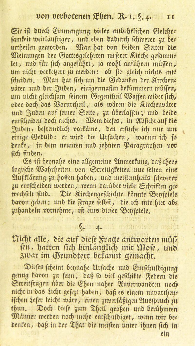 IX von t)erbotenett SEfeem E* i* §. 4. ©ic tfl turd) Einmengung tttefee entbehrlichen 0elehr^ famfeit meitlduftiger, unb eben babitrch fehlerer ju be? urtheilen geworben. 9J?an hat öon beiben @eiten bic ?DIeinungen ber 0otteggeIehrten unferer Kirche gefamm? let, unb für fich angeführt, ja wohl anführen müffen ^ um ni^t \)erfe|ert ju werben: ob jte g(ei^ ni<^tß ent? frf)e4ben, ?0Zan hat jich wm bie ©ebanfen ber Äirchen? udrer unb ber ^uben, einigermaßen befümmern müffen, um nicht gieichfam feinem ©egentheii SBaffen wiber fich/ ober bod) baö ^orurtheil, alö waren bie ^ircheiwdtet unb Suben auf feiner @eite, ju überiaffen; unb beibe entfeheiben hoch nicht6. SSBembiefe6, in 5lbftchtaufbie ^nben, befremblich oorfdme, ben erfuche id) nur um einige ©ebutb: er wirb bie Urfad)en, warum ich fo benfe, in bem neunten unb jehnten Paragraphen ooc ftch jtnben. Eö ift beinahe eine allgemeine ^nmerfung, baß theo# togifche SÖSahrheiten oon @treitigfeiten nur feiten eine Sluffldrung ju hoffen haben, unb meifienthcilö fchwerec gu entfeßeiben werben, wenn barüberoiele ©eßriften ge; wechfelt ßnb. ^ie Äirchengefd)id)te fömite ^epfpiele baoon geben: unb bie 5'tage felbfT, bie id) mir hier ab; juhanbelu vornehme/ iff eine biefer '33cpfpiele* §* 4* Htd)t alle, bie auf btefe antivorten mup fen, f)attcn ftVI; ^inlaitglid) mit tHofc, unb im (Btuubtcpt begannt gcmadit. tiefes fcheint beinahe Urfaeße unb Entfchulbigun^ genug baoon ju fepn, baß fo oiel gefchifte ^eberu bic ©treitfragen über bie Eßcn naßer Slnoerwanbtcn noch» nicht in baö licht gcfejt ßaben, baß e6 einem unparthep; tfchen lefer leicht wdre, einen jiwerldßigen'iMuofprud) jii thun* !Doch biefe jum ^h<^Ü großen unb berühmten UJtdnner werben noch weßr entfd)ulbiget, wenn wir be; benten, baß in ber *^h^t bie meificu unter ihnen ßch in