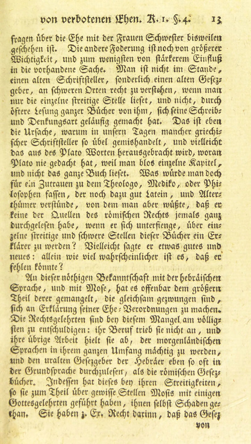 Doit per^otenen 0)em §»4* fragen u6er bie mit öer grauen ©c^mcflcr BiömeKcti gcfc^e^en i|l« ^tcanbere^oberung ijlnoc^ton gr6ferec SBiitigtdt, imt) jum tvenigflen t)on fldvferem Sinfiuf in bic nor^anbenc ©ac^e» ?SKan ift nid)t im ©taube, einen alten ©c^riftfleücr, fonbertic^ einen alten ©efej? gebet, an fermeren Otten rec^t juüetjle^en, menn man mit bie einjelne i^teitige ©teile liefet, imb nic^t, bntc^ oftete lefung ganjet '523uc^et Don ifim, fic^ feine ©c^teib^ unb ^nfungöatt geldujtg gemacht bntt ^aö ijl ebe« bie Utfad)e, matum in unfetn ^agen manebet gtieebu febet ©cbtift|lellet fo übel gerniö^nnbelt, imb mellei^t taö au6 be6 ^lato ?!ÖSorten betanögebtaebt mitb, motait ^lato nie gebaebt meil man blo6 einjelne .Kapitel, unb nicht baö ganje ^ueb liefet* 5CBaö mütbe man boeb fut em Bntrnwen ju bem'^b^'^fogo, iSlebifo, obet iofopb^n faffen, bet noef) baju gut iatein, unb 5lltet^ tbümet üetjiünbe, uon bem man abet mü^te, ba^ ep feine bet D,uellen beö tbrnijeb^*^ IXecbtö jemalö ganj butcbgelefen bnbe, menn et jlcb unterftenge, übet eins gelne jlteitige unb febmete ©teilen biefet ^ücbet ein (Sr^ fldtet ju werben ? Vielleicht fagte er etwas gutes unb neues: allein wie Piel wabrfcbeinlicber i|l es, ba^ ec fehlen fbnnte? 5ln biefet nbtbigen Vefanntfebaft mit bet bebtdifebett ©ptacbe, unb mit ?0lofc, ^ntes offenbar bem gr6§em ^beil betet gemangelt, bie gleicbfam gejwungcn ftnb, fld) an (Stfldtung feiner ' ^etorbnungen ju machen* ^ie Ülecbtsgclebrten finb bep biefem ISZanget, am ubllig? flen jU entf^ulbigen; ihr Vetuf trieb fie nicht an, unb ihre übrige Arbeit bieit fte ab, bet motgenldnbifcbeti ©ptacben in ihrem ganjen Umfang mdebtig }U werben, unb ben uralten ©efejgebet bet .^ebrdet eben fo oft in bet ©runbfptacbe bur^julefeir, als bie tbmifeben ©efej# fcücbet* 2lnbeffen bat biefeS bep ihren ©treitigfeiten, fo fie jum^b®*^ gewiffe ©teilen ÜOZoüs mit einigen ©ottesgelebtten geführt haben, ihnen felbjl ©ebaben ge? fhan» ©ie h«^en j* 0jtt SKeebt barinn, baf bas ©efe|