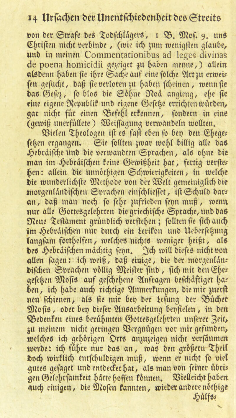»on bet ©träfe beß ^obfc^fdc^erö, i «SHof. 9» imß S^riflcn nid)t vevbtnbc, (wie id) jum wcnigficn gfaube, unb in meinen Commentationibus ad leges divinas de poena homicidii 5^^ |)aben menne,) allein otßbenn f>aben jie i|>vc ©acf>eauf einefolc^e ^rtju crwei? fen (^efnc^t, ba^ jte üerloren jit ^aben fd)cinen, wennfte baß ©efej^ fo bloß bic ©6^ne £Rod angicng, c^e jie eine eigene Dvepnblif nnb eigene ©efc^e etridjtcn würben, gar nic^t fut einen ^efe§( ernennen, fonbetn in eine (gewi^ iinerfullete) SÖ3eif[agung berwiünbeln wollten» 33ielen it^eologen i(l cß fajt eben fo bet? ben @^ege? fe|en ergangen* ©ie feilten jwar wo^l billig alle baß ,^ebrdifd)e \lnb bie oerwanbten ©pracben, atß o^ne bie man im Jpebrdifcben feine ©eWif^dt fevdg »erffe; ^en: allein bie imnotbigen ©d)Wierigfeiteti > in welche bie wimberlid)fle ?9Jetbobe Pon ber ^elt gemeiniglich bie morgenldnbifchen ©prad)en einfchlieffct, i|^©chulb bar? an, baf man noch fo f4^^ Jlifrieben fepn muf, wenn mir alle ©otteßgelehrten bic griechifche ©pradie, itnb baß Sfjeue itefliiment grimblich üerftehen ; feilten fic fich auch im .^cbrdifchen nur burch ein iepifon unb Ueberfe^ung (angfam forthelfen, weld)eß nichtß weniger h^ft, alß beß j^ebrdifchen md^tig fepn* ^ch will biefeß nieht ^>0« allen fagen: ich weif, baf einige, bie ber morgenldrt? bifchert ©prdchen obUig 3)^eifier |inb , jtch mit ben (Sh^' gefehen 9Jio|tß auf gefchehene Anfragen befchdftiget ben, id) h^^^^ ^'wch fichdg^ ^nmerfungen, bie mir juerfl neu fchienen/ ölß jic mir bep ber Icfitng ber buchet ?D^ofiß, ober bep biefer ^lußarbcitung bepftelen, in bert 555ebenfen eineß berührten ©otteßgelehrten unferer jU meinem nicht geringen Q3ergm'igen por mir gefunben, ipeld)eß id) gehörigen Ortß anjujeigen nicht perfdumen werbe i ich führe nur baß an, waß ben grbfetn ^h^*^ boch wirfli^ entfchulbigen muf, wenn er nicht fo Piet guteß gefaget imbentbecfethöt, alßmanpon feinet fibris gen ©elehvfamfeit hdtte hoffen fbnnen» 23ielleid)t hoben auch einigen, bie ^ofen fannten, wieber anberc nbthige .^ülfß?