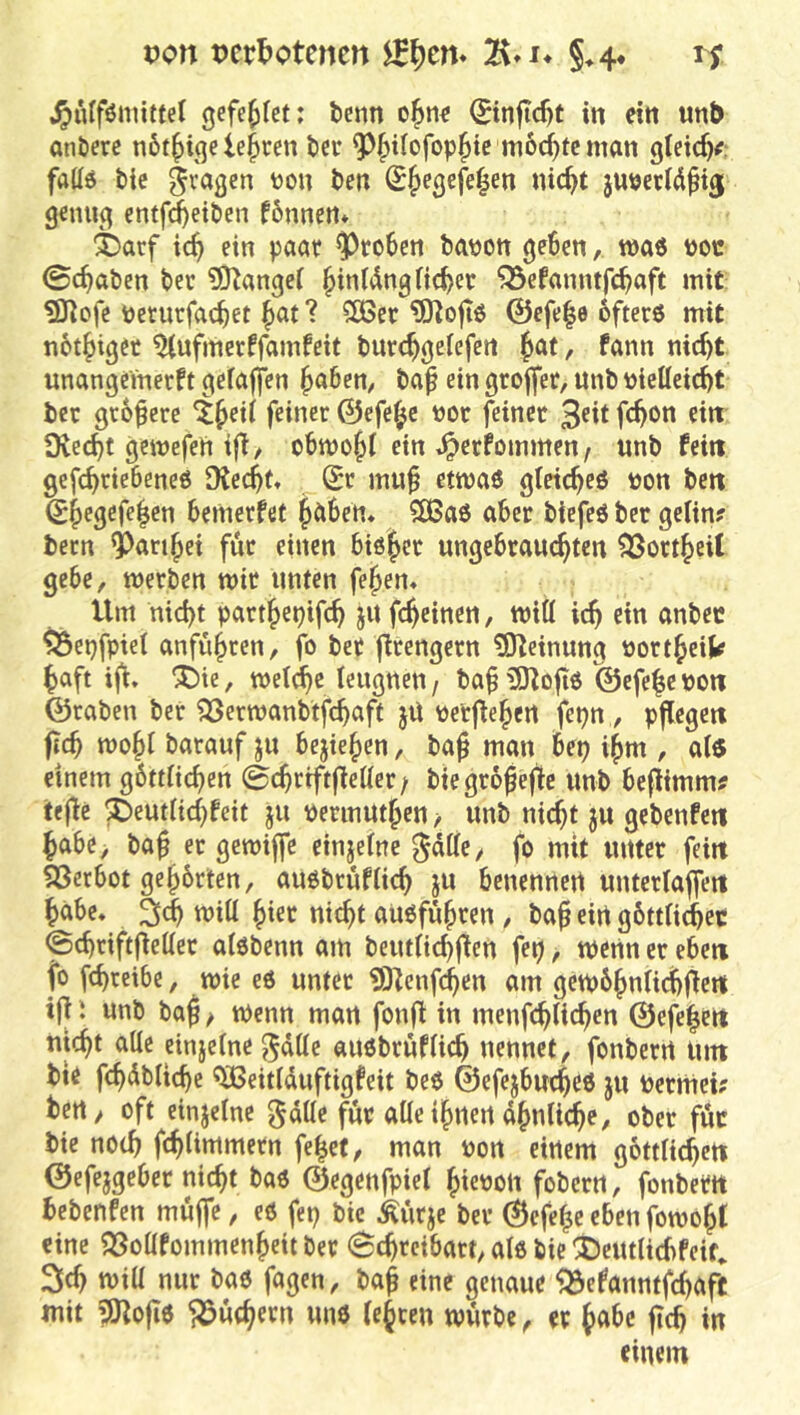 von t)cr!)otcncn 7\*i* h .^ulförntttet gefe^Iet: tenn 0nftc^t in eitt unb anöere n6t^i(}e lehren bcr ^^ifofop^tc mod^tc man gteic^^: faüö bic gvagcn »on ben ^^egefe^en nic^t jubecld^ij genug entf^etben fbnnen* ^)arf ic^ ein paar groben babon geben, maö boc 0cbaben ber ^OZangei §intdng Heber ^efanntfcbe»ft ‘iiit ^ofe berutfacbet bat ? ?Ö3cr ^ÜHoftö @efe|e ofterö mit notbiget ^ufmerffamfeit burebgeiefeti b<tt, fann nicht unangeinerft gefaffen b<t&en, baf ein grojfer, unb bielleicbt ber größere 4b^t( feiner ©efe^c bor feiner 3eit feb^n ein Dveebt gctbefeii ift/ obmobl ein .^erfommen, unb feitt gefebriebeneö JKccbt» Sr mu^ ettbaö gletcbeö bon beit Sbegefeben bemerfet halben* 5ÖSa6 aber biefeö ber gelin? becn ^aribet für einen biöber ungebrauebten ?öortbeit gebe, werben mir unten febem Um nicht partbepifcb ju febeinen, will icb ein anbec ^epfpiel anfübren, fo ber ftrengern 3)Ieinung bortbeik baft ®ie, mel^c leugnen / ba^ ©efe|e boti ©raben ber QSermanbtfcbaft jU berflebert fepn , pflegett fteb mobl barauf ju bejieben, baj man bei? ibm , alö einem gbttlicbcn ©cbriftfleller; biegr6be0e unb beflimm? tefle ^eutlicbfeit jn bermutben > unb nicht ju gebenfeti babe> ba^ er gemiffe einjelne gdllc, fo mit unter feilt ?ßctbot gebbrten, anobrüflicb ju benennen unterlajfeit babc* äcb will hier nicht aüofübren , baß ein gbttlicbec ©cbriftfietter alöbenn am beutHd)jien fei?, wenn er eben fo fcbcetbe, mie e6 unter üOtenfeben am gembbnlicbfiett ift \ unb baß / Wenn man fonft in menfcblicben ©efeßett uiebt alle einjelne ^dlle auöbrüflicb nennet, fonberrt Unt bie fcbdblicbc ^eitlduftigfeit beo ©efejbucbeö ju bernict? bcrt/ oft einjelne gdlle für alleibnen dbnlicbe, ober für bie noch fcblimmetn feßet, man bon einem gottltcbelt ©efejgeber nießt bao ©egenfpiel ßiebou foberrt, fonbem bebenfen müße, eö fep bic Mrje ber ©efeße eben fornoßl eine QSollfommenbeit ber Schreibart, als bie 'i)eutlicbfeif^ 3cb wiH nur bao fagen, baß eine genaue ^efanntfebaft mit 5Jtoß6 Büchern unö lejcen mürbe, er ßabc ßcb in einem