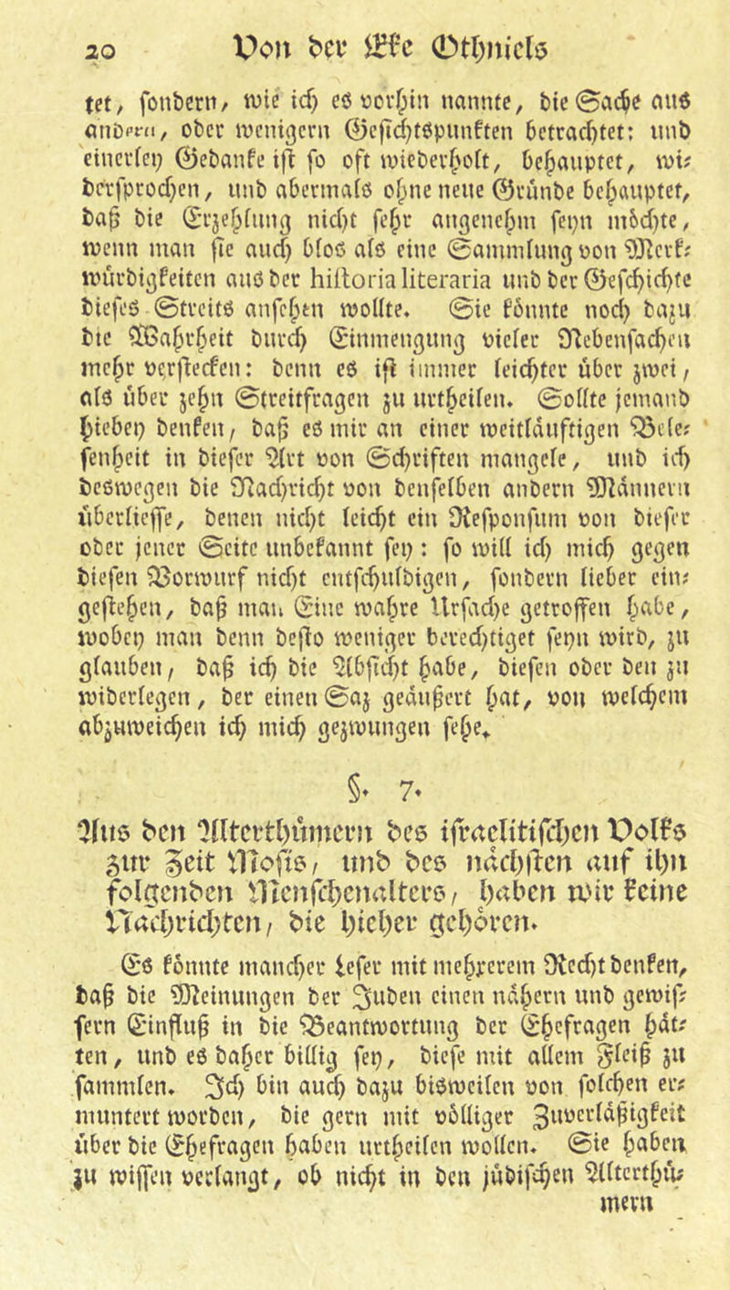 X>c*n bcv (et, fonbern/ ivie xd) eö vov^)in nannte, bie@ac$c fuiö atiDpni, ober ivcnigcrn 0c|Td)t6pnnften betrachtet; unb 'eincr(ei) 0ebanfe i)l fo oft iniebei’hoft, behauptet, wi? bcrfprochen, nnb abermalß o^ne neue ©runbe behauptet, ba^ bie (^-rjehfiing nicht fehr angenehm fepn m6d)te, inenn man |Tc and) bloß afö eine 0amndnng oon 5Hcvf; umrbigfeiten anßbcr hütorialiteraria imb ber 0efchicht<! biefeß 0trcitß anfehtn woUte. 0ie fönntc noch ba^u btc ^[Bahrheit bnrd} 0ninengung Piciec iyiebenfachon mehr pe^rllecfen: benn eß if^ immer leichter über jwei, otß über jehn 0treitfragen ju urtheifen. 0oiite jemanb hiebet) benfen^ ba^ eßmiran einer toeidduftigen ^cic; fenheit in biefer ^(rt non 0d)riften mangeie, unb id) beßwegen bie 2Rad)richt non benfelben anbern ÜOIdnnein iiberiieffe, benen nicht leicht ein Üfefponfum pon biefer ober jener 0eitc unbefannt fei): fo will id) mich gegen biefen ^ormurf nidjt entfehnfbigen, fonbern lieber ein; gejtehen, ba^ maiv Sine wahre Urfad)e getroffen inobcp man benn beflo weniger beredjtiget fepn wirb, ju giauben, ba^ ich bie ^(bfid)t h<-tbe, biefen ober ben jti wiberiegen, ber einen 0aj geankert h^t/ von weichem abjuweichen ich mich gezwungen fehe^ ben Otltcttbuincen bet? ifraclitifcl)cn 5Ui* geit tllofte/ nnb bes ndchiicn anf il)n folgtcnbcn VHcnjchcnnltcecv haben a'ie ^cine na'chi’ichren/ bie hiehei* (gehören» Sß bonnte mancher lefer mitmehrerem Otedjtbenfen, ba^ bie 5J^einungen ber gilben einen nahem unb gewif? fern Sinflu^ in bie *!Seantwortung ber Shefrugen hdt' ten, unb eß baher bUIig fep, biefe mit aUem ^ieip ju fammien» bin au^ baju bißweilen pon fofehen er; muntert worben, bie gern mit pbüiger iiber bie Shefectgett h^ben urtheifen woUcn» 0ie h<^beii JU wijfen peciangt, ob nicht in ben jübifchnt ^dtcrthiu mevn
