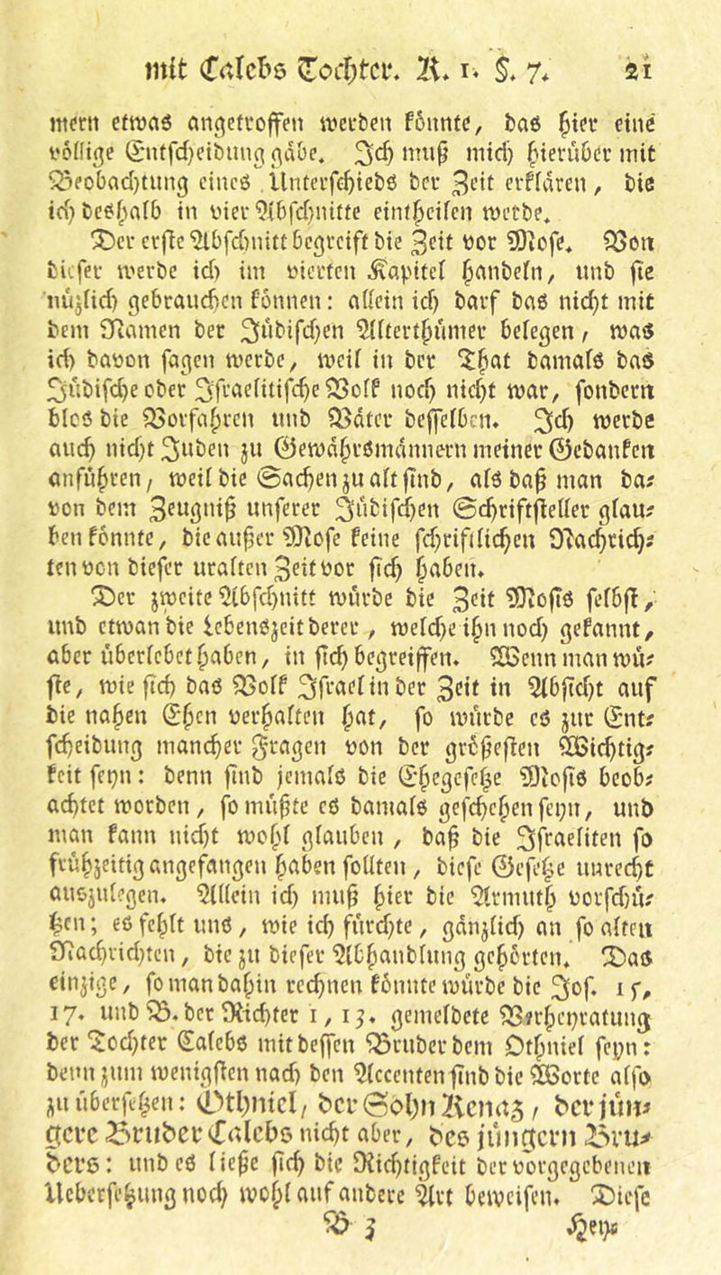 mit Crttcbe li* r« 7^ äi efttjaö anc^etvoffen wcuben f6mifd, baö ^ter eine i'odicje (?'ntfd}ctbtin^ ßd&e. mup mid) ^ievüOcv mit ^fobad}tung cincö Ünteife^iebö bei* 3t'it cvfidren , bie id) be^(udb in inev 9ibfd}nitte cint^cifen metbe, 3Dci* erjlc ^bfd)nitt begreift bie 3cit t»or 5)iofe* QSoti tiefer merbe id) im iMcrtcn Kapitel ^mibetn, «nb |te nujlid) gebraud)cn fönnen: ndein id) bnrf bn6 nic^t mit bem SRnmen ber 3»bifd;en ^Utert^umer belegen, id) baüon fagen merbe, meU in bet ^§at bamafö baS ^iibifcbe ober ^P^acHtifc^e 53oIf nod) nicht war, fonbem bicö bie ?53orfahrcn imb ?Bdtcr beffefben. ^d) werbe auch >dd)t 3wben ju 0ewdhr0mdnnern meinet 0cbanfcit anfuhreii/ weit bie Sachen juaitftnb, aiöbapman ba? von bem unferer 3i*bifchen ©(^riftfieUer giau? benfonnte, bie auper ?0lbfe feine fd)rifdichen 0'tachcich? tenucn biefer uraften 3ettüor jTd) h^beiu ^er jweite 5lbfd)uitt würbe bie 3<^*f 3)vßfTö fefbff, imb ctmanbie lebenöjeitberer, weld)e i§n nod) gefannt/ aber iibericbethaben, in jlchbegreiffem SBennmanwn? fie, wie pd) baß ^off ^P'^^^fin ber 3<?tt in 5lbpd)t auf bie nahen Shen uerhaften fo würbe cß jur Snt? fcheibung mancher g-ragen non ber grbpepen SÖSichtig? feit fei)n: benn pnb jemaiß bie (£*hegcfc|e ?9iopß bcob# achtet worben, fbrnupte cß bamaiß gefchchenfei)u, unb man fann nicht wefd giauben , bap bie 3P^»eIiten fo frühseitig angefangen h<^ben foüten, biefe ©efepe unrecht außjidegcn. ?l((ein id) mup hier bie ^rmuth uorfd)iV i^cn; eßfehlt miß, wie ich furd)te, gdnj(id) an fo aiteu 97ad)rid)ten, bie ju biefer 'Qibhanblung gehörten* X>aO einige, fo man bahin rechnen fbnnte mürbe bie i 17« imbber9tid)ter i, gemelbete ^?rhci)ratun(j ber '$od)ter (^a(ebß mitbeffen trüber bem Dthniel fe|)n: bennjjum wenigpennad) ben Accenten pnb bie ?ßSorte aifo Jjiiuberphen: 0tl)mcl/ bcr6ol)n2icmt5 / berjum ipeve grübet*nicht aber, bce iunotcni bci’ß: unb eß (iepe pch bie rKid)tigfcit bernorgcgcbeneii Ueberfehung nod) wofpi auf anberc ?(rt beweifem ^tefe