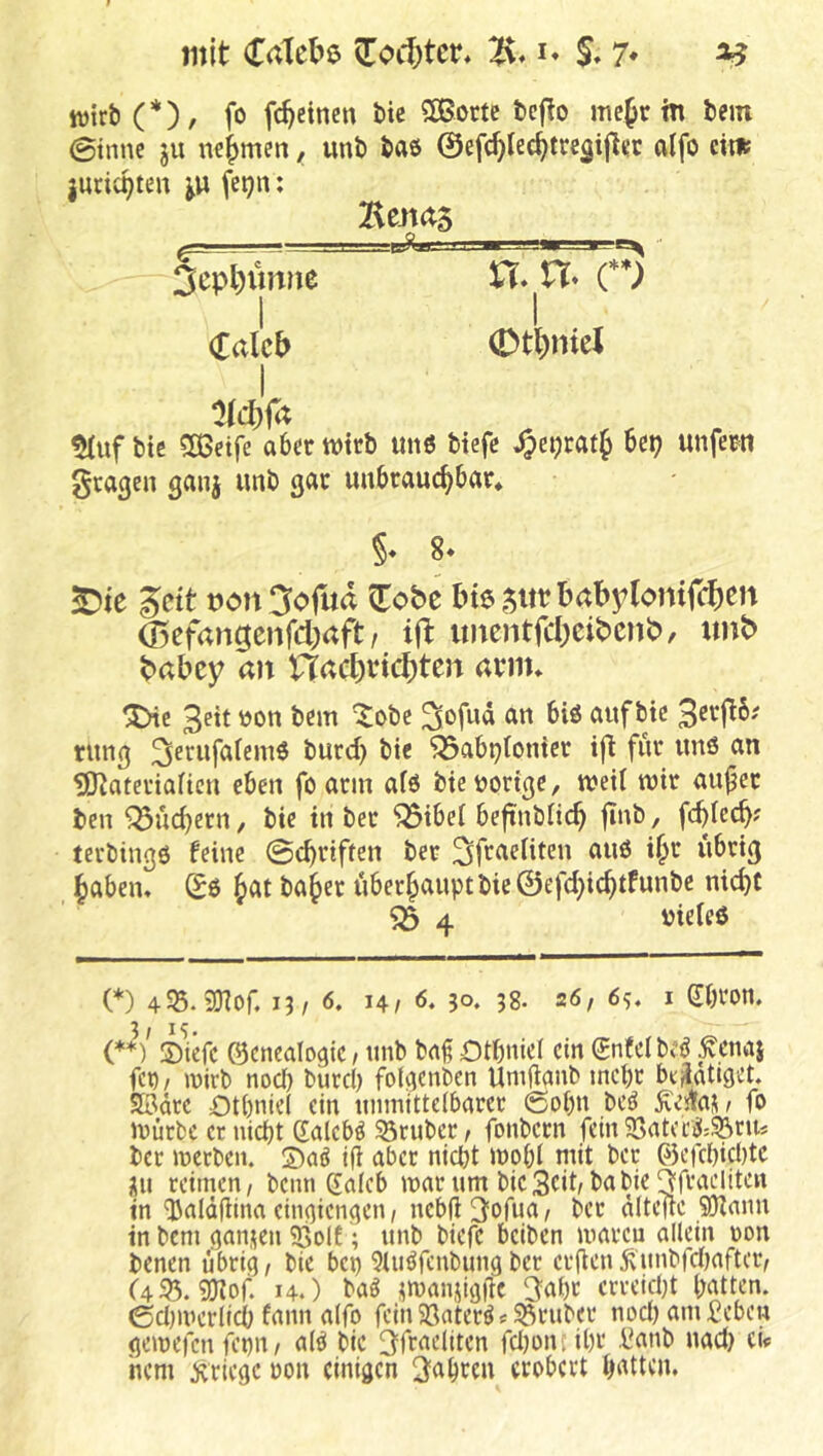 mit Colette 5[oi1)tcr* 5* 7* ^ Wirt (*), fo fc^einen bie SBortc tcjlo mefr tn fcein 0inne ju nehmen, unt) baö ©efc^lec^tregijli’c alfo eit» jurit^ten fetjn; ^uf btc SÖ3eife aber wirb un6 btefc ^et;rat^ Ux) unfern gragen ganj unb gar unbrauchbar* ^tc Seit t)on3ofud Zobt I>t6 5itrbabylomf(^)en Ö5efangcnfd;aft / ift imentfd)cib»cnb)/ «nt> t»abcy an nad)ttd)ten arm* 'iHe 3ett t)on bem ^obe rrn biö auf bie rnng ^mifalemö burci) bie ^abptonier ifi für unö an IB^ateriaitcn eben foarin afö bienorige, weil wir au^er ben Suchern, bie in ber ^ibel beftnbiieh jtnb, fcblech? terbingö feine @chriften ber 3fmeUten auö i^r übrig haben* (Eö ba^er überhaupt bie ©efchichtfunbe nicht ^ 4 nieleö (*) 13/ 6. 14/ 6. 3°. 38. 26, 6s* i dbim (**V SMefc ©cnealogiC/ tmb ba§ Otbniel ein gnfeibe^ ^enö} fcp/ wirb nod) burci) foU^enben Unilianb mepr bejlatlget. Sßdre Otbniel ein unmittelbarer ©obn beö ^esta^ t fo mürbe er uiept daleb^ trüber / fonbern fein 95atccil:^rus ber merben. S)aö ifi aber nicht mobl mit ber (55efcl)ict)te iUi reimen/ beim daleb mar um bie3cit/babie ^fraeliteu in‘]3ald|iina einaiengen / nebfl^orua/ ber dltefie 50^ann in bem gan.ten 5ßol6; unb biefe beiben maren allein non benen übrig / bie bep 9luöfcnbimg ber erfien ^'unbfd)after/ ('4S5. Siliof. 14.) ba^ jmanüöüc 3nl)r erreicht patten. (5d)mertich fann alfo fein 5öaterö«53ruber nod)am£ebeu gemefenfepu/ alö bie 3fraeliten fd)oncihr i^anb nad) cü hem kriege non einigen fahren erobert hatten. Benas 3cpl)imne Calc^ 0t^)nicJ §♦ 8*