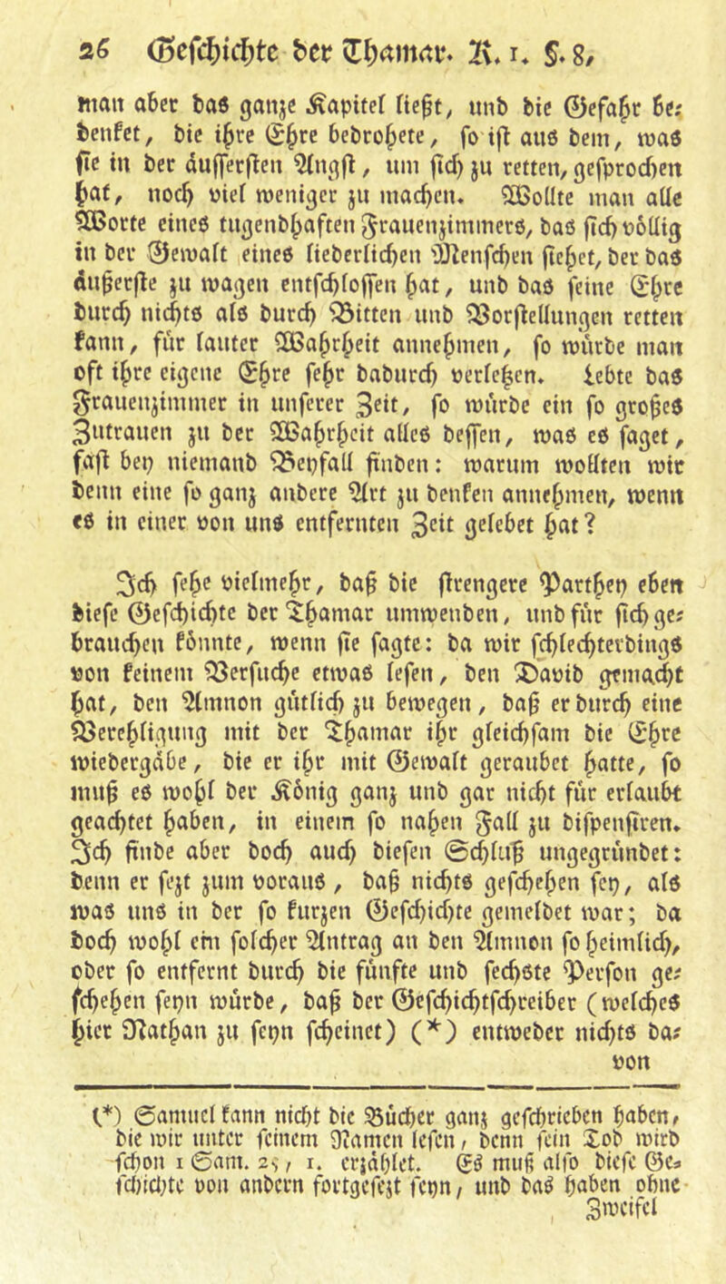 2G (Bcfc6trf)te bn 2v, i* S. 8/ tnait aber ba6 ganje Äapitef Ue^t, imb bic 0efa^r 6e; benfet, btc t^rc bebrütete, fo tfl auö bem, tüaö fic tu ber dufferjleu ^ngjl, um fid) ju retten, gefproebett bat, noeb t?icf roeittgcr ju macben. 2[ßo(Ite man aUc 5CBorte eineö tugenbbaften Jrauenjtmmerö, baß jteb völlig in ber 0emalt etneß Hebcrltcben 'iUenfeben du^erfle ju mageu cntfcblo||en b^t, unb baß feine ^bre bnreb niebtß alß bureb ^^itten unb ^orftellnngen retten fann, für lauter CCßabrbeit annebmen, fo mürbe man oft ihre eigene (Sb^e febr baburef) verleben» lebte baß grauenjimmer in unferer 3«t, fo würbe ein fo grobeß 3»trauen ju ber 5Babrbcit allcß bejfen, waß cß faget, fafl bep niemanb 'j^epfall ftnt>cn: warum wollten wir beim eine fo ganj anbere 5lrt ju benfen annebmen, wenn eß in einer von unß entfernten 3cit gelebet ^at ? Sd) feb^ vielmehr, ba§ bie flrengere ^artbep eben biefc 0efd)id)tc ber*tbamar umwenben, unb für jlcbge? braueben fbnnte, wenn (ir ba wir fcblecbtevbingß von feinem ^erfuebe etwaß lefen, ben 5)avib gemalt bat, ben 5(innon gütlicf) jn bewegen, bab er bureb eine iöerebligung mit ber itbamar ibr gleiebfam bie (?b^^ wiebergdbe, bie er ibr mit ©ewalt geraubet fo mn^ eß wobl ber Äbnig ganj unb gar nicht für erlaubt geaebtet b^&r«/ i» rüiem fo naben J« bifpenfiren, äcb i>oeb aud) biefen 0ebluf ungegrünbet: beim er fejt jum vorauß , ba§ niebtß gefebeben fep, alß waß unß in ber fo furjen ©efd)id}te gemclbet war; ba boeb wobl cm foleber Antrag an ben ^Inrnon fo beimlid), ober fo entfernt burc^ bie fünfte unb feebßte ^erfon ge^ febeben fepn würbe, ba^ ber ©efebiebtfebreiber (welebcß hier 3Ratban jn fcpn febeinet) (^) entweber nid}tß ba? von O ©amuetfann nidjt btc ^üd)cr ganj aefepricben baben^ btc wir unter feinem Diamcn (efen r benn fein Xob wirb fepon I ©am. 2->, i. crjaplet. muß alfo biefc ©Ca fcpicljte non anbern fortgefejt fcpn, unb baß haben ofmc S^cifcl