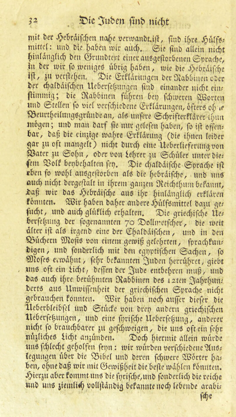 n ^tc 3uben ftitb nic^)t mit öer ,^cBrdifcf?cn nct^c üernmnbUfl, flnb i^i-e mitten unb btc fpabdn wk aitd), @ic finb a^(Lnn^lic^t ben ©rimbtert cincuaugjjeftocbenen 0prad)c, in bcc mir fo menigeö übrig ^aben, mic bic J>ebrdifi-oe ifi, ju ücrfH^cn. ^ie (Srfidrnngcn ber Oiabbinen ober ber ^afbdifc^en Ueberfe|imgen fuib einanber nic^t ein; jlimmig; bie Olabbinen fufpren bep fermeren ?Ö3orten iinb 0tc(lcn fo üie( uerfc^icbene (Srfidrnngen, bfterö »p ?Öenrt§ednng6grunbcnn, als unfere ©c^rifterfldrer lyim mögen; unb man barf jle nur gefefen ^aben, fo i|^ offen; bar, ba^ bie einjtge mafpre (grfidrung (bie i^nen feiber gar ju oft mangeit) nid)t burd) eine Uebertiefernngoon 5Bater ju 0o(>n , ober oon lebrer jn 0cbuier unter bie; fern ^oif bepbefpalten fep, ^ic d)aibdifd}e @prad}e ifi eben fo mobi auögejlorben afo bie bebrdifd)e, unb nnö flueb nid)t bergefiait in ibrem ganzen üteicbtfpum befannt, i>a^ mit ba6 ^ebrdifebe auo i^t biuldnglid) erPfdren fonnten» ^ir ^etben ba^er anberc ^idfßmittei ba.ju ge; fud)t, unb aucbgUiPiieb erbaften* ^ie gried)ifd}e Üe; berfebung ber fogenannten 70 !Dofimetfcber, bic meit öfter ift afö irgenb eine ber (^b«fbdifd>en, unb in ben ^uebern SHoflO oon einem gemi^ gefebrfen , fprad}fun.' fcigen, unb fonberficb mit ben egpptifcbeu Sachen, fo fOJofeö cvmdbnt, fe^r befannten ^nben berrubret, giebt , imö oft ein iid)t/ beffen ber ^lube entbebren muf, unb baß auch ib^r beriibmten Oiabbinen beß i2ten ^abrbun; bertß auß Unmijfenbeit ber grieebifeben ©prad)c nicht gebraudjen fonnten. ?ö3ir haben noch auffer biefer bic tleberbfeibfef unb ©tuefe oon. brep anbern gric^ifd)en Xleberfebungcn, unb eine fi;rifd;c Ueberfe|ung, anberet nicht fo brauchbarer ju gefd^mcigen, bie unß oft ein febr nujUd)eß licht anjnnben» X)och btermit affein mürbe unß fd)fecht geboffen fepn: mir mürben r>erfd)icbenc ^nß; (egungen über bic “vSibef unb beren fd>mere 3Börter b^v ben, obne ba^ mir mit ©emibbeit bie befie mdbfen fonnten. .^>icrju aber fommt unß bie fprifd>e,unb fonberfid) bie reidje Unb «nß jiemfid; volfj^dnbig befannte ubch febenbe arabi; f^e