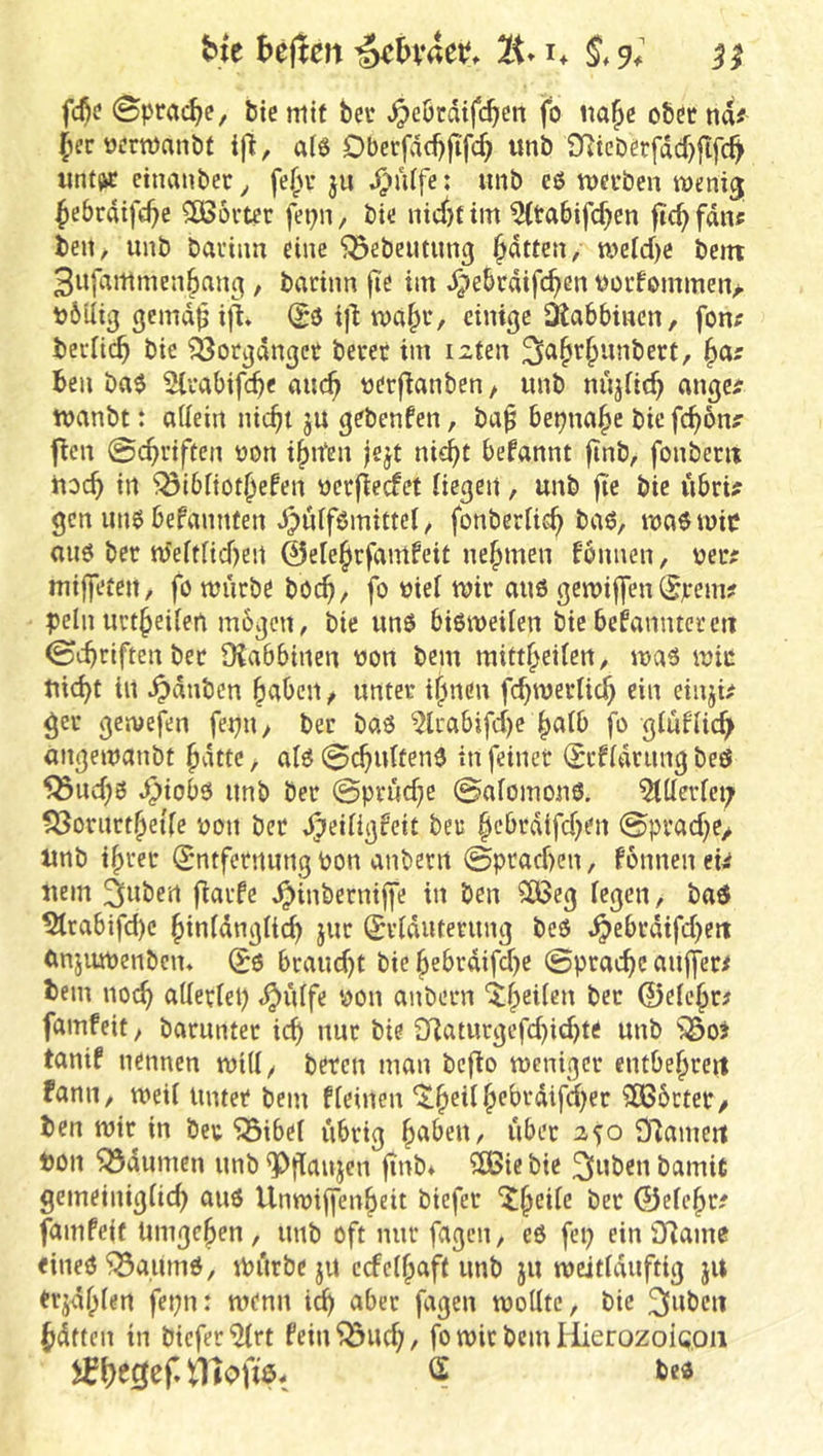 btc heilen ^hxUt. IK* i. fc^<? Sprache, btc mit ber »^eördtfeben fo «a^c obet na# (lerwrtnanbt i(^, Dbcrfdd)fifcb «nb £Ricöerfdd)jifc^ «nt^ etnanber, fe^M- ju ^ü(fe: unb cö tt)ci*ben wenij ^ebrdifebe Wörter fei)n, bie nidjf im ^{tabifeben ficbfdn# beit/ unb bai’inn eine ^ebeutung bitten, mefd)C bent 3ufamrnenbanc|, barinn fie im ^ebtdifeben Uüidommen> böUig gcmdbi|l (Sö t)^ mabu, einige Otabbiuen, fon? beidicb bic ?8otgdnget beret im izten b^' ben ba$ Slvabifcb« auch ^^'^f^^nben / unb nüjfitb angc# wanbt: adein nicht ju gebenfen, ba^ betjnabc bie febbn# f^en ©cbi’iften üon ibtfen )ejt nicht begannt finb, fonbem ttoch in ^ibiiotbefen nerfieefet liegen, unb fie bie ubri# gen unöbefannten djulfömittel, fonberlieh ba6, maövoie au6 ber nJelflid)en ©elebrfamfeit nebmen fonnen, nee# mijfeten, föttnicbe böch, fo nie! mir aus gemijfen (Sjrem? pellt uctbeilen mögen / bie unö bisweilen bie bekannter cti ©chriftenber 9?abbiiten üon bent mittbeilert/ was wie nicht in Rauben bctbcit / unter ihnen fchmerlich ein einji# ger gemefen fepn / ber baS 5lrabifd)e bulb fo gluflicb angemanbt bdtte / als 0chultenS in feinet (Scfldrimg beö 553ud;S ^iobs unb ber 0prüd;e 0alomonS. Allerlei; fÖoriirtbet'le poit ber »^eiligfeit ber bebrdifd^en 0prad)e/ nnb ihrer (Entfernung Pon anberii 0prachen, fonneitei# nein änöen fiarfe ^inberniffe in ben 2Beg legen, bad ^tabifd)c binldngli^ jur (Evlduterung beS J^ebrdifd)eit (mjumenben» (B& braud)t bie bebrdifd>e 0prache au|fer# teilt noch ftllerlel) <^ülfe poit anbern ^b^ileit ber ©elc’br# famfeit, barunter ich nur bie 3^iaturgefd)id)te unb ^oi tanif nennen will/ bereit man befio weniger entbebreit Fanit/ weil Unter bent fleinen ^b^t^ ^•^^'■*difd)er ?Ö56cter/ ben wir in beu “iSibel übrig btt^>eit/ übet 250 97ameit Don ^öduinen unb ^jlttujen finb* ?£Bie bie ^nbeit bamic gemeiitiglid) aus Unwijfenbeit biefer '^bctle bet ©elcbr# fallt Peif timgcben, unb oft nur fagcit, es fei; ein {Raine eines’^SaumS, Wiirbe ju ccfelbaft unb ju weitlduftig ju erjdbten fepit: wenn ich fagen wollte, bic ^ubeii hdtten in biefer^rt fein^uch, fo wicbcmHierozoic.oii tlloftö- S beS