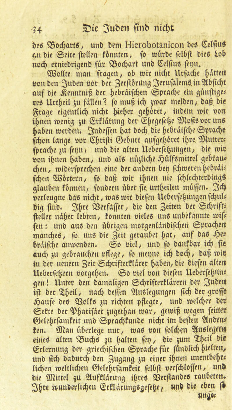 54 3ut)cn ftnb ntd;t teö ^oc^artö / l^n^ Öem Hiei*obotänicon beö cn bie @citc jleüeu fbnntcn, fo würbe fclbfl bie<5 lob noch erntcbrißcnb für ^ocbnrt itnb (Sel(i»ö fet)u* Sollte mart fragen, ob wir uic^t Urfacbe füttert t)on beu 3>uben oOr ber 3ptfiÖvitng 25^rufalemö.in ^bfic^t auf bie iücnntntb ber ^ebrdifeben ©prac^e ein günfltge; red Urt()cU ju füllen? fo mu^ id) jwac melben> ba^ bie ^rage eigentlich nicht gehöret/ inbem wir ooit ihnen wenig ju Srfldtung ber ?9iofi6 oor und haben werben» ^nbeffen h^^t bod) bie hebrdifche ©prachc fchon lange obr 0ebnrt aufgehbret ihre, 'iS^utter; fprad)e jii fepn/ nnb bie alten Ueberfehultgen > bie wir ton ihnen haben, unb atd nüjliche J^ülfömittei gehfau« chen, wiberfprechen eine ber anbern bep fchweren hebrdi? fdhen Cö5örtern, fö ba^ wir ihnen nie ^Icchterbirtgd glauben fönnen / fonberrt über fie. urtheilen müfjcn. terleugne bas nicht, wad wir biefen Ueberfehungen fchul^ big jtnb* ä^erfajfer, bie ben 3«ten ber ©chrifts fleller ndher lebten, fonnten Pieled und unbefanntc wifi fen: unb aud ben übrigen morgenldrtbifchen ©prachert manched/ fo und bie 3rit geraubet hat/ auf bad ^e# brdifdje anwenben» ©o Piel, unb fo baiifbar ich flo aud> ju gebrauchen pjtege, fo mepne id) hoch, bah toic in ber neuern 3^d ©chriftcrfldrer haben, bie biefen altert tleberfchern torgehen, ©o tiel oort biefen Ueberfe|un5 gen! Unter ben bainaligen ©d)rifterfldrern ber ^wötrt iji ber nach 51udlegungen ber groffe ^aufe bed 5ßölfd ju richten pflegte, unb weld)er bcc ©efte ber^hatifder jugethan war, gewih wegen feirtde 0elehrfamfeit unb ©prachfunbe nicht itn befie« 51nbdn^ fen. fDlan überlege nur, wad ton folthfn ^udlegetn eined alten ^uchö jju halten fep, bie jum ^h^d ^te Erlernung ber griechifchen ©prache für fünblich halten, tmb flt^ baburch ben 3ugang ju einer ihnen unentbehr« liehen weltli(hen ©elehrfamfeit felbfi »erfchloffen, unO bie ?0?ittel ju ^uffldrung ihred ^erflanbed raubeten» ivunberlicheu ll'rfidrungdgefehe/ «nb bie eben |>