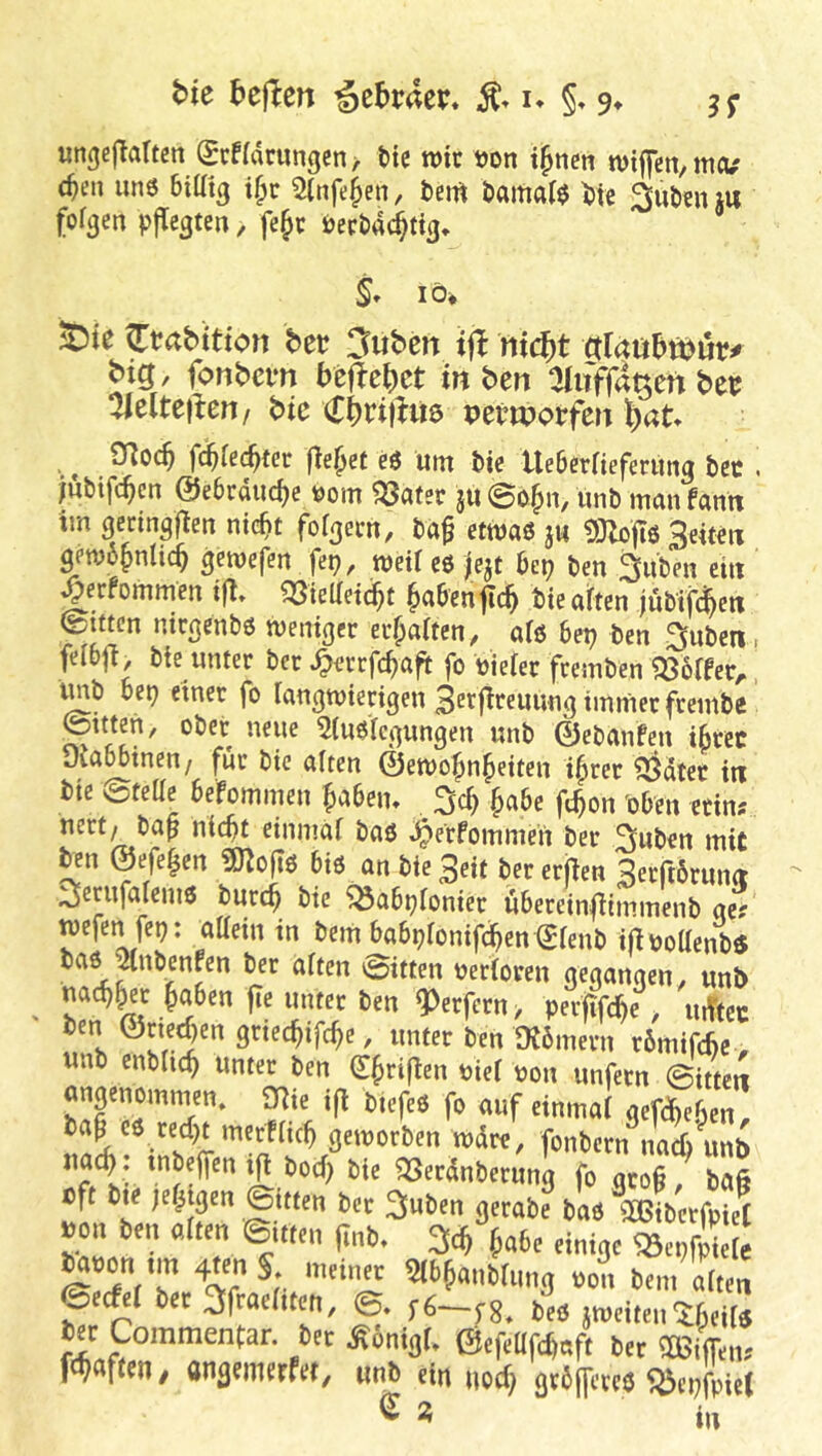 bk heften i^ehvaex* u §, 9^ jj- «ngej^altcit grf(drimgcn> He n)k »on i^nen wifen/meu (^en uns biUtg i^c Slnfe^en, bem Öamaf^ He 2>ul)en j« fofgen vjTcgten, fe§c berbad^tig, S» lö» S)ie Ctabitton bex 3ubcn if! nid)t Alatththux* big, fonbem befiehet in ben aiifffa^en bex %e\tefteni bic Ci)n)hie petwotfen l)at O^oc^ fd)kd}tet (le^et e6 um t>ie UeBerfieferung bec , jubifc^en ©eBrduc^e bom «öafer ju ©b§n, unb man famt im gecingfien nic^t fofgem, ba^ ettbaö ju «SJZoftö Seiten getb6§nlic^ gemefen fei?, njeil eö fejt Bei? ben 3iiben ein ^erfommen tfl» ?33telletd^t ^aBen^i^ bie aiften jublfc^en ©litten ntegenbö weniger ermatten, aiö Bei? ben gilben > feiBfi, bte unter ber ^errfc^aft fo biefer fremben Koffer, tob Bep einer fo langwierigen Setfireuung immer freinbc ©itten, ober neue ^(ußiegungen unb 0ebanfen i^rcc yiaBBinen/ für bic alten ©ewo^n^eiten t^rer ^dter in »ic ©teUe 6ffomm(ii ^a6cn. . 3c^ Ja6e fc^on Sj6m «ins «nma( baö ^erfommert ber ^uben mit Hn ©efe^en ?0^o|tß Biß an bie Seit ber eriien Seeftöruiui ^erufalemß burc^ bic ^aBi?ionier üBerein|iimmenb ge? wefen fep: attein in bem BaBi?fonifc^ien€(enb ilibottenbö baß pibenfcn ber aften ©itten berioren gegangen, unb nac^^_er ^aBen |Te unter ben Werfern > perfifc^e, uiTtcc ben ©rted?en griec^ifc^e, unter ben Otömern rBmifchc, unb enbiic^ unter ben (I^rifien bief bon unfern ©itten angenomwn, 2Rie ifi tiefes fo auf einmai gefc^eBen, bap cß red?t mcrfacB geworben wdre, fonbern^nad) unb bod? bie ^erdnberung fo gro§ / ba§ bft bte je^igen ©itten ber 3uben gerabe baß 1a5tbcrfpie( pon ben alten ©itten jinb. ^aBe einige ^epf^kr m^mnus bon bem aften (Bedei ber 3fraeaten, ©. beß jweiten^Beif^ ber Commentar. ber ^oniga ©efeUfc^aft ber aßiifeiu fevflffeu/ angemerfet, «nb ein nod? gvBjfercß ^ei?fpie( Sa ii,