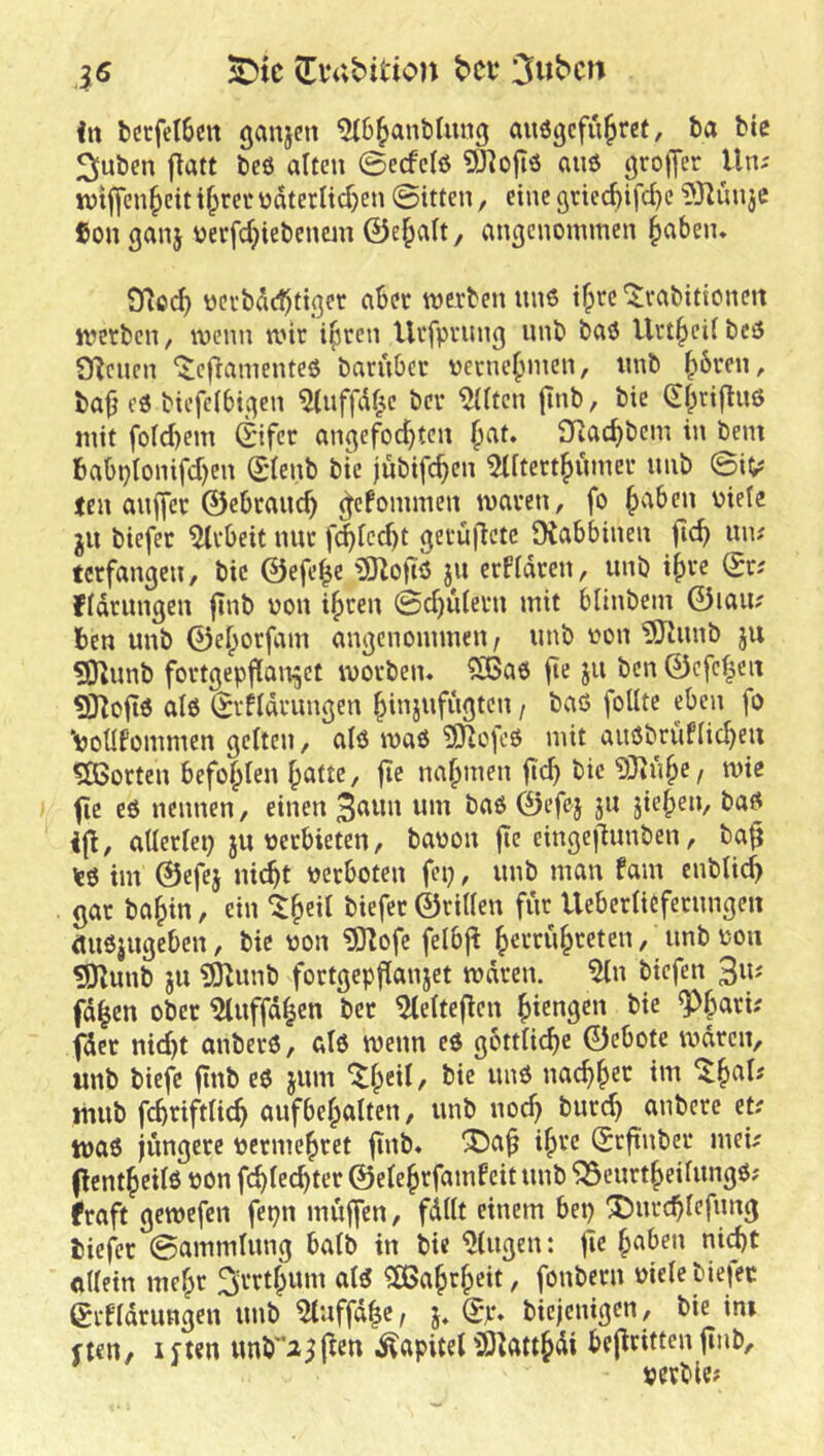 (EiVvbition bet* 3ubcn in berfelbeit ganjeti 5(6^ant)(ung auögefu^ret, ba ble flatt beö alten ©ecfclö 5)^ojlö aiiö ßrojjer Uni tntffen^eit t^rec üdtetltdjen ©itten, eine öricd)ifc^c iÖ^uuje Con ganj üerfd;iebeimn Öe^alt, angenommen §aben. 9^od) oci’bdebtiger aber merben nn6 t^rc ‘$;rabittonert metben, wenn wir ifiren Urfprnng nnb bao Urt^cil bcö Dienen ‘itefiamenteö barnOcr oerne^men, nnb (>6ren, ba|j eö biefclbigen ^(nffdf^e ber ^Iten jinb, bie (Sl;)rifln6 mit fold)em ©fer angefoc^ten ^at» 3Rad)bem in bem babplontfd)en ddenb bie jubtfe^en 5Utert^nmer nnb ©i^ len an||cr 0ebranc^ ^efommen waren, fo ^aben niete ju biefer Arbeit mir fd^lcd)t gerufictc tXabbinen ficb mu terfangen, bie ©efe^e jn erPldren, unb i(ire ©ri fldriingen jtnb non i^ren ©d)ulern mit blinbem ©laiix ben unb ©el;orfam angenommen / nnb non ^hmb ju 5nnnb fortgepjlan^et worben« 2ßao fte jn ben ©cfcl^eii ^Hoftö al0 ©-ildrungen ^injufngten / baß foUte eben fo \>oüfommen gelten, alö waö ?9^ofcß mit auöbrüflid^eu ?Ö5orten befohlen f>atte, jie nahmen ftd) bie 5Jiu^e, wie fic eö nennen, einen 3^'wn nm baß ©efej jn jieben, baß ijt, allerlei) JU nerbieten, banon jie einge|lunben, ba^ \e6 im ©efej liiert nerboten fei), nnb man fam enblic^ gar ba|)in, ein “^^eil biefer ©rillen für Ueberlicfernngen (Uißjngeben, bie non ?0lofc felbj^ ^errn^reten, nnb non ?9^unb JU ?91nnb fortgepfianjet wdren. 5ln biefen 3«'' fd^en ober 5lnffd|cn ber ^elteflen ^iengen bie ^|ari; fder nicht anberß, als wenn eö göttliche ©ebote wdren, unb biefc finb eö jum nachher ^h«I^ tnnb f(^riftlich aufbehalten, unb nod) burch anbere et? waö jüngere nermehret ji«b« ihre Srftnber mei? (Icntheilö non fchlechter ©elehrfamPeitunb 'JSeurtheilungö? fraft gewefen fepn muffen, fdllt einem bep Dnrchlefnng biej^r ©ammlung halb in bie klugen: jle allein mehr 3rrth^^“i Wahrheit, fonberii nielebiefer (grfldrungen unb ^nffdhe, j, (5p» biejenigen, bie im fteu, ijtcn unb^i^j^en Kapitel iÖ^atthdi bejiritten jtnb, nevbie?