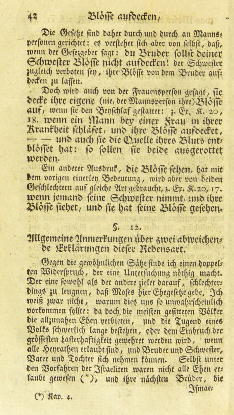 ^lofic (tufbccfcit/ X)tc ©cfe^c finb ba^cr burd) unb burc^ an 3)2annöi ^erfoncn gerichtet: cö ncrfle^ct )T6 aber üon fdbft, ba^, wenn ber ©efejgeber faqt: bu önibcr foUjl: Meinet: nic^t aufbcct'cn! ber 0d)wc)^cc juqfeic^ nerboten fe^ / i^re ^(pjfc oonbrm ^ruber a.uf? beefen ju Taffen. 'JDoc^ wirb anc^ won ber 5^^'Wfnöperfon qefaqt, ftc ^ecFe il)l‘C eigene (nie/ber'üSannöpcrfpn i|>re)ö(ofie auf/ wenn jte ben ^^^cpfc^faf gefTattct: j. ^r, 20, 18. u?e?tn ein plann Bcy etnei* J^rau tu il>rcb Braufl)ctt fcljUifct/ unb il)i’c BlofTc aufbccfet, ~ — unb aml) ftc btc CUtcUc U)reö Blute ent? tloffct l)at: fo foUen ftc beibe awegevottet wetben* gin anbercr ^u6brnP, btC BlofTc feljen, mit Bern poriqen einer(ei). ^ebeutunq, wirb aber non beiben ©cfd)Te(^tcrn anf gleiche gebraucht, j. (Sjr. Ä.20,17* wenn iemanb feine öc^weflct nimmt/ unb ibte Bloffc fielet/ unb fi^ \)at feine Bloffc gefel)cn^ §* 12. Iin^^i^teine Anmeldungen übet §wei abtbeic^eti^ be iftfldtungen biefet Kcbeneart. ©eqen bie qewb^nlic^en @d^e ftnbe icb, einen boppeb fen Sßiberfprud), ber eine Uiucrfud)unq nbt^i^ mac^t* 5Der eine fpwo^I a(6 ber anberc jieTet barauf, fc^Iec^teri binqö JU (euqncn/ baf iJJlofed ^ier ®^eqefe|e gebe, weif jwar nic^t, warum bie$ uns fp unwa^rfc^einlicb uorfommen fpiite: ba bocf,bi? weifen gefitteten ?ö6ifcc bie aüjuna^en (J^cn perbiefen, imb bie ^ugenb eine« ?öoifö febwerbeb lange beferen, pber bem Sinbrncb bec grbffefcn iaferbaftigfeit gewf^ret werben wteb, wenn öUe 4>epratben erlaubt fInb / unb Söruber unb 0cbwefer/ Später unb ’^oebter feb nebmen fonnen. 0elbf unter ben fBorfabren ber ^faeliten waren ni^t alle Sben er? faubt gewefen C)f unb i§re ndebfen früher, bie 3fu«e? (♦) Äap. 4.