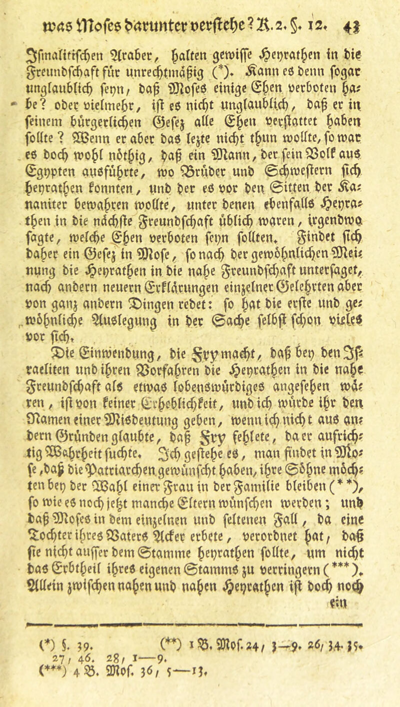 tltofee bitrimtcr mMc ? B. 2* §♦ i2t 45 5fmanttfc^en 5(ra6er, falten genjijfc ,^ei)ratfen in fci«? grcnnbfchaftfur unre^tmdpi^ (*)♦ .^ann eö benn fogac «n^tanbticf fet^n/ baf iS^pfeS einige @fcn üerboten fa# - te? ober Pteimefr, i|^ eP ntcft ungiftnbUci), baf et in feinem bürgecHcfen ©efej alle Sfen verfiattet faben foUte ? 2Benn er aber baö lejtc nicft tfun mollte, fomac c6 bocf wofi nbtftg/ «n ?0iann, ber fein SSoif aup ©gppten anPfufrte, m trüber unb ©cfnjej^ern ficf fepratfen fonnten, nnb ber eß oor ben @itten ber Mat nanitet betuafren tt),otite, unter benen ebenfatiP^^epra^ tfen in bie ndcffte greunbfcfaft ublicf n>ören, Irgenbwp fagte, meicfe ^fen Perboten fci;n fottten* 5**ibet ficf baf er ein ©efej in 9)]ofe, fo na^ ber gewbfniicf en ?SJlcU nung bie ^epratfen in bie nafe ^reunbfcfaft unterjaget, nad} anbern neuern (^rfidrungen einjerner©elcfrtenabec pon ganj anbern Gingen rebet: fo fat bie erfie unb ge; ..wbfniicfe ^uplegung in ber ©acfe fcIbflfd;on pieleP por ficf» 5Die (^inttjcnbung, bie S^ym<xä)t, bafbep ben^f^. raeliten unb ifren 53orfafren bie ^epratf en in bie naf c ^reunbfcfaft afp etmaP lobenPiPÖrbigeP angefef en tpd? ren , ifipon feiner 6:rfebUcffeit, unbicf tpurbe ifr bcn SRamen einer 5)?iPbeutung geben, tpennicf nicf t auP an? bern©rönbengiöubte, ba^ Sb*y ba er aufrief; tig ^Bftfrfeit fuefte« ^ fe ,ba^ bie^atriarefengetpunjeft faben,ifre 06fnc iu6cf; tenbep ber CüBafi einnr^'^auin ber^amiiie bteiben(**), fo tpie eP noef je|t man^e Litern munfefen tperben; unb ba§ iÖlofeP in bem einjeinen unb feitenen , ba eine ^oefter ifrep QSaterP ^efer erbete, perorbnet fat; ba§ fie nieft au|fer bem @tamme fepratfen foUte, um nieft bap Srbtfeil ifreP eigenen ©tammP ju Perringern (*** X Sidein jtpifcf en naf en unb naf en ,§eprfitf cn i^ bo(b noc^ ei« 0 §. 39. (* ) I 9Jlof.24/ J—9» ÄÖ/ 3.4- JS* 27, 46. 28/ I—9. (**♦} 4S0. anof, 36/ s—i?t