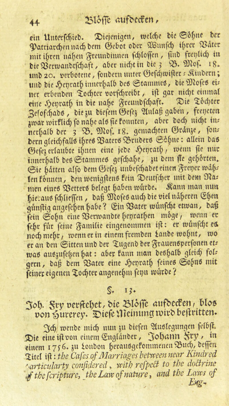 4+ ^loffc aitfhccfcrt^ eilt Untafc^ieb. ^ic)entgcn, tvclc^c btc 06^nc bet ^atriarc^ennac^bem ©cbot obet «ÖSunfd) t^rcr ^dtec mit i^ren ua^cn ^mmbiunen fd)(ofl|en, jiiib frcptic^ iu bie ^ecn)anbtfd)Cift, cibet nic^tin bic j ig* imb 20« i^crbotcnc, fonberu muet 0cfd)n)i|lec; Äinbern; mib bic ^cpvat^ inncrf^alb bcö ©tammeö, bic ^3)lofe6 ci; Mcr erbenben ^lo^tcr t)orfd)reibt, gcit nid)t einmal eine .^etjrat^ in bie «a^c ^ccunbfd^aft» ^ic itbd^tce 3cfof(|ab6/ bieju bicfcm0cfej ^ida^gaben, fcei^cten jivat inivfli^ fo na|ie alö fic fonnten, abcc boc^ nic^t in; nccfpalbber 5 0:nof* 18» gemachten 0rdnjc, fon; bern g(eid)faü6 if;cc« iJSatcrö ^cnbecö ©b^ne: allein baö 0efcj erlaubte il^nen eine jebe ^et)ratf;, mnn jic nuc innerhalb beö©tammeö gefc^a^e, ju bem fTe ge^brten^ @ie Ratten alfo bcni0efei unbefc^abeteinengrepermd^; (enfonnen, ben wenig|^en6 fein ^eiuft^cr mit bem 9^a; men eineö ?33ettec6 belegt ^aben mürbe* Äann man nun ^lieraiiö fc^lieffen, ba^ ^ofeö and) bic biet näheren (Eben gunjiig angefeben munfebt ctman, ba|i fein ©ofm eine 93erwanbtc ^eijratbcn m6ge, wenn ec fe^r für feine gamilte eingenommen ifi: er mönfebt eü itocbmebt/ mennerin einemfremben lanbe mobid, mo er an ben ©itten unb ber '^ugenb ber grauen6pcrfoncn et; mae auejufe^cn bat: aber fann man beßb^'lb glei<b fof' gern, ba^ bem ißater eine J^epratb feineö ©o^nö mit feiner eigenen Mochtet angenehm fepn mürbe ? 3ol). DCbftc^ct, bic Slofie dufbccfeii/ blo6 poit ^urerey» ^iefe tllcimmg ivivb beflrittcn* menbe mich nun ju biefen ^ußlcgimgen felbfi. 5C)ic eine ifi oon einem (Engldnber, 3ol)dmt / in einem i7f6* ju lonbon beranögefommenen^ueb/beffen ^itel ijl: tbe Cafes ofMarriages between near Kindred 'iürticularty confidered, veitb refpeä to tbe doärine \jf the fcripturCj Jhe Lara of nature, and tbe Laves of