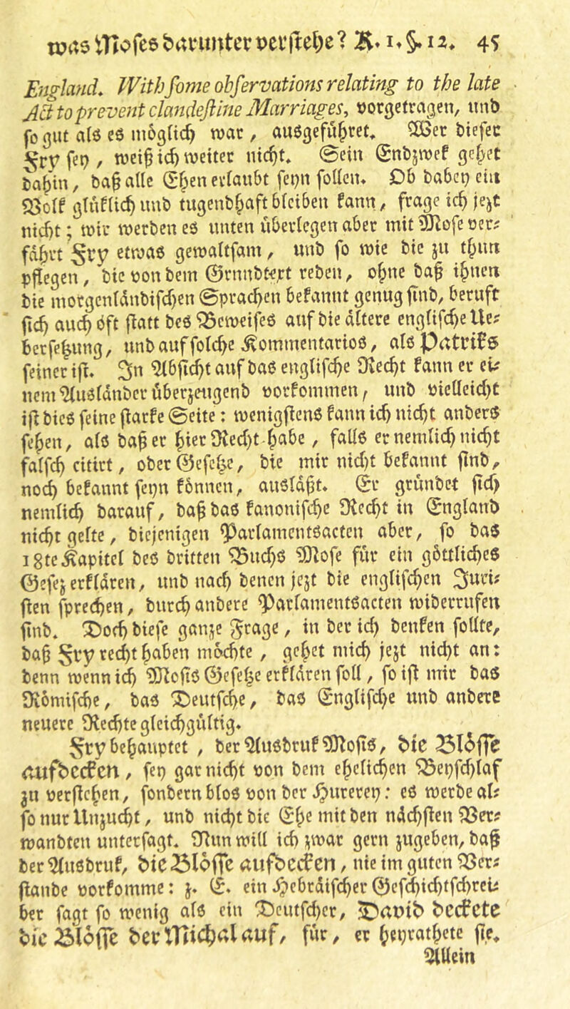 wastTlofeebanmterpevilel^e?4? England. Withfome ohfervationsrelating to the late Jcltopreventcla^ideflmeMarriages, »orgefragen, iinb fo gut alö eö m6grtc^ war, außgcfu^ret, 2ßec biefec ^ryfet?/ roei^tc^ wettet nic^t, @ein (gnbjwef gcf^eC ia^'in, ba§ alle S*§en ee(aubt fcpn foKciu Db babc^ ein «öolf glueUc^ imb tugenb.^aft bfcibeu fanu, frage ic^ jejc md)t; wir werben eö unten überlegen aber mit ISKofe oer^ fd^rt etwas gewaltfam, «nb fo wie bic ju tf;urt p^egen, bic tjon bem ©rnnbtept reben, o^ne ba^ ifpucn bie motgcnldnbifcr}en ©praßen befannt genug finb, beruft au^bft flatt beö^emeifeß auf bie altere cngltfc^elle; berfe^ung, unbauffolc^e ^ommentarioö, alsPatri05 feiner ift. 3n ^bfic^t auf baß engtifc^e 3iec^t fann er ek ucm^ußldnbcrüberjettgcnb üorfommeiv unb bicllcicl)^ ij^bieß feine f^arfe@eite: menigf^enß fann ic^ nic^t anberß fe^en, alß ba^er ^ieriKed)t-^abe, falls er nemlic^ nic^t falfc^ citirt, ober©efcl^e, bie mir nid)t befannt jlnb, nod) befannt fepn fbnncn, außldft, ©r grünbet jtd> nemlic^ barauf, ba^ baß fanonifc^e 9^ec^t in ©nglanb nic^t gelte, biejenigen ^arlamcntßactcn aber, fo baß igtc^apitcl beß britten ^ud)ß iBIofe für ein gbttlic^eß ©efejerfldren, unb nad) benen jejt bie englifc^en jien fprec^en, biirc^ anbere ^arlamentßacten wiberrufeu llnb. ^od) biefe ganje $$rage, in ber id) benfen follte, ba§ St7«it^aben morbte, ge^et mich |ejt nid)t an: benn mennidb ^oftß ©efel|c erfldren foll, foiji mit baß Üvömifebe, baß X)eutfcbe, baß ©nglifd^e unb anbere neuere 9led)te glcicbgültig* ^rybebaupfet , ber^ußbruf?Obo|iß, tie <vUfbCC0CU / fep gar nicht pon bem ehelichen ^enfd)laf 311 Perfichen, fonbernbloß pon ber pureren: eß werbeal? fo nur Unjm^t, unb nicht bie ©h^ wit ben ndd)fien 33er? manbten unterfagt* 3Rim will ich ^war gern jugeben, ba^ ber iMußbruf, b>iC 33lpfTc «ufbctf CU, nie im guten 33er? flanbe porfomme: j. ein ^pcbrdifcher ©cf$id)tfd)rci? ber fagt fo wenig alß ein ^cutfd)cr, ^CC0Cte ttciölofle ^crlTTi(^(;Uuf, für, er hujrathete mUein
