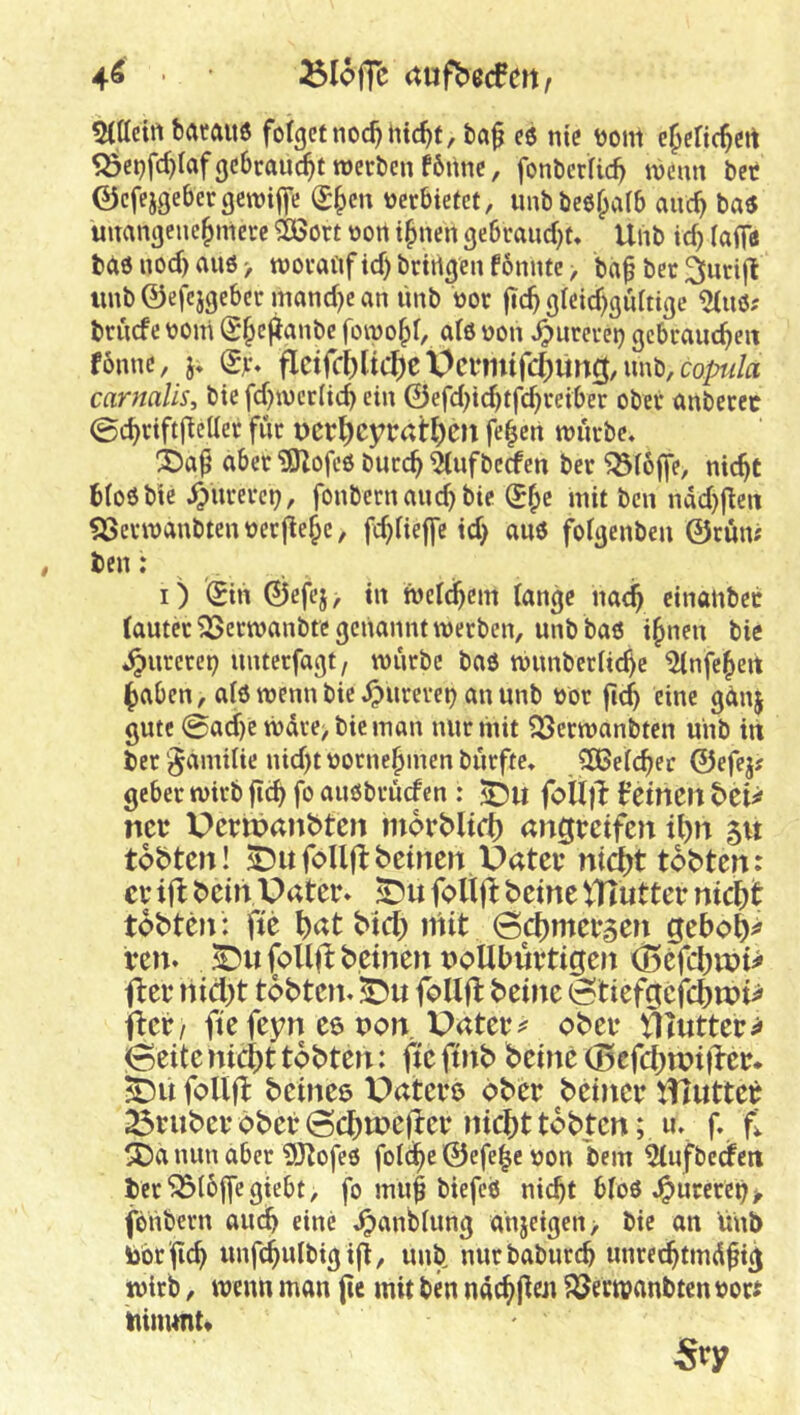 4^ • 25Ioffc (tufbecfm^ 5t(Ieirt fearftU6 folgetnoc^ntc^f, ta^ es nie Doni e^eHc^ert Söct)fc^Iafge6rauc§ttt)ert)enf6nnc, fonterUc^ mmx bet ©efejgebergewiffe (S|)en verbietet, unbbeo^aib airc^ ba« unangenehmere ^ort oon ihnen gebraucht* Uhb ich iaiff* bas noch au6> moranfichbrtrtgenf6nntc> bah bet ^nrijl iinb ©efcjgeber manche an linb not (ich gleichgültige brncfe ooiri fömohl, als non ^urerei} gebrauten fbnnc, j* iS>'* fIcircblic^)eÜci*mtr4ung,nnb,co^i/fl carnalis, bie fchmcrfich ein ©ef(J)tchtfchreiber ober anbetec 0chrifti^eiIer für t)Crl)cyrai:^)Cll fehcn mürbe* 3)ah aber ^ofeö burch ^(ufbeäen ber ^(offe, nicht btoöbic ^nrerep, fonbern auch bie mit ben ndchfien SSermanbtenücrfiehc/ fchlieife id) auö folgenben ©rum ben: . , I) (Sin ©efej, in meldhcm lange nach cinanbec (auterSSermanbtcgcnanntmecben, unb baö ihnen bie «jpurecep nnterfagt, mürbe baö mnnberiichc ^nfeheit haben, alö menn bie ^urevei) an nnb oor fich eine gctnj gute (Sadhe mdre> bie man nur mit 33ermanbten unb in ber ‘^amilie nicht uornehmen biirfte* CDBelcher ©efejf gebet mirb fich fo anObrücfen : foU)l: betneil btU ncb X>crit>anbtcn inorblid) angrcifcn il)n 51t tobten! ^ufoUflbcinen Uatci’ mdjt tobten: cv ifl bein Pater* foltft beine tUlutter nic^t tobten : fte hat btd) niit öchmeraen geboh^ ren* ^ufoUflbeinennollbürtigen <Befch«?t^ fter nicht tobteit* follfl beine (stiefgefchtt)i> iicti ftefeyn ee non Patern ober ^\nttzts> 0eite nicht tobten: fie ftnb beine (Befchwifter* BDii follfl beineö Patere ober beiner tHutter 23ruber ober 0chtr>efier nicht tobten; u. f. fi ®a nun aber 9Jtofeö foldhe ©efe^e non bem ^ufbeefen ber^ioffegiebt, fo muh biefeö nicht bloö .^urereh > fonbern auch eine ,^anbiung ahjeigen> bie an unb Öbrfich unfchulbigifi, unb nurbaburch unrechtmdhi^ mirb, menn man fie mit ben ndchfien ?öermanbtenrori Itinunu Sry