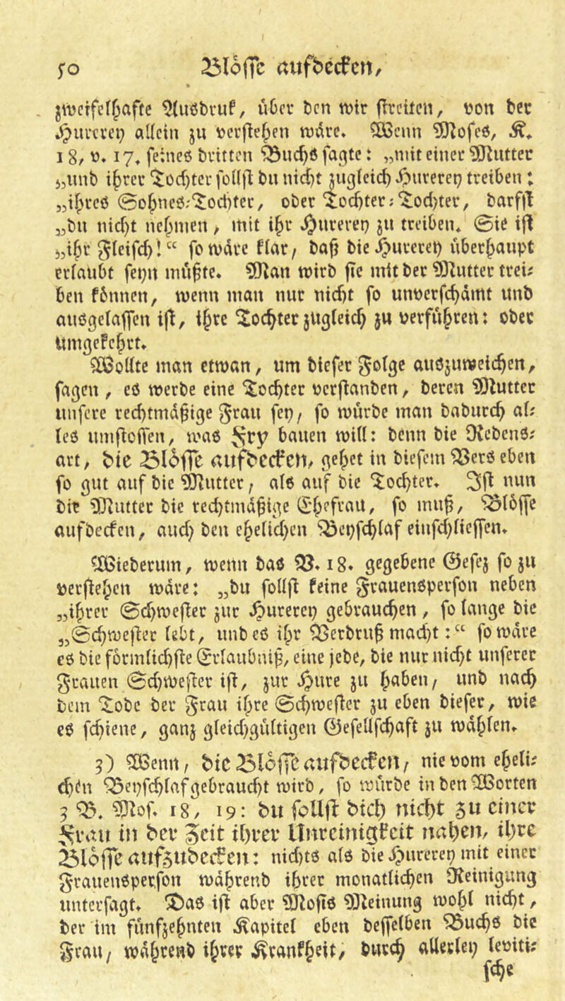 5*0 ^lojTc (tltfbccfctl/ . zweifelhafte ^(ußbvuf, über ben wir fheiten, tjon bcc »^iieevep allein ju verfieh^*^ wäre, ®cim ^ofeö, 18/ !?♦ feines bvitten “^nchö fae|tc: „mit einet ?Kuttec 5,unb i^tet 'Tochter foKjl bu nid)t jugleich gütetet; treiben; „ifH'cö 0ohneS;‘$oct)ter, ober lochtet;'$;od)tet, barfjl „bu nicht nehmen, mit ihi* ^urerep ju treiben* 0ie ifl jdh»^ ^leifch! “ fotvarc flar, bafj bie.^urerep überhaupt erlaubt fepu mu^te. ?[)^an wirb fic mit bet 93Zutter trei; ben fbnnen, wenn man nur nicht fo unperfchämt unb auögelaflfeu ijt, ihre IJochtec jUgleich }U verfuhren; ober Umgefehrt* $ö3ottte man etwan, um biefer gotge auöjuweichen, fa^eu , eö werbe eine Tochter verfianben, bereu ISluttec unfere rechtmäßige ^rau fep/ fo würbe man baburch ciU teS umfioffen, was bauen will: beim bie IKcbcnS; urt, t'ie auj^ecfch/ gehet in biefem ^ers eben fo gut auf bie 'dKutter, als auf bie “iochter* btt ^Diuttcr bie rechtmäßige ^'hefrait, fo muß, ^I5ffc aufbeefen, auch ben ehelichen ^öepfchlaf einfhliejfen* ^^ieberum, wenn bas i8. gegebene ©efej fo ju veeftehen wäre: „bu follfi feine grauensperfon neben „ihrer 0chwefier jur ^urerep gebrauchen , fo lange bie „0chweiler lebt, unb eS ihr ^erbruß mad)t: “ fowdre es bie formlichfle (Srlaubniß, eine jebe, bie nur nicht unferec g-rauen 0chwefter i|^, jur ^ure ju h«^^”/ bem Xobe ber ^rau ihre 0chweffer 311 eben biefer, wie es fhtene, ganj gleichgültigen ©efellfhaft 311 wdhlrn» 5) 5ö3emi, biC^lofTCtUtf^ecfcn/ nievomeheti; (htn '33epfchlaf gebraucht wirb, fo würbe in ben *2Borten 5 ?D^of» 18, 19: bit follfl: btcl) nicht 5» cincv ^vait in bev iicit ihvei* llnrcinigfcit nahen, ihre ^loffc aitf5UbCCven: nichts als bie i^urerep mit einer grauenSperfon wdhrenb ihrer monatlichen Dteinigung unterfagt» “SJaS ijl aber 5JioßS 93teinung wohl nicht, ber im fünfzehnten i^apitel eben bejfelben 5^uchs bie 5^raU/ wdhrenb ihw-^ranfheit, bwreh allerlei; leviti;