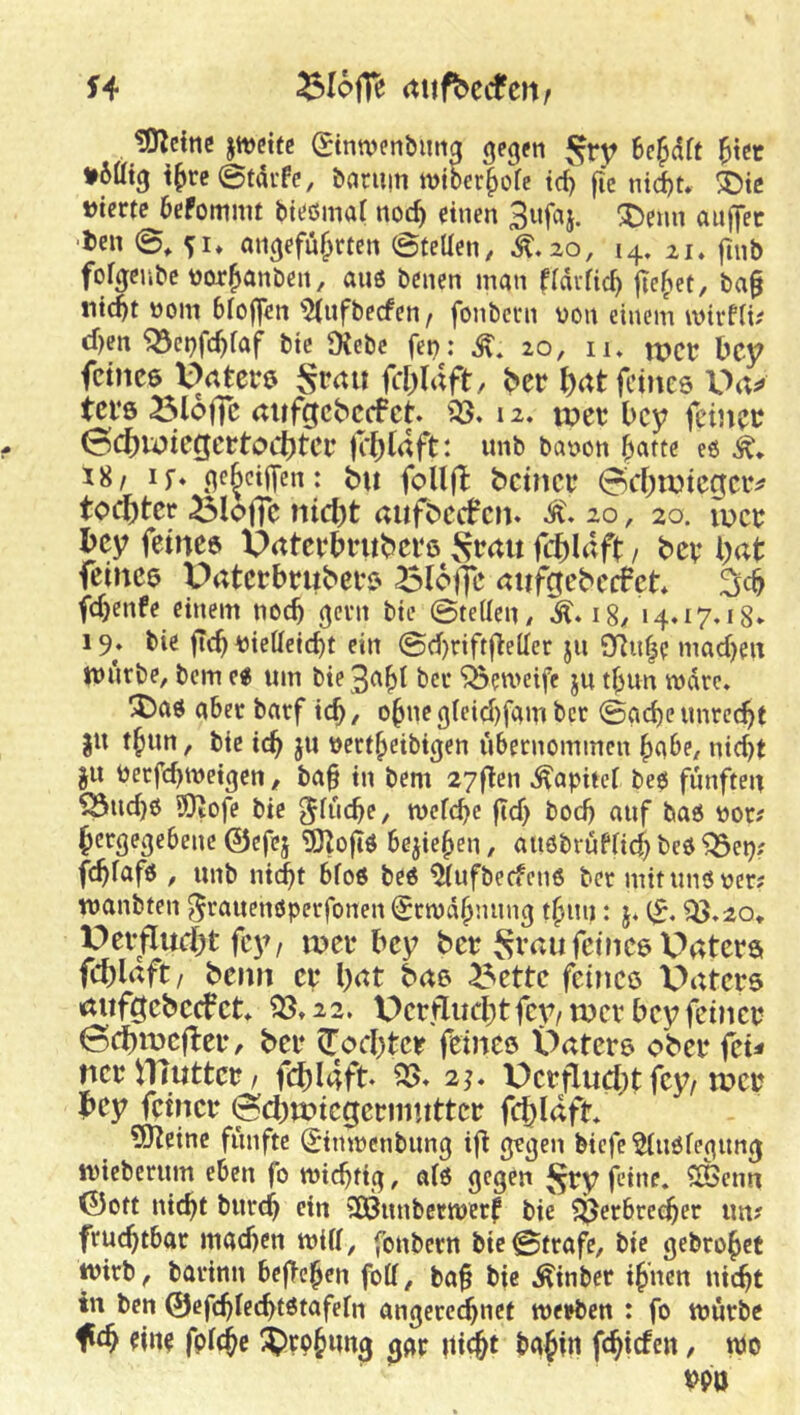 H ^lofTe (tufbctfcnr tOlcinc jtt)ct(c gtnwenbima gegfti j^rr ^tcc »5% i^reStdrfe, baruiti miber^ofe td) fi’e nid)t* ®te »icrte befommt bit^örnal noc^ einen 3nfaj. ^enn anffec 'i>en ©, angeführten ©teUen, ^-20, 14, 21. ftnb fofgeube tjorhanben, aus benen man fidifich jlehet, ba§ nicht üom bloffen ^2(nfbecfen/ fonbern von einem mtrfiu cf)en'Q3et)fchfaf bie JXebc fei?: 20, 11. ipct bcy fcince Vatete^ fcl)Uft, Ht J)rtt feines Ua^» tci’s öloffc rtlifcjcbccfct. 12. tuet l>cy feinet? 0cf)wicgcrtoct)tcr K^laft: unb bavon h^ttte eo 18/ IS* je^cijfen: bu foU(l bcincc 0d;tDicgciv toi^tcr ^loffc nic^t aufbctf cn. 10, 20. u>ct? bcy feines pnteebntbevs S^ait fchl^ft / bev bat feines Uaterbrubees ^lofjc anfgebeefet* fchenfe einem noch (jern bie ©teilen/ 18/ 14.17.18» 19. bie fleh viettcicht ein ©chriftjteller ju 9Ttn|e machen tvürbe, bem e« um bie 3aht bcc ‘jBemeife ju thun mdre. ^aö aber barf ich, ohnegteicijfambcr ©acheunrecht JU thun, bie ich jw vertheibigen übernommen habe/ nicht JU Verfchtveigen, ba§ in bem 27ftcn ^apitef be$ fünften ^ud)6 ®tofe bie ^itichf/ tvefchc ficf? bod? auf bas vor; hergegebene ©efej 5)Zoftö beziehen, auobrufnehbeö^ep; fchfafö / unb nicht bfoß bee ^ufbeefenö ber mitunöver; wanbten ^eauenöperfonen Snvdhnung thun: j. SS,20^ Dei-fludht fc>^ n?ei‘bey bet Svau feines Daters fcblaft/ beim et l)at bas ^ette feines Vaters aufi^ebccfct. 22. Verfliicbtfev/ mev bey feinet ©cbmefbet, bet ^oebter feines Vaters ober (cu nerniuttcr/ fcblaft* ^* 2;* Verfludjt fey/mer bey feiner ©cbmiegerimttter fchldft. SJteinc fünfte Simvenbung ifi grgen biefc ^uöfegung tvieberum eben fo wichtig, aiö gegen ^ry feine, ^enn ©Ott nicht burch ein SOßunbertverf bie $ßerbre^er im? fruchtbar machen mUf, fonbern bie ©träfe, bie gebrohet wirb, barinn bejlehen fotf, baf bie Äinber ihnen nicht in ben ©efchiechtßtafein angercchnet werben : fo würbe