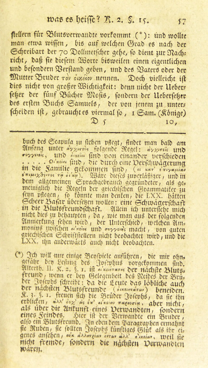 ee l)cifrc? Tu 2, §» 15'* feffetn für ^fuf6üern)ant)te üorfommt (*): imb wollte man etwa wiljen, (nö auf wefc^en 0i-ab eß nacf) bet 0d)rcibavt ber 70 ^oIfmctfd)er ge^c, fo btent jur Sflac^; ric^t, baf jte btcfcm CöSertc btßwcifcn einen ei3entftcf)en unb befonbern ^erfTanb (]eben, tinb bcö ^atecß ober ber lO^iitter trüber rov oik^ov nennen* X)oc^ biedcic^t bieß ntc^t oon großer S[Bid)tlgfeit: benn nid)t ber lieber? fe|er ber fünf ^uc^er ?0iojiß, fonbern ber Ueberfe|er beß erflen ^udiß ©ainuctß/ ber üon jenem ju unter? fd>eiben i|l, ^ebvauc^teß otermat fo, i 0am* (Könige) ^ r 10, bu(b bcß 6capu(a üu Heben pflegt/ Hnbet man balb am Stnfang unter fofgenbe 3?cgcl: uttb ri^ys*»?;, liJlb ClKfloi jjnb pon cirtanber ücrfd)iebett . . . . . Oi’Ku^t fut^, ^ic burd) eine V^crfdnvdgerung in bte 5^nultc getomn|en finb/ («« x«ct’ S7nyoe.f/A«^v T« e’.'xa), Södre blefeß jtwerldfiigcr / unb in bem atigemeinen ©praebgebraueb gegrunbeter/ alß gcs. mcmiglict) bic Siegeln bet gttccl)ifd)cn 03rammatifer ju gt)n pflegt/ fg fonntc man benfeit/ Me LXX. bdtten 0d)eeröafnr uberfeljen woUcn: eine @d)it>4gerid)aft in bie Blutßfreunbfcbaft. 9lüetn teb untetftebe mid) mrtjt bieß ju bebaupten / ba , wie man auß ber folgenben Slnmcrfung/eben wirb/ bet Unterfdneb/ weteben $tim moniijß »wiigben ei’y.tici unb macl)t / ron guten grled)ifcben t^dwiftfredetn nid}t beobadjtet wirb/unb bte LXX. tbn auberwärtß and) niebt beobad^ten. ( ) ^,cb will nur einige ^enfpiele anfubrctt/ bic mir obm gefabr ben i^ciiing beß ^jt^f’bbttß rorgefommen finb* Siitertb. 11. %. 2. §. I. tfi a<’x«/sT«T05 ^cr ndd)(le öluto* freunt» / wenn er bep (Helegcnbeit beß Sicibeß ber 53ni5 ber 3gfcübß fd)teibt: t)a bie Heute baß lobltcbe aud) ber nad)jlen 23lutofreunbe (o<xej«T«r^»i<) beneiben* K§• fecnen ftd) Me grübet 3ofcpbß/ ba fie ibn erbitueu/ »aa ivx' «? ix' u’%i\ov x»(9v<nuy aber niebt/ alß Uber bte 2lnfunft etneß Derwanbten/ fonbern cmcß/sMnbeß. Xpier ift ber SBerwanbte ein 33ruber, öljo em ^liitßfrcunb. eben bem H'aragrapben ermabnt fie .Sluben/ fic fojiten 3orepf;ß fiinftigeß ^luC alß ibr eL geneß atifebeu/ **'* 0*74;» «aa* a'ixiiut, weil ue nid)t fvembe, fonbern bte ndebden Porwanbten ivaroL