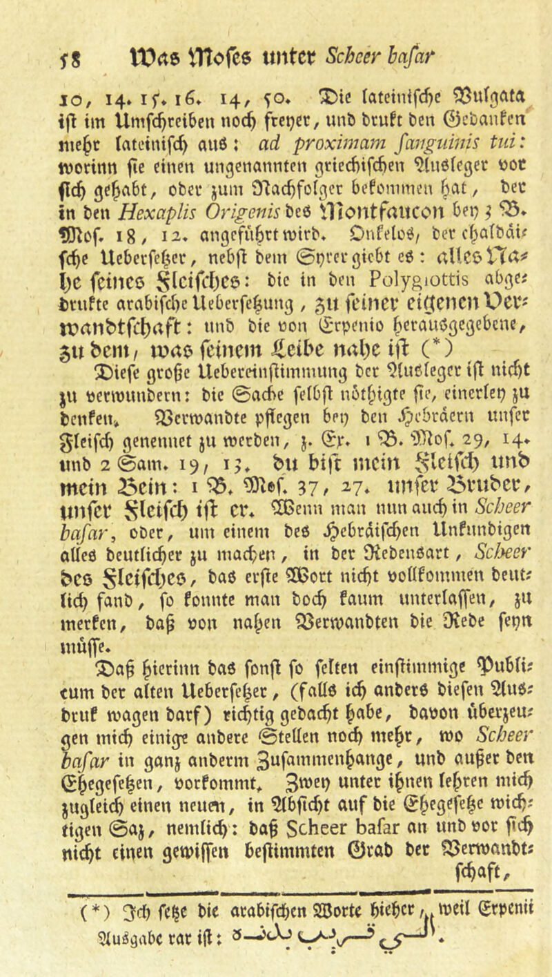 t0(t6 VHofce imtct; Scbcer hafar IO, 14, 50* X>ic latcinifc^c ifl im Umfc^rciben no^ freier, unb bruft ben ©ebanfen jiie^t tateinifc^ au6 ; ad proximam JaTiguinis tiii: tvoritin fie einen ungenannten gricd)ifcf>en ^Inöleger üot flc^ gehabt, obet jum ölac^folgct bcfunimen ^at, bec in ben Hexaplis Origenis beb Htontfaitcon bei; ^ ?0^of» 18, 12* angeführt mtrb, Dnfelob/ bev efpatbeUf fc^e Ueberfe^«r, nebfi bem 0i)i‘ev giebt eb : aUCß VC(X^ i)C fcincö S^ctft*f)ce: bic in ben Polygiottis abge^ teufte arabifd)c Uebevfe|ung , 51t feillCV Ci(tfHClt V)Cb^ tVrtlibtfcf)aft: unb bic non CSrpenio ^eraubgegebene, 5ubcm/ mao feinem J^eibe nal)c ill: (*) X)iefc gvo^e Ueberetnfiimnuing ber ^lubicget tfi nicht ju nennunbern: bic 0ad>e feibfl ubt^igte fic, einerlei ju benfen» ^öcvwanbtc pjiegen bet; ben Hebräern unfec glcifcf) genennet ju werben, j. 29, 14* unb 2 0am» 19/15, bu btft mein mein ^ein: i 37/ ^7* imfei* ^^mber, Unfee 8letfc5 tfb er* ^enn man nnn auch in Scheer bqfar, ober, um einem beb ^ebrdifchen Unfunbigen aüeb beutiiehet ju machen , in ber JKebenbart, Scheer be0 , bab erjie 3Boct nicht nonfommen beut? (ich f<inb, fo fonntc man hoch faum unterlaffen, ju merfen, ba^ non nahen ?53ecwanbten bie Diebe fet;n inuflc* ^a§ h^^^fnin bab fonfi fo feiten einfimmige ^ubli? (um ber alten Ueberfehec, (faüb ich anberb biefen 5(ub; bruf wagen barf) richtig gebaut banon iibcrjeu? gen mich einige anberc 0tetten noch mehr, wo Scheer bafar in ganj anberm / tinb au^ct ben (?hegefe|en, norfommt^ unter ihnen (ehren mich jugtei^ einen neuen, in ^bflcht auf bie tigen ©aj, nemlich : baf Scheer bafar an unbnor fich nicht einen gewijfeit heflimmten 0rab bet ^erwanbts fch^ft/ '(*) 3=df) fe^c bie arabtfehen Sßorte hiehcr/.*ireil grpenit 9(u^öabc rar iji: 3-^tXj ^ * • •«