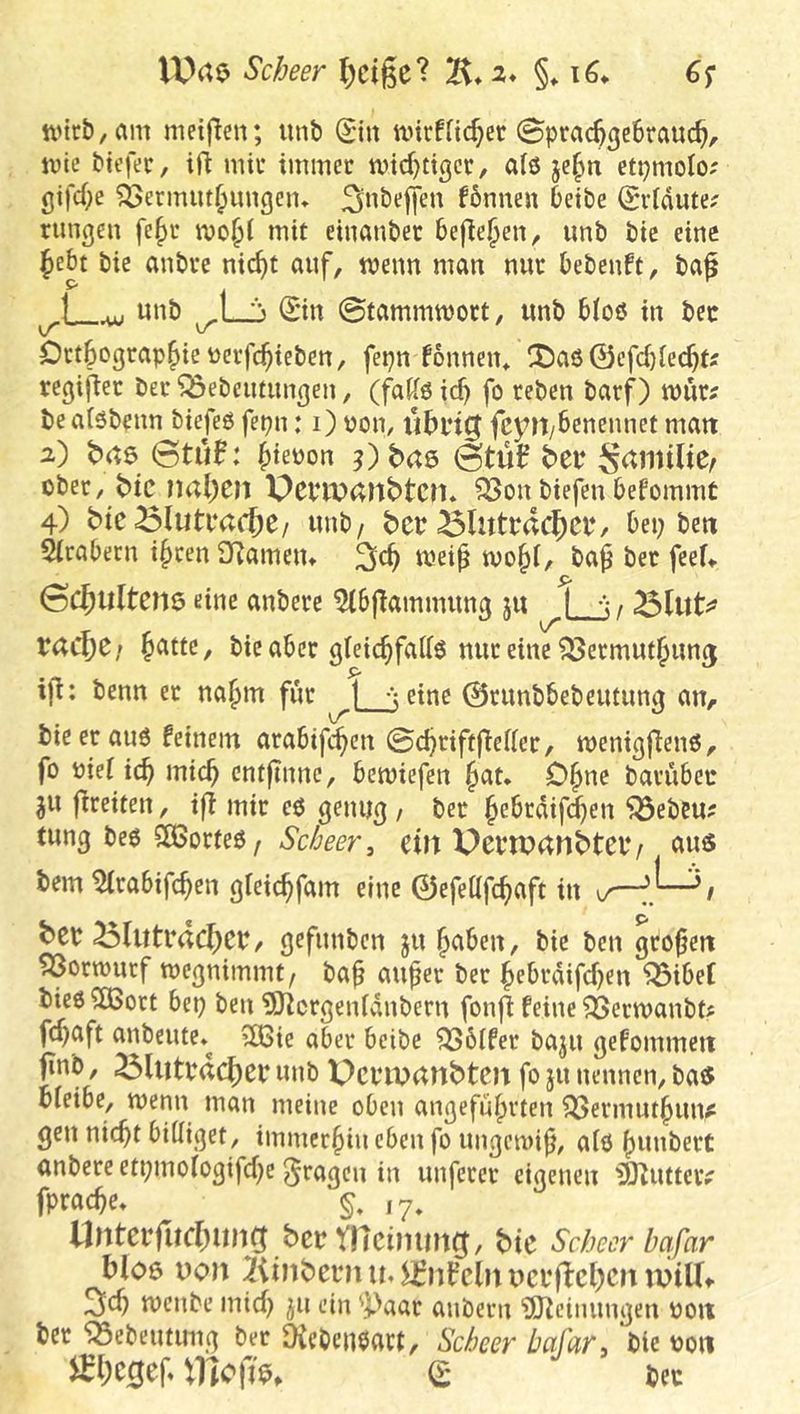 VUrte Scheer l;cige? §♦ 6s tt'ir&,am metflcn; unb Sin ancfficf;cc @pra%e6rauc^, ivie biefec, ifl miu immer n)td)ttgcr, a(6 ctpmolo; gifd^e ^ermm^imgem ^nbeffen fbnnen betbe (Srldute? rungen fe^r mo§i mit eiuanbec befielen, unb bic eine ^ebt bie anbre nic^t auf, tvenn man nur bebenft, baf ^ unb -L_i ©n ©tammmort, unb bioö in bcc Dtt^ograp^ieüerfc^ieben, fepn fonnein ^t)aö@efcbrec^fj regifier ber ‘^Bebeutungen, (faiiö ic^ fo rebcn barf) mur? beaiöbenn biefeß fepn: i) üon, Ü5i*i0 fcyH/bcnennet matt 2) 0tü0: ^teüon j)baö ©tüf ber ober, bic ?u;l;en PcriVdUbtcn. ?33on biefen befommt 4) bie Blutrache/ unb/ ber ölutrdc{)er/ bei; bm 5(rabern i§ren SRameiu mei^ tvo§(, ba^ ber feef> ©c^iiltene eine anbere ^(bjTammung ju | j/ ^Int^ rac^e» ^attc, bie aber gteic^fatte nur eine ^ermut^unj ifi: benn er nafim für ^Ljeine 0runbbebcutun0 an, bie er au6 feinem arabifc^en ©d;rifffTeder, wenigjlenö, fo nieiic^ mic^ cntfinne, bemiefen §at* O^ne barübec ju ftreiten, ijf mir eö genu^ / ber ^ebrdifi^en jörbcu? tung beö SÖSorfeö/ ein PertPdnbtev/ nus bem ^irabifc^en gieic^fam eine 0efettfc^aft in ber ^(utracl^er, gefunben ju^aben, bie ben großen ^ormutf toegnimmt/ ba^ auper ber ^ebrdifd)en ^ibeC bieö ?[Bott bep ben ^O^crgenivtnbern fonjl feine ?Bermanbt# fd;aft anbeute*^ 3Bie aber beibe ^6ifer baju gefommeit ^^^it^b’dc^er unb Pcrixxtnbten fo ju nennen, ba$ bleibe, menn man meine oben angeführten ^ermuthuitf gen nicht billiget, immerhin eben fo ungcini^, alö h^i^beit anbereeti;mologifd)e fragen in unferer eigenen iSlutteiv fprache* §, ,7, Unterr»d)img bermcirnrng, bic Schecr bafar blo6 Don 2iinbern u. 5£nfcln itcr|1:cl)cit niiUt 3lch menbe mid; ^u ein ^]^^aar anbern ?[Ueinungen noit ber iSebeutung ber 9ieben0act, Scheer bafar > bie 0011 ^!)C0ef (t bec