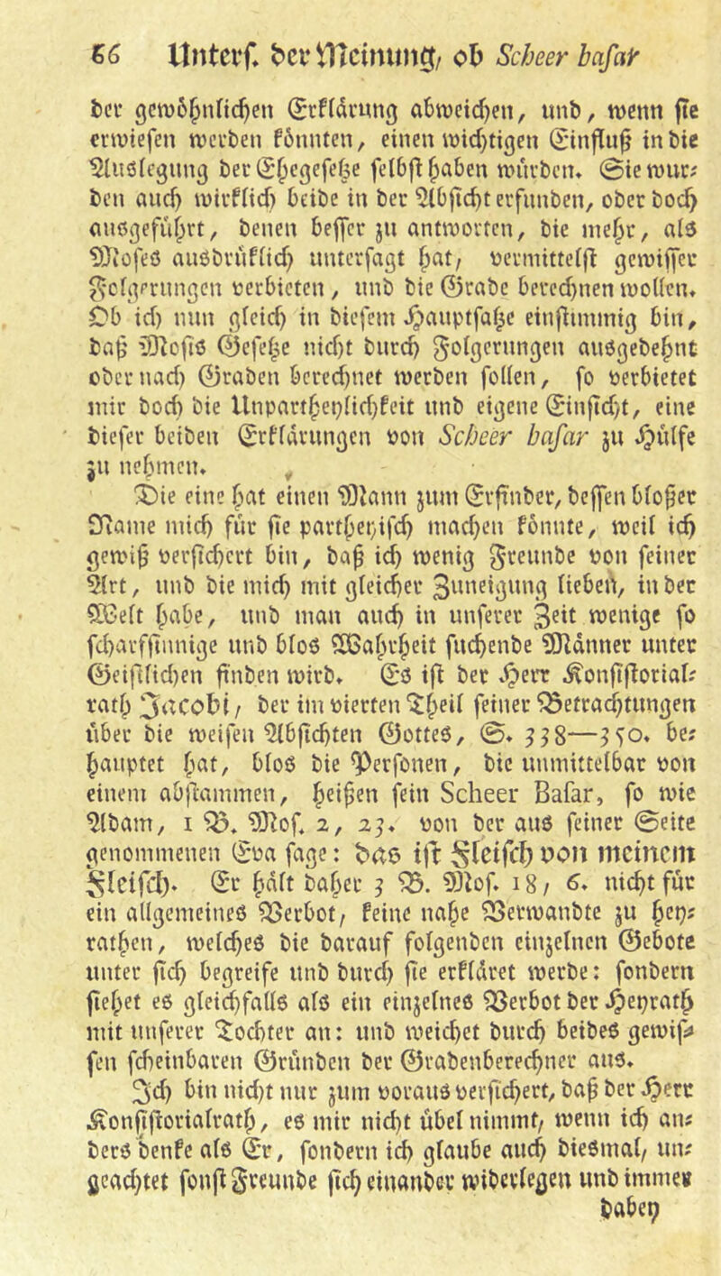 56 ltntevf* bei* ob Scheerbafair icv gcn)6§nnc^en (Si’ffdvung abwcic^en, imb, wenn fte erwiefen werben fönnten, einen wid}tigen (Stnflu^ in bic t^liiöiegnng berS^egefefee feibfi^aben wurbetu @icwur^ ben and) wirfiid) beibe in ber 5tbiicbterfimben, oberboc^ mißgefu^rt, benen beffer jn antworten, bie ine§r, al3 ^Jiüfeö auöbrufiid) imterfdgt ^at/ nermitteift gewiffeu ^•clqmmgen «erbieten, nnb bie ©rabe bered}nen woUcn» Cb id) min fifeid) in biefem ^anptfaf^e einfiunmiß bin, bn^’ 33]oftö ©efef^e nid)t bnrd) golgc'^nngen anögebe^nt ober nad) ©raben berechnet werben follen, fo «erbietet mir bod) bie Unparthepiidjfeit nnb eiijene ©infidyt, eine biefer beiben ©rffdrnnßcn «on Sebeer bafar ju ^ulfe jn nebmem ^ i)ie einebnt einen 'iBJann jnm ©rftnber, bej]*en bfohet SRanie mid) für fie part()et}ifch niad}en fonnte, weit ich gewi^ «erficbcrt bin, ba^ id) wenig ^'reiinbe «on feinet 5trt, imb bie mid) mit gleitet 3tmeignng Heben, in bet SBett b'-'^be, nnb man auch in imferer 3sit wenige fo fd)arfftnnige nnb bto6 ^tBabr^eit fnchenbe ?0ldnncr unter ©eifttid)en ftnben wirb» ©3 ifi bet »^err ^onftfloriaH tatb 3‘^cobi f ber im «ierten '^h^it feiner ’5öetrad)tnngen iiber bie weifen ^b|id)ten ©otte3, @» ^58—be; Rauptet bat, btoö bie ^erfonen, bic unmittelbar «on einem abftammen, f^üt Scheer Bafar, fo wie ^tbam, I 93^of 2, 23» «on ber auö feinet @eite genommenen (?«a fage: tjl: meinem Sieifd). ©r bdtt baber 3 tÖ^of. 18/6» nicht für ein allgemeineö Verbot; feine nabe ^erwanbte ju ^ct): ratben, welches bic barauf folgenben cinjelncn ©ebotc unter fleh begreife unb burd) jTe erfldret werbe: fonbern fiebet eö gtei^falls alö ein einjetnee Verbot ber mit unferer Tochter an: unb weiltet burch beibeö gewif» fen fcheinbaren ©rünben ber ©rabenberechner aus» 3d) bin nid)t nur jum «orauö «erfichert, baf ber ^err .^onffloriatratb, es mir nicht übet nimmt/ wenn ich an? bers benfe als ©r, fonbern id) glaube auch biesmal/ un; gcad)tet fonft Sreunbe jich einunbev wibcvlcgeu unb imme« habet;