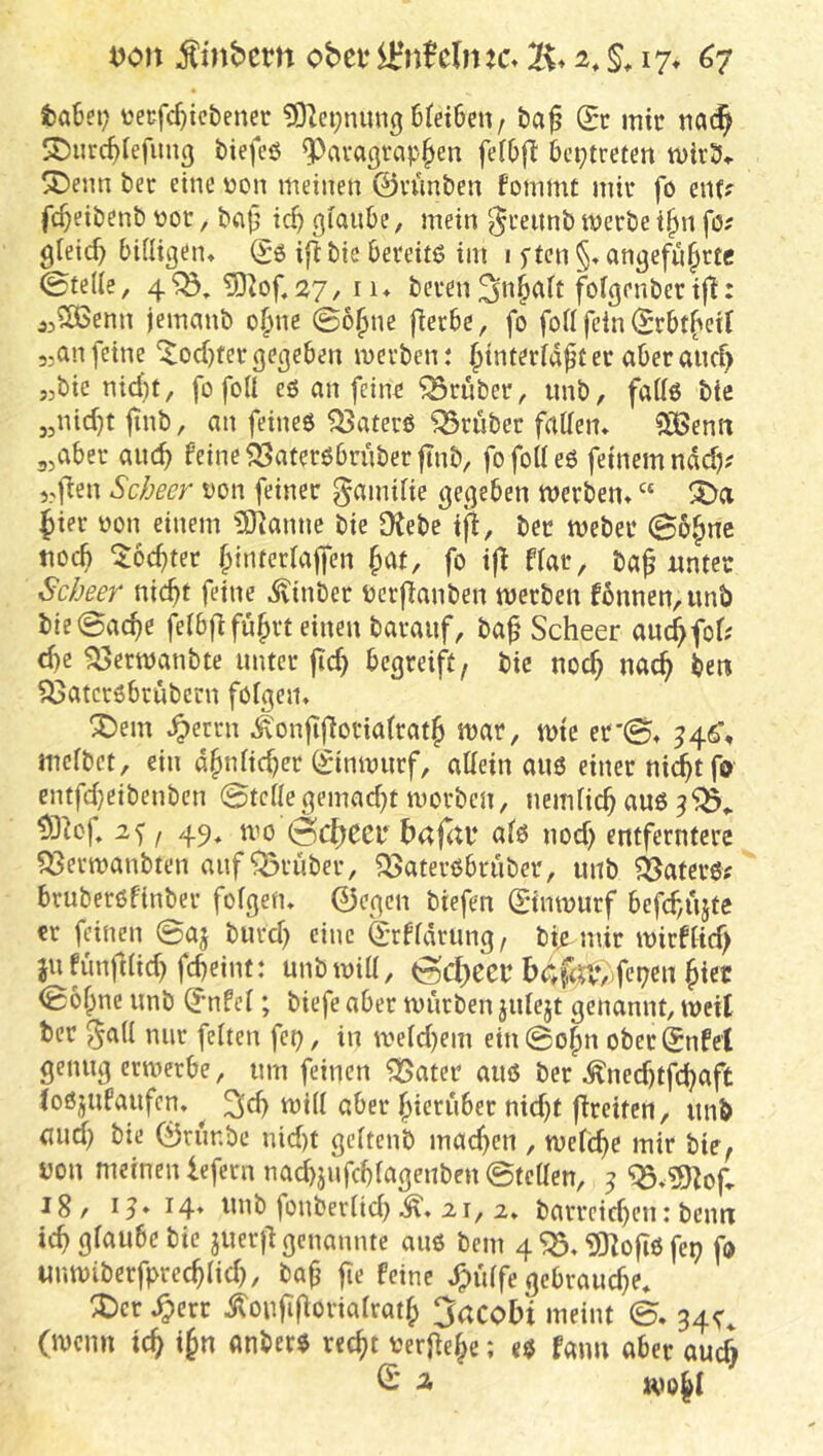 taBei; üecfd)ict)enec 6tei6en, ba^ (St mit tia(^ SDurc^iefiiuß biefcß ^avagtap^en feiOfl beptrefen mitS» SDeim bet eine üon meinen ©u'mbeu fommt mit fo mu fc^eibenb ßot, b<i|} ic^ glaube, mein ‘^teitnb metbe i^n fo; gleich bidigeiu (Sß ifl bie bereitß im 1 j-ten §. angefu^ttc 0tede, 5)iof. 27, II* beten ^n^ait fofgenbetif!: jjSOSenn jemanb o§ne ©o§ne fierbe, fo fod fein (Stbt^cif 3,an feine ^odjtet gegeben metben: fiinterfa^t et abet alicf> „bie nid)t, fofoÜ eß an feint ^tnbet, imb, faUß bie „nid}t jinb, an feineß ^atetß ^tubet fadem iJßenii 3,abet aiic^ feine ^atetßbtübetjinb, fofodeß feinem ndd); ,3f^en Scbeer von feinet gamUie gegeben metben» “ {)iet üon einem 3Kanne bie Otebe tfl, bet mebet ©b*^ne tiO($ ^oc^tet ^interlaffen ^at, fo i|t f(at, ba^ unter Scbeer nid)t feine ^inbet petfTanben metben f6nnen,unb bie0ac^e feibflfu^tt einen batauf, ba^ Scheer auc^fof; d)e ^etmanbte untet jic^ begteift, bie no^ nac^ ben ^atctßbtübcrn folgern X)em ^ettn Äonfijlotiatrat^ mat, mte er©* ^4^, mcfbct, ein d^idicbet (Sinmutf, allein auß einet ni^tfo entfdjeibenben ©teilegemad)t morbcn, nemlicb auß / 49» ©c^eci* ba|(U‘ alß nod) entferntere ?53ermanbten auf grübet, ?Batetßbtubet, unb 33atetß; btuberßfinbet folgen» ©egen biefen ©inmutf befd/Ujte et feinen ©aj butd) eine (Srfldtung, bip-uiit mirflid) jufun|Kid)fd)eint: unbmid, ©(J)ecr bcS|t*,)fei?cn §iec ©öl^ne unb (Snfcl; biefe aber mürben julejt genannt, weit bet ^all mit feiten fei), in meld)em ein©o^n obctSnfet genug ermetbe, um feinen ^atet aiiß bet ^ned)tfd)aft (oßjufaufcn» ^ ^d) mill aber bietuber nid)t fltciten, unb (Uid) bie ©runbe nid)t gcltenb machen , metc^e mir bie^ uon meinen lefern nad)jufcblagenbcn ©teilen, ^ ‘Q5»5)^of. 18, 14» unb fonberlid) 21, 2, bartcid)en: beim icb glaube bie juerjl genannte auß bem 4 iOZofiß fei) fo unmiberfptec^lid), ba^ ge feine »^iilfe gebraute» X)ct .^err ^ouggovialrat^) 3acobi meint ©» 34^, (menn ic^ i§n anberß rec^t terge^e; eß faim aber auch © j,
