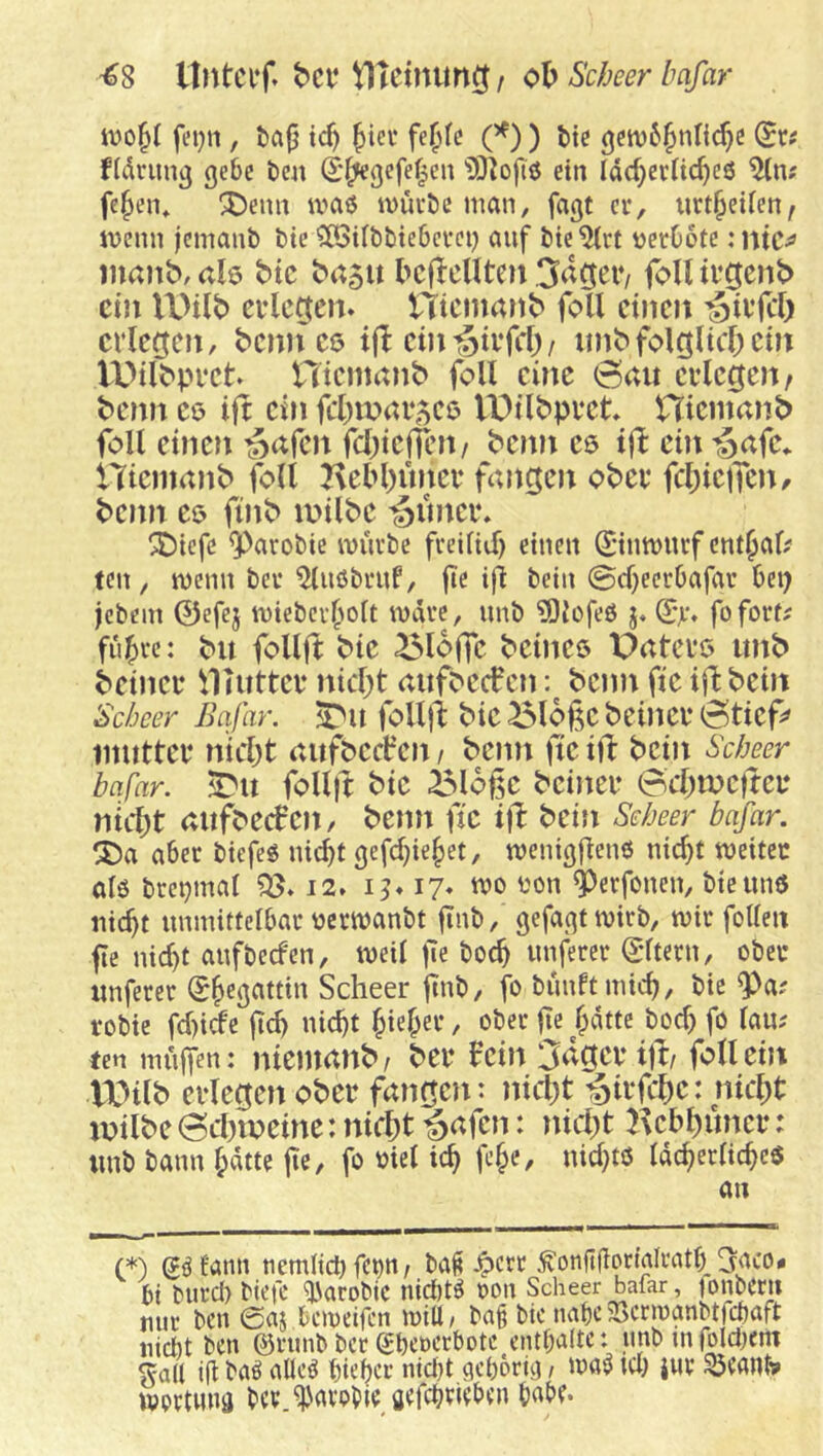 -€8 UntCl’f. VITctnim^ / oh Scheer bafar fei}n, t>a{j tcf) ^tci* fe(>(c (^) ) fcte (Sr^ fldrun^ gebe tm (S^gefe^en ein Idcf}er(ic^e6 fe^en* ^enn U'aö ivui’be man, fagt er, iirt^eiien, tvenn femanb bte ^CöUbbiebcvei) auf bie^rt ijecDotc :ntc^ iimnb, ah btc ha^n bcflcUten Sa^eiv foU ivG^nb ein U)ilb cvlcoteit» ntemanb foU dncit crlcfjcit, bcnncß i(I ein'gtifcf) / imbfc>lgltcf)cnt U)ilbpi‘ct nicntrtnb foll eine 0au erlegen/ benn eo ift ein fcl)mar5ce IPtlbpret Hicmanb foll einen ^afen fcl)iefien/ benn es tfl ein 'Safe, nienmnb foll Hebl)uner fangen ober fcl)ie)Ten/ benn eö finb a>ilbe ’^imer* SDtefe 9^arobic wuvbe fveiitif) einen ©tmnicf ent^af? ten, njenn bet ^ußbtuP/ fe ifl bein ©cf^eerOafat bei) jebem ©efej tviebcvlioit ivdte, unb ^Oiofeö j, (2y* fofott^ filmte: bu follft bie Bloife beines Patcre imb beiner ^Hutter nicl;t aufbeefen: beim fie iflbein Sebeer Bafar. ST'u folljt bie ^loße beiner ©tief» mutter nicl)t aufbect’en, beim fie i)l: bein Scheer bafar. foll|t bie Bloße beiner 0cl)me)feu nittit aufbecfeii/ beim fie ifl bein Scheer bafar. SDa aber biefeß nic^t gefc^ie^et, TOenigflenö nic^t weiter olö brei)mal 95» 12* 17» wo ton ^erfonen, bie unß liiert unmittelbar terwanbt flnb, gefagtwirb, wir foUeii fc nid)t aufbeefen, weil fe boc^ nuferer ©Itern, ober imferer (J^egattin Scheer ftnb, fo biudtmic^/ bie ^a? robie fd)icfe jtd> nic^t ^iel;er, ober fie f;dtte boc^ fo lau; ten muffen: nieiimnb/ ber fein 3dger ijf/ foll ein ll^ilb erlegen ober fangen: nict)t rSirfclie: nicl)t milbe ©cbmeine: nicht ^afen: nicht Kehhuncr: unb bann lidtte fte, fo tiel ich «icl)^ö Idcherlicheö an C*) gßüann nemltci) fci)n / ba^ ^err ^onftfiormlratb 3aco- bi Mireb btefc ^arobic nicötß ron Scheer bafar, tonbern nur ben 0aj beweifen will/ ba§ bic nabe5ßcrwanbtfcbaft niebt ben ©rnnb ber (Jbenerbote entbaltc: unb in joldKnt Sali ifi baß aüeß btebo-’ oid)t aebörta / iraß icl) jur Söeant» wprtniiä bev i'avoble aefebricben b^bf.