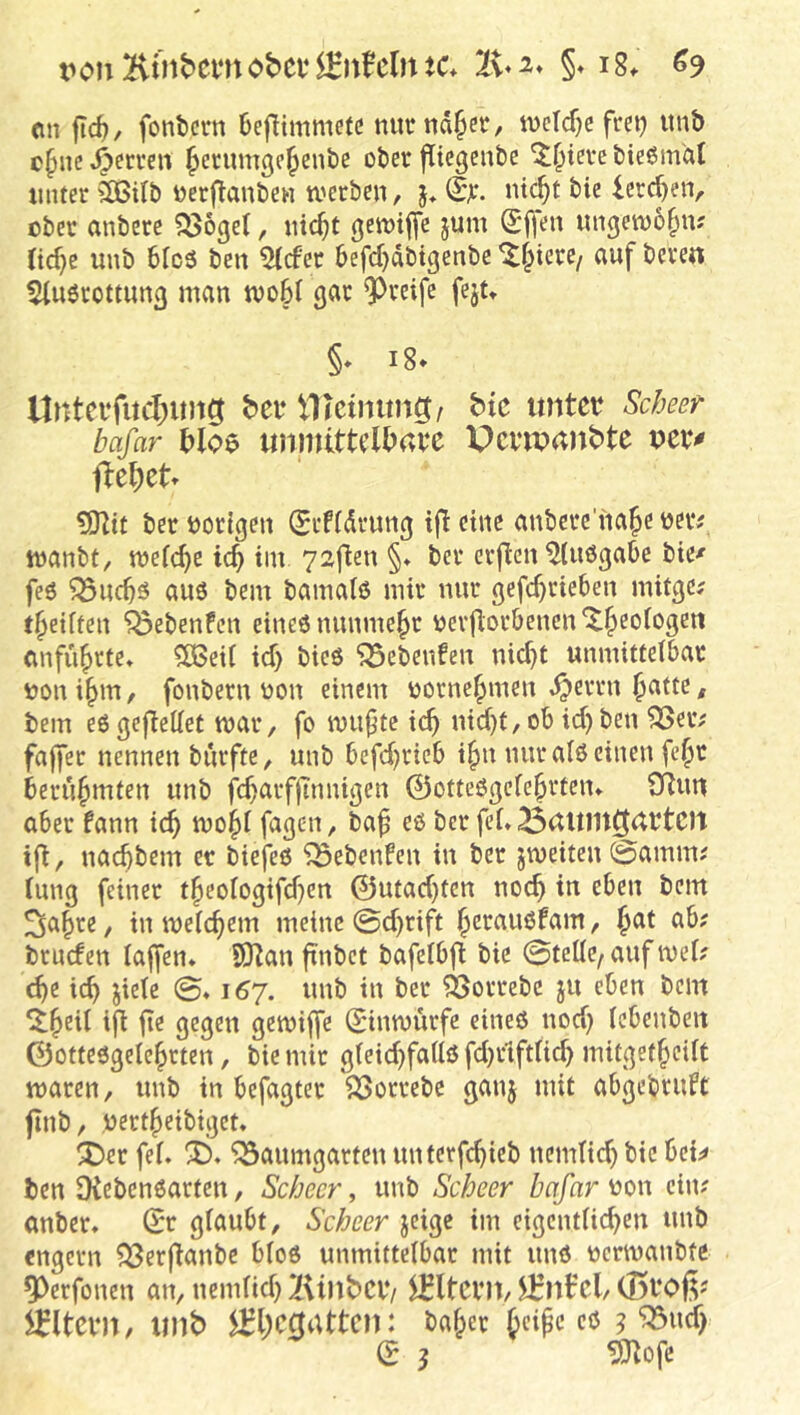 <in jtc^, fontci-n 6eflimmetc mitrnd^er, tvcTcf)c frei) imb c§nc Herren ^erumgc^enbe ober flicgenbe 'J^icre bießm'at unter 3Bilb oerflanbe« U'erbcn, j, lereren, ober anbere ^Sogel, iiic^t öetoijfe jum ungetoo^n; nd)c unb 6fc5 ben 5(cfer 6efd)dbigenbe auf beren ^luörottunß man mo6C gar 9^reifc fejt» §* i8* b>ei‘ VHctnung/ bk untet? Sebeer bafar Jiloe unmltteU>ave Pcvwanbte lXe()et» ÜOlit ber vorigen (Seffdrung ift eine anbcrc’na^e oeiv manbt, mefc^c id) tm 72ften §♦ ber erflen ^(uögabc bte^ feö ^uc^ö aus bem bamalö mir nur gefc^rieben mitge? t^eiften ^ebenfeu eines nunmehr üerjlorbencn^^eofogeit anfii^rte» ?CGed id) bieö ^ebenfeu nid)t unmitteibar oon i§m, fonberu oon einem oorne^men ,^errn ^atte, bem eögeflettet mar, fo mu^tc i(^ nid)t,ob id)ben 3Seiv faffer nennen burfte, unb befd)rteb i^n nur als einen fe§r berühmten unb fc^arfjtnnigen ©otteSgeie^rfen* CRuti aber fann ic^ mo§i fagen, ba^ cö ber fei» 33(Utllt0dbtC)t tfi, naebbem er biefeö ^ebenfen in ber jmeiten @amm; iung feiner tbeoiogifd)cn ©utad)tcn noch in eben bem ^a^re, in meicbem meine 0d)rij^t berauöfam, Jat ab? bruden iaffen* 9Ran ftnbet bafeibjl bie 0teiie, auf mei? cbe icb jieie @» 167. unb in ber ^orrebc ju eben bem iji jte gegen gemiffe Sinmürfe eines nod) icbenben ©ottesgeiebrten, bie mir gieid)faiiS fd)rtftÜ^ mitgetbeiit maren, unb in befugter SSorrebc ganj mit abgebruft finb, oertbeibiget. ^er fei. ^aumgarten unterfebieb nemücb bie bei;< ben DiebenSarten, Scheer, unb Scheer bafar ^on ein? anber. ©r giaubt, Sebeer jeige im cigentiieben unb engem ?Berftanbc bios unmitteibar mit uns oermanbte 9>erfonen an, nemiid) XUnbCl*/ ^Itcnt, iKnfcl/(Bboß? Eltern, unb ^l;c0attcn: baber b'^^pc 5 ^ud) © J ^ofe