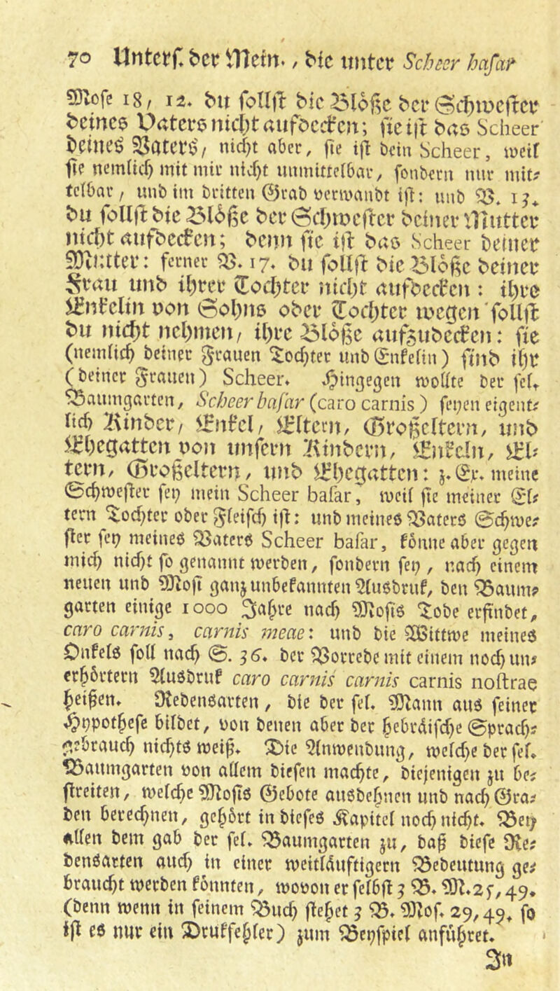 snofe I8, 12. bn foUi^ bic ber(Scf)ir>c)te bcince Uatci‘enic()taufocdr’c)t; fieift baß Scheer bdlKÖ SJcitCtß'/ nid)t aber, fie ift beit; Scheer, iücif fte ncm(id) mit mir nicf)t uumitreibar, fonbem mir mit? tetbar, mib im britten ©rab üenvanbt ift: imb i bu foUjlbic bci‘(Scf;ir>tTtcr bchm-'Jlitttcu ntcbtaufbccfcn; bom ftc i}l baß Scheer heinett SDvKtter: ferner 17. bn follfl bk Bloj^c bctneu ^vau imb il)m’ Zod)tct itirOt aufbcc^cii: it)i*c von 6ol))iß obei‘ ^oc()tct a'cgeit'foUt^ bu ni(J)t ncl)mcu/ ^loßc auf5ubc(fcn: fk (nemhe^ betner grauen ^od^ter unbgnfean) fuib i()t: feiner grauen) Scheer. .hingegen moUte bei* fch S5aumgarten, Scheer baflir (caro carnis) fei;en eigeiit? hd) Btnbcr/ ^[tern, (BroBcItcru, unb 5^t)cgattcn uon unfern Btnbcvn, !^lnb’cln, Sth tem, (Bcogeltcrn, unb 5^l)cgattcn: j.(£jr.meinc 0c^mejler fei; mein Scheer bafar, weit ftc meiner gd? tern ‘^od;tcr ober ^teifd) ift: unb meinet ^aterö ©c^me? fler fei; meineö ^aterö Scheer bafar, fonneaber gefeit inic^ nid;t fo genannt werben, fonbern fei;, nad; einem neuen unb 5)^ofT ganjunbefannten^tubbruf, ben^aum? garten einige 1000 3af;rc uac^ 9}^ofi6 tobe erfinbet, caro carnis^ carnis meae\ unb bie ^2Bittwe meineß Onfelö fod na(^ 0. ^6. bei* t>orrebe mit einem noc^un? cr^brteru 5(ußbruf caro carnis carnis carnis noftrae Jetten. Ütebenßarten , bie bei* fet. ?S)^ann auß feiner i^bpot^efc bitbet, üou benen aber ber ^ebrdifd;c 0prac^? fabrauc^ nichts wei^. t>ie ^(nwenbung, wcfd;e ber fef, 125aumgarten non affem biefen machte, biejenigeu ju 6e? flreiteu, welche 5JtofIß ©ebote außbe^nen unb nac^©ra? ben berechnen, gerbet in biefeß .^apitei noc^nic^t. ^eiy uden bem gab ber fei. ^aumgarten ju, baft biefe 9ie? benßacteu aud; in einer weidduftigeru ^ebeutung ge^ braud;t werben fonnteu, woDoiierfeibfl? ^.?0^.2f,49. (beim wenn in feinem ^ud; flehet 3 mof. 29,45, f® ßö nur ein t)ruffe^fer) jum ^epfpiei anfujret. * 3«
