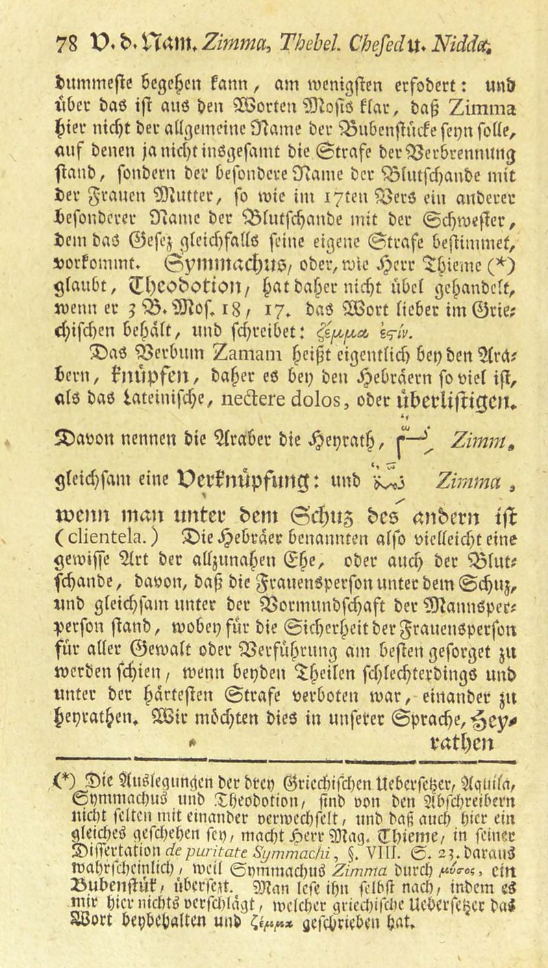 tummeflc 6cgc§cn fcmn , am mcnigftm erfobcrt: un& xUec baß tjl auö ben 2ö5ortca ?0Zo)iö to, ba§ Zimma l^ter ntd)t bei* aüjjemctnc SRame ber ^ubenfluife fetjn foUe, auf benen janid)tiuö3efamt bic Strafe bec^erbrenmni(j flanb, fonbcrn bei’ Defonbeve Oiamc bei* 'iSUitfd)anbc mit tiev 5’i’aucn ?DiUttei*, fo wie im i7ten^ccö ein aubei-cu iefonbevev D^amc ber '^^iuffc^aube mit beu 0d)n)ef!er, t)cm baiJ 0efcj qlctd}fa(lö feine eigene ©träfe bejlimmef, xjorfommt. 0yiitiltad;Uö/ ober, rote ^err '^bieme 0) glaubt, vEl)CObotion/ ^atba§er nid}t übei gcfpanbclt, wenn er ^ 18/ 17» taö ^lÖort lieber im 0tie; d;ifd)en besait, imb fd)reibet: Wiv. X)aö ^erbum Zamain l^ei^t cigeut(id) bei; ben 5(ra? Bern, B’iu'ipfeu, ba^er eß bet; ben Hebräern fo oiei if!, alö baß lateiuifd^e, nedere dolos, ober ubeblifti0ClU SDaoon nennen bic Araber bic ^et^rat§, p-Zimm^ gleid}fam eine X)eif nupfimg: unb *^3 Zirma , »)C)m man itntcf bem 6cf)it5 bcs anbern ift ( dientela.) ;j)ie ^ebrder benannten aifo oic(Ieid)t eine gemiffe ^rt ber aüyina^en S§e, ober auch ber ‘j^lutif febanbe, baoon, bajj bie grauenßperfon unter bem ©ebuj, xmb gieiebfam unter ber S3ormunbfd}aft ber ?51annßpec^ perfon flanb, mobepfur bie ©id}crbeitber5raueußperfon für aller ©emalt ober ‘33erfubrung am befien geforget ju merben febten / menn bepben fd;lecbterbingß unb unter ber bdrtejlen ©träfe tjerboten mar, einanber ju bepratben, S85ir mbd^ten bieß in unfeter ©pracbe, -gey^ ^ vatl)cn OJDic Olußleaimgcn ber btep ÖriccbtfdKn Ucbcrfc^er, ^(quitaf ©pmniacbuß unb Xbeobottou/ ftnb Don ben 5lbrd;relbmi iucl)t jciten mit einanber Dermed)felt, unb baß and; bict ein fileicbeß nefdKben fep, madd ^err ^Dlag* Cdüeme/ in feiner !^iiTn‘tationdepuntateS^mmac/ii\ §. VIll. ©. 2?.barauß tt)abrfd)cin(id) ^ meil @i)mmad)uß ^z/77;7?a burd^^^ff-o«, eilt ßubenjiuf/ überfeu. gjian Icfe ibn fdbß nad), inbem eß nur bicr niebtß oerfdlagt, melcber gried)ifd)e Ueberfeijer baß Suort bepbcbalten unb C«/«,«* öcfcbriebeu bat»
