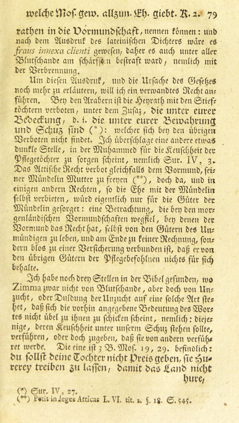 r<ttf)en inbtc Dovnntnbfli^aft/nennen fonnen: unö aiacf) bein 2(n6bvnf beö («teinifc^en ^icf)ter6 n?dre eö fi'aus imiexa clienti gewefeii/ bafiev eß anc^ unter aüec ^(ntfc^anbe mn fc^dvfftcn Oeflraft warb / nemlic^ mit i)er Verbrennung* Um biefen 5(ußbrnf, imb bie Urfacf^e bcß 0efe|eß nod) me§r ju eridutern, wili ic^ ein berwanbteö 9?ec^t an? fuhren* Vei; ben 5(rabern bie ^eijrat^ mit ben (Stiefsr lottern verboten/ unter bem 3nfaj, bie xmtci* Cltl*ec 53c*oc(fltng / b, u bte untet eufci* Bewahrung xmb 0c|)U5 ftnb (*): weicher fic^ bet) ben übrige« Verboten nid;t finbet» ^cf) überfc^fage eine anbere etmaß bimfie 0teiie, in ber ?9^ubammeb für bie ifeufef^^eit ber ^f[eget6d)ter jn forgen f4eint, nemfi^ @nr* IV, 3* 5Daö 5ittifcüe Dtec^t yerbot gleid)fattß bem Vormimb, fei? ner 9)Iünbeitn 03Iutter jn freien (’^*), boc^ ba, imb in einigen anbern 9?ed)tcn, fo bie (£§e mit ber ?01ünbelm feibfi yerbieten, würb eigendid) nur für bie ©üter bec ^liünbelin geforget: eine Betrachtung, bie bei; ben mor? genidnbifd;en Vormnnbfcbaften weg^ef, bet; benen bec Vormunb baß üiechthat, felbfi yon ben ©ütern beß Uti? münbigen jn leben, imb am ^mbe jn feiner Dted;nnng, fo«? bern bloß jn einer Verjichernng yerbnnben ifl, ba^ eryo« ben übrigen ©ütern ber 9^jIcgcbefoh(uen nid;tß für geh behaite» h^^^xiod;brei; (Steffen in ber Bibefgefunbeu/ wo Zimma jwar nicht yon Bintfd;anbe, aber bod; yon Un? jncht, oberXmibimg berUnjud;t auf eine foid;e 5(rt ge?f Jet, baggeh bie yorhin angegebene Bebentnng beß 50ßor? teß nicht übef ju ihnen jn fd;iden gheint, nendid;: bieje; nige, beren .Sfeufchheit unter imfcrm 0d;nj gehen foffte^ yerführen, ober hoch jngeben, bah ge yon anbern yerfüg^ ret werbe, ^ie eine ig ^ B. ?01og 19,29» begnbiief;: b>u (oilft teilte (Tochtcb ntrl;t Pteie ejeben, ftc vcuy tveiben 31t Uxifm, bamit Staub nicht huve, (=0 eur. IV, 27. C^*; P«titinJeges Atticas L VI. tlt. i. §. ig. 0,