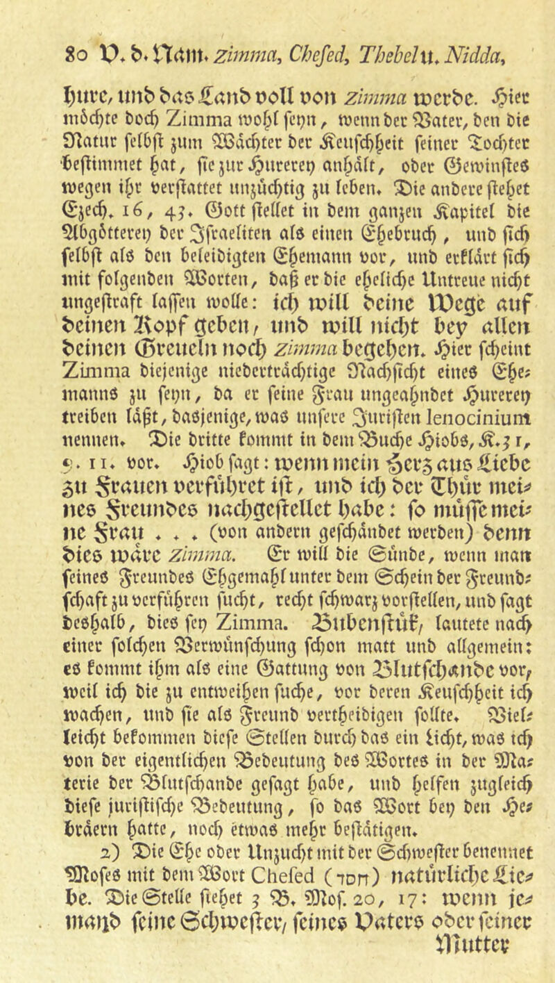 So X>* Hdllt* zimma, Chefed, ThsbeliU Nidda, I)ui’c, tmb bac> J^anb t)oU t^on zimma tücrbc. m5c^te boc^ Zimma fct^n, tvcnnbcc ?3ateV/ ben bie Sf^atur fclbfl: jum ^dd)ter bec Äcufc^^eit feinet ^od)tec •6e|l:imniet §at, licjiit^utere^ an^dit, obct 0en)inf!e6 wegen i^c betjinttet unjud)tig ju Icbem ®ie anbetc |le|)et Q;jec^, 45♦ ©oft fiedet in bcm ganjen Kapitel bie Abgötterei) bet ^f^aeliten aiö einen S^ebrnc^ , unb jicft felbfi al0 ben befeibigten Seemann bot, nnb erfidtt fid> mit folgenben SOSocten, ba^ecbic e^cnd)c Untmtc nic^t imgejlcnft raffen ivoac: tcf) ivilt t'cinc lX)cgc auf t>cineu I^opf geißelt / unb lutU ntcf)t bey allen beinen (Bv’cucln noc{) zimma bccjel)en* ^iec fd>eint Zimma biejenige nieberttdd)tigc 9lad)ftc^t eines (S§e; manns jn fepn, ba er feine nngca^nbet ^nreret; treiben tdft, ba0jenige,waö nnferc lenodnium nennen* X)ie britte fommt in bem ^uebe .^iobs, ^.5 r, t;. II. por* d)iob fagt: lueim mein ^ci‘5 auß Hiebe 51t Sr^auen ueifubeet ijl:, unb tcl) bei* iri)üt* mei;? nee ^^mtnbee nacbcjeftcllet habe: fo mutfe mei- ne Svau ♦ * * (pon anbern gefcbdnbet werben) bemt biee ludvc zimma. ©r wiir bie 0imbe, wenn matt feines 5'^eunbeS (S'^S^ina^runter bem ©cbeinber^reimb? fd)aft JU pcrfubrcn fuebt, recht febwarj PorfleKen, nnb fagt tesbalb, bies fep Zimma. ^ubenffü^/ lautete nach einer foreben 95erwnnfd)ung fd)on matt unb airgemein: cS fommt ibm afs eine ©attnng Pon ^lutfcbanbe Por, ipeU icb bie ju entweihen fiube, Por beten ^eufd)beit icb machen, nnb fi'e als pertbeibigen follte* 95iel^ leicht befommen biefe ©teilen burd) baS ein licht, was tch pon ber eigentlichen ^cbeutimg bes Portes in ber 93la? terie ber iSlutfchanbc gefagt nnb helfen jngleich tiefe iuri|lifd)C ^ebetitung, fo bas Söort bet) ben hrdern h<^tte, nod) etwas mehr bejldtigen* 2) !J)ie ^h*^ i^ber Unjud)t mit ber ©diwefler benennet ^ofesmit bemilßort Chefed (ton) naturlicheHiC;» l)e. !SDie ©teile fiehet 5 5)lof. 20, 17: lucmi jcs? mailt) feine 6cl;ipcftcv*/feinem Patei*^ obcrfcince illuttcv