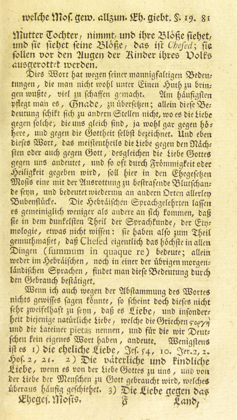ilTuttec (Tocl)tcr/ nimmt/ imb it;rc ^(oge fic^)et/ imb fie fielet feine ölogc/ bns ift Chefed; ffe follen por bcn klugen bei* lAinber i^eee PoU’o Cvusgeeottct tncrbem X)ie^ 5Ö3ort ^at wegen feiner manntgfartigen ?5e&eii^ tungen, &ie man nid)t wo^t unter (giiien ju 6rtn; genwu^te, tjicl ;;u fd)affen gemacht, 5(m ^dufgfett pflegt möneß, (BnttbC/ juüberfe^en; allein tiefe “j^e; teumng fcf)ift fiif; ju antern ©teilen nirf)t, rooeß tie liebe gegen folc^e> bieiinß gleid) finb, ja gar gegen |ere, imb gegen tie 0ott^eit felbfl bejd^net. Unb eben tiefeß 51Bort, baß meifient^eilß bie liebe gegen ben fien ober aucf) gegen @ott, beßgleic^en bie liebe ©otteß gegen unß anbeutet, unb fo oft burcb 0r6mmtgfeit ober ^eiligfeit gegeben wirb, fott ^ier in bcn (J^cgefef^en ^ofiß eine mit ber ^lußrotfung ju befrafenbe ^lutfc^anx befe^n, unb bebeutet wiebermn an anbern Orten allerlei SSubenflücfe. ®ie ^ebtdifc^cn ©pvacbgele^rten lajfen eß gemeiniglich weniger alß anberc an jich fommen, bag fte in bem bunPelfen ‘Iheil ber ©prachfunbe, ber (Jti>- inologie, etwaß nicht wiffen: fe haben affo jum gcmuthma^et/ ba^Chefed eigentlich baß h^chge in allen SDingen (fummiim in quaque re) bebeute; allein Weber im ^ebrdifchen, noch in einer ber übrigen morgen? Idnbifchen ©prachen, finbet man biefe ^ebemung burch ben ©ebrauch hefdtiget, *JÖ3enn xd) auch wegen ber ^bgammung beß ^orteß nichtß gewiffeß fagcn fonnte, fo fcheint boch biefeß nicht fehr zweifelhaft ju fepn, bafj eß tUHf unb infonber? heit biejenige natürliche liebe, welche bie ©riechen <ro^yij unb bie lateiner pietas nennen, unb für bie wir i)eut? fchen fein eigeneß ?03ort haben , anbeute* SGBenigfienß ifieß i) ^ie eheliche J^iebc, 3ef.f4, lo. 3;er.2,2* ^of 2, 2f, 2) pdtevliche unb finbliche J^iebe, wenn eß Pon ber liebe ©otteß ju Unß , unb pon ber liebe ber ?0?enfchen ju ©ott gebraucht wirb, wcld:)cß überauß häufig gefchiehct, 3) .^4 ^jcbe aertcn brt? i^hegef ITTofio» g ^ ajib/