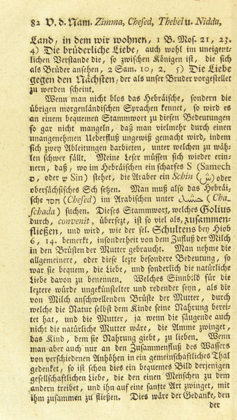 ga \^,^,^iXm^Zimma,Chefedy Thebehx* Nidda, J2(tnb, in bem voiv meinen/ i ^»tÖZof* 21, aj* 4) ^ic brübcdic^c ^icbe t a«c^ tvo^l im unctgent^ Iid)en ^ßerfianöc bic, fo jwifc^en Ä6nt3en ifi, bic ftc^ ci6 trüber anfeSen, 2 ©am» 10, 2» S?ic £icbe «gegen ben nad)ften / bec als unfec trüber »or^ejieUet }U werben fc^eint» SBenn man nic^t 6I06 baß .^ebrdifcf)c, fonbern bic nbri^en morgenldnbtfc^en ©praßen Fcmiet, fo wirb c6 an einem bequcmeii ©tammwort ju biefen ^ebeutungen fo gar nid)t mangeln, ba^ man oieime^r bur^ einen unangenehmen Ueberfinh ungewiß gemacht wirb, inbem fid) jwep Ableitungen barbieten, unter welchen ju wdh# len fd)wer fdUt, ^leinc lefer muffen ftch wicbec erin? uern, ba^ / wo im »^cbrdifd)en einfd)arfeöS (Samech c, ober t:* Sin) fiehet, bic Araber ein Sebin (Jj,) ober cberfdd}jtfd)e6 ©ch fe|en» ?01an mu^ atfo baö ^ebrdi. fchß lon {Chefed) im Arabifchen unter iCha. fchada) fuchen» ^iefeO ©tammwort,welches(BoliU$ turch, convenit, uberfejt, iji fo oiel alS,5ltfÄmntenj fließen/ unb wirb, wie ber fei» 6, 14» bemerft, infonberheit uon bemSwflw^^'Cf in ben grüßen ber iÖlutter gebraud)t» 9)lan nehme bie allgemeinere, ober biefe lejte befonbere ^ebeutung, fo war fie bequem, bie liebe, unb fonberlich bie natürliche liebe bauon ju benennen« Welches ©innbilb für bie lejterc würbe ungefünflelter unb rebenber fepn, als bie pon üOlil^ anfchwellenben prüfte ber ÜJiUtter, burch welche bie Olatur felbfl bem Äinbe feine Nahrung berei? tet hat, unb bie ?0lutter, ja wenn bie fdugenbe auch ui(ht bie natürliche 9Jlutter wdre, bie Amme jwinget, i)as Äinb, bem ftc Olaheung giebt, ju lieben« ®nn inan aber auch nur an ben S^fammenflu^ bcs ?ß5^crs »on oerfd)iebencn Anhöhen iti cüi gemeinfchaftlich^ö “Xhal gebenfet, fo iß fchon bieS ein bequemes ^ilb berjenigen gefelifchaftlichen liebe, bie ben einen 9)lenfchen ju bem .anbern treibet, unb ihn auf eine fanfte Art jwinget, mit ihm 3ufammen ju ßiefen» ^DieS wdre ber 0ebanfe, beti