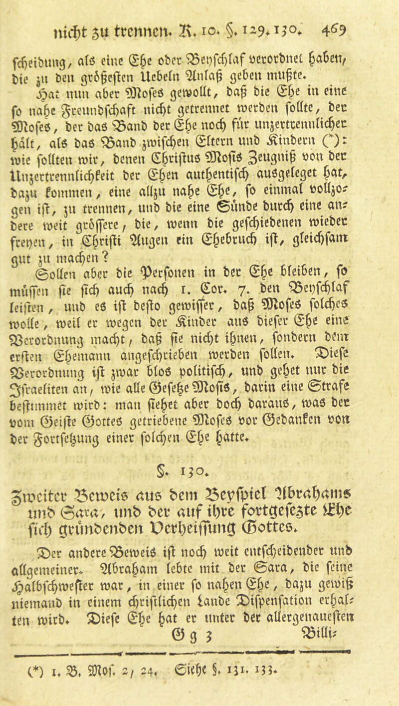 mcf)t 5U trennen. 2\. lo. §. 129,150^ 4^9 fd)eibtmg, atö eine (S^c ober ^ci)fcf)(af ücrotbncc ^a6en, bte 311 beu grbfej^en Uebein ^nfa^ geben mu^’tc, S^at mm aber 93^ofeö getvottt, ba^ bic (Sbe tu eine fo na^e geennbfe^aft nic^t gctccnnet werben foiitc, bec 5)^ofe0, ber baö >Sanb ber noc^ fnr imjertccnnUc^cc ^dit, atö baö 'jöanb jwifc^cn (Eltern unb Äinbern C): wie foüten wir, benen C^rifluö 15Ro|iö Unjertrenniie^feit ber S*§en ant^entifc^ auögelegct ^at, baju fommen, eine aüjn na^c (E^e, fo eininai toUjo? gen ifi, jn trennen, unb bic eine ©nnbe bnr(^ eine an? bere weit grbjfere, bie, wenn bie gcfc^iebenen wiebec fcet)en, in gbrijti ^ugen ein (E§cbrud) ijt, gieic^fain gut ju machen 1 @oüen aber bie ^cefonen in bet bfeiben, fo muffen fic ftd) auc^ nac^ i. Sor. 7. ben ^ei)fc^iaf reiften , unb eö ift beflo gewiffer, ba^ ?0lofeö folc^eö woKc, weii er wegen ber ^inber auö biefer (E^e eine «öcrorbming \md)t, ba§ fie nid)t if^nen, fonbern bent erden (Ehemann angefd)rieben werben foHcn* X>iefc «23erorbnung ijt jwar b(o6 potitifc^, unb geltet nur bie ^fraeaten an/ Wie aüe 0efeie ^ojiö, barin eine ©träfe bednnmet wirb: man fielet aber bo^ barauö, waö bec uom 0ei|lc 0otteö getriebene ?9lofeö cor 0ebanfcn von ber gortfel^nng einer folc^en S'^e ^attc* §. 1^0* givcitcr ^cvücte am bem ^cyfptct ‘>lbra^am5 inrb (Sara, tmb ber auf il)re fortgefc5te jtd) grunbenbeu Ucrl^eiffun^ (Bottee. X>er anbere^eweiö ifl noch weit cntfd}eibenbet unb aflgemeiner* ^ibra^am febte mit ber ©ara, bie feine jparbfe^wefiet war, in einer fo na^en (E^c, baju gewi^ niemanb in einem d)rift(ic^en lanbe CDifpenfation er^af; tm wirb. ^Diefe (E|>e ^at er unter bet aUergenauejfeit 0 g 5 ^idi? C) I. SO^bf. 2/ 24. 6i<be §. iji. iJ3.