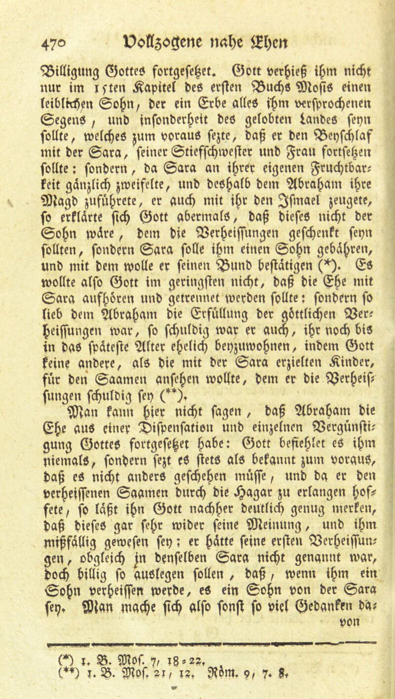 ©ofteö fortgcfc^ef* 0ott »erlief i^m nic^t nur im iften Kapitel bc6 ctflen ‘iöue^ö einen (eiblW);rt 0o^n / ber ein (£rbc aUeö i'^m \>etfproc^enett ©egenö / unb infonbcr|>eit beö gelobten lanbeo fepn foUtc, mclc^cö jum vorauf fejte, bap er ben ^cpfcf)faf mit ber ©ara, feinet ©tieffc^meflet unb foetfe^en feilte: fonbern, ba ©ara an i^ter eigenen ^tuc^tbar? feit gdnjlic^ jmeifcite, unb beß^alb bem ^bro^am i^cc ?OJagb jufu|yrcte, er auc^ mit i^t ben jewö^te, fo erfldrte jic^ ©ott abetmaiß, ba^ biefeß nic^t ber ©o^n u)dre, bem bie ?3Ser^cijfungen gefc^enft fepn foütcn, fonbern ©ara foUc i^m einen ©o^n gebd^ren, unb mit bem wolle er feinen ^unb befldtigen (*)* wollte aifo ©Ott im gctingflen nic^t, ba^ bie (56c mit ©ara auf^bten unb getrennet werben foütc: fonbern fo lieb bem ^bra^am bie (Erfüllung ber gbttli^en Sßer? ^eiffungen war, fo f(6«^big war er aiu6, i^f uod) biß in baß fpdtefie Filter e^clic^ bepjuwo^nen, inbem ©ott feine anbere, alß bie mit ber ©ara crjieltcn ^inber, für ben ©aamen anfe^en wollte, bem er bie fungen fc^ulbig fep (**)♦ tO^an fann nic6t fagen , ba^ 5Ibrabam bie auß einer i)ifpenfation unb einjelnen ?3Scrgünfii; gung ©otteß fortgefe|et ©ott befte^Iet eß i^m Uiemalß^ fonbern fejt eß ^etß alß befannt jum porauß, ba^ eß nic6t anberß gefc^c^^*' per^eiffenen ©aamen burc6 bie ^agar ju erlangen fete/ fo Id^t i^tt ©ott nac66f»^ beutlid) genug merfen, ba^ biefeß gar fe^r wiber feine iSKcinung, unb i^m miffddig gemefeu fep; er 6dttc feine erjien ^er^eiffun; gen, obgleich Jrt benfelben ©ara nic^t genannt war, bo^ billig fo außtegen foüen , baf / wenn i^m ein ©o6« perbeiffen werbe, eß ein ©o^n pon ber ©ara fep» ?p{an inaebe alfo fonjf fo pie( ©ebanfeu ba«