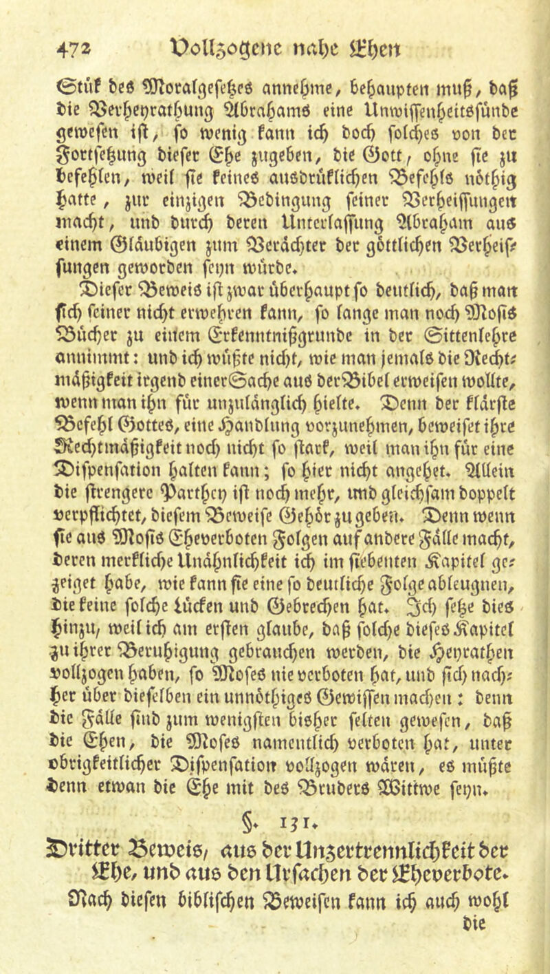 0tüf &C6 ^O^orafgefe^cö anne^mc, Behaupten mu^, bö^ bie ?55ev^cprat6un0 äöra^amö eine Unnjifyen^ettöfunbc geroefdtt ijl, fo tvenii) famt ic^ boc^ fo(d)eiS non bcc gortfe^ung biefer (£^e jugcBen, bie0ott, of^ne jte jii fccfc^Ien, njeil fte fetncö anöbcufltc^en ^cfe^fe not^ig ^attc, juc cinjigen 'Q3cbingung feinet ^ec^eiffungeit inac^t, iinb butc^ beten Untetfaffiing ^tbtafntm au« einem ©fdubigen jiim ^ctdd}tet bet göttde^en ^et|>eifif fungen gemotben fcijn mutbe. 4)iefet ^emeiöijl jmattübet^auptfo betidic^, ba§matt f feinet nic^t enve|)ten fann, fo fange man noc^ 93Zo(»« Söue^er ju eidem S*tfcnnini^grunbe in bet ©ittenfe^te annimmt: unb ic^ mn^te nid)t, wie man jemafß bie Oiec^t^ nid^igfeit ttgenb cinet©ac^e auö bet^ibef ermcifen moUte, tvenn man i^n füt unjuIdngUd) Riefte* 3^enn bet ffdrfle ^efe^f (?5otteö, eine d^^^'ibtung üorjune^men, bemeifet i^re Sted}tmdbigfeitnod) nicht fo jlatf, weil manihnfut eine ^ifpenfation galten faini; fo fnet ni(^t angelet« Allein bie fltengcrc ^att^cp iff noch meht, imb gleichfam hoppelt »etpjTichtdt, biefem ^eweife 0eh6t jugeben. i)enn wenn fie auö ?0^oft6 ^h^peeboten ^o^gen duf anbete gdlle macht, beten metflid)e Undhnltchfeit im fTebetiten Kapitel ge? geiget habe, wie fann fte eine fo beutliche ^olge ableugnen, bie feine folche lucfcn unb 0ebrechen hat. ^d) fe^e bie« ihinjU/ weilid) am etflen glaube, ba^ fold}e biefeö Kapitel ju ihtet Q^eruhigung gcbtaud)en wetben, bie ^eptathen vollzogen haben, fo 93^ofeö nie pctboten hat, unb |td) nad); ^et übet biefelben ein unnbthigeö 0ewiffen mad)en : beim bie 5aüe finb jum Wenigkeit bieh^c feiten gewefen, ba^ bie She»/ bie SD^ofeö namentlid) petboten hat, unter cbtigfeitlichct ^^ifpenfatioit polljogen waten, eö mühte benn etwan bie She ititt beö ^tubetö $Ö3ittwe fepn. §. 13U ^inttet 3en?et6/ mt6befUn5ettbemilt(^)Bcttbet; «nb au6 ben Uvfacbert bet; ^£>eperbotc* O^ach biefen biblifchen ^etpeifen fami ich auch wohl