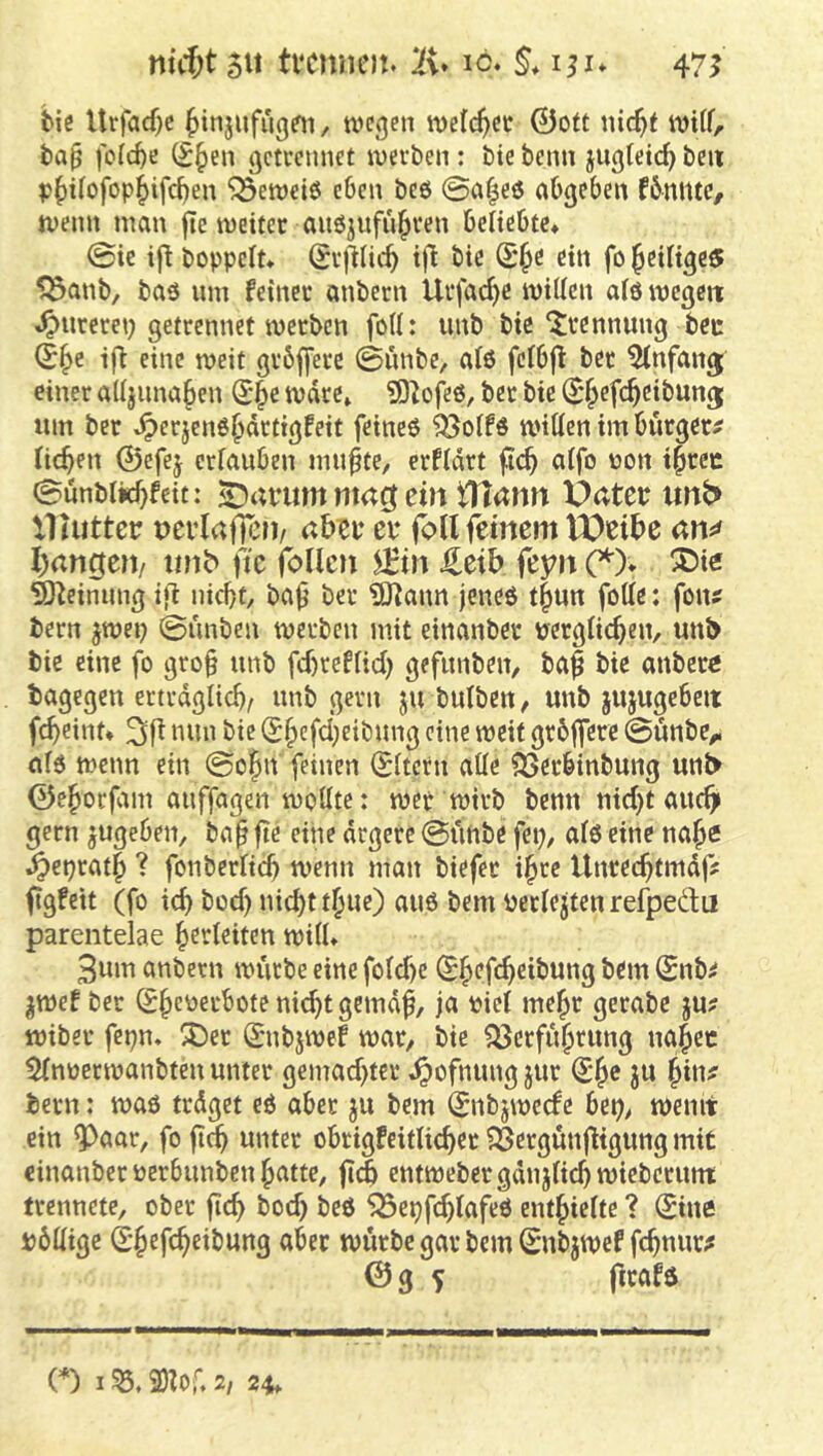 mcf;t 511 tvcnnot. 10. §,i^u 47^ biß Urfacf}e ^injufugßn, wegen weichet 0oft nic^i wiif, tap foic^e (^§en gcteennet werben: bte bcnn jngfetc^ beit p^i^ofop^ifcben ^ewciö eben bcö ©af^eö abgeben fbniltc, wenn man jie weitet anöjufnl^ren beliebte* ©ie ij^ boppelt* Stjllic^ i)l bie (£§e ein fo j^eiligeöt ^anb, baö um feiner anbern Urfac^c willen als wegett ^urcrei) getrennet werben foll: unb bie Trennung bcc (B^e ifi eine weit grbfferc ©ünbe, a(ö felbjl ber Einfang einer alljnna^en ^*^e wäre» ?0bfeö, ber bie (^^efc^eibung; um ber ^erjenß^drtigfeit feincö ^olfö willen im bürgere licken 0efej erlauben mn^te, erfldrt fic^ alfo non i^rec ©unblkf}feit: nmcf ein tHann Üatee unb> llhittetr nerlaflen/ abee ei* foll feinem VOeibe an«# l)angen/ «nb> fie follcn ^in J^eib feyn (^). ®i« ^^einung ijl nicf}t, ba^ ber ?D^ann jeneö t^un folle: fon? bern ^wep ©unben werben mit einanber nerglii^en, unb bie eine fo gro§ unb fd)reflid) gefunbeit/ ba§ bie anbere bagegen ertrdglid)/ unb gern ju bulbcn, unb jujugcbeit fc^eint* nun bie (£§cfd)eibung eine weit grbflere ©unbe^ ald wenn ein ©o^n feinen (Eltern alle ^erbinbung unb 0e^otfam auffagen wollte: wer wirb benn nid)t auch gern jugeben, ba^ fte eine ärgere ©ünbe fep, alö eine na^e §eprat§ ? fonbcrlicb wenn man biefer i^te Unrec^tmdf ftgfeit (fo icb bod) nid)t t^ue) auö bem nerlejten refpeäu parentelae Verleiten will* 3um anbern würbe eine fold)e (S^efc^eibung bem (Snb^ jwef ber (S^euerbote nic^t gemd^, ja i?iel me^r gerabe ju? wiber fepn, ^J)er (Snbjwef war, bie ^erfit^rung na^ec 5lnüerwanbten unter gemad)ter ^ofnimg jur ju fywf bern: waö trdget eö aber ju bem (Jnbjwecfe bet;, wenit ein ^aar, fo ft^ unter obrigfeitlic^er ?SergunfHguttg mir einanber uerbunben ^attc, jtdb entweber gdnjlic^ wieberimt trennete, ober fic^ bod) beö 5öepfc^lafeö ent^iielte ? Sine bdHige SJefc^eibung aber würbe gar bem Snbjwef fc^nur;* © g ^ ftrafö