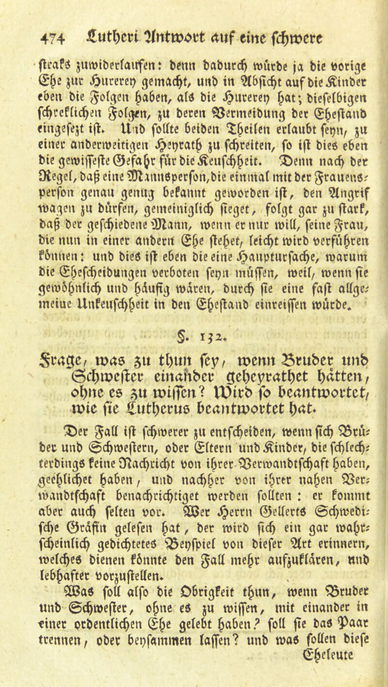flcaf« juwiberfaiifün: bmit tabucc^ mütbc ja btc vorige juc ^iireret? gemacht, uttb in aufbicÄtnber eben bte ^aben, alsS bie ^ucecet) ^at; bicfelbtgcn fc^ccfüc^eii ju beten 95ermetbung bet (J^eftanb eingefejt tjl» Ünb foffte belben ^^etren etfaubt fet^n, Jit einet anbetmeittgen J^et)tat^ ju fd)teiten, fo i|l bicö eben bte gcwiffejTe 0efa^t fiir btc Äenfc^^ett* ®enn nac^ bet Dtcgcf, ba^ eine ^EUannöpetfon^bte ctninai mit bet grauen«? petfon genau genug befannt gemorben ijl:, ben 5ingtif wagen ju butfen, gemeinigneb fteget, foigt gat ju fiatf, ba^ bet gefebicbene'üOZanm wenn etnut witt, feine §rau/ bie nun in einet anbetrt (5^e jte^et, feiert witb petfu^ten fbnuen: unb bieö ijl eben bie eine .^auptutfacbe, watum bie (j^efebeibungen petboten fepn muffen, weif, wenn fic gcwbb^^H^ unb b<^ufig waten, butcb fte eine fa|l attge^ mciue Unfeufebbeit in ben Sbcjtanb einreiffen wütbe, S* 1^2, Scrtcjc/ wftö 51t tl)im (cff wenn Bntbep imb (3cf)wcflcp etnahbee gebeytatbet bitten, ohne cg> 5u wtiTcn? VDieb fo beantwortet/ tpie fie ilutbecue beantwortet ^et ifl febwetet ju entfebeiben, wennftcb ^tu; bet unb (^ebwefietn, obet (Sitetn unbÄinber, biefd)iecb? tetbingö feine Sflacbcicbt Pon ibtet ^erwanbtfcbaft haben, gcebU^et haben / unb naebhet pon ihtet nahen ^ct; wanbtfcbaft benaebtiebtiget wetben foäten : et fommt abet and) feiten por. SDßet .^ettn ©elietfö @cbwebu fd)c ©tdftn geiefen hat, bet witb ficb ein gat waht; febeiniieb gebiebteteö ^epfpiei pon biefet ^tt etinnetn, weicbed bienen fbnnte ben gaH mehr aufjufidten, ttnb lebhaftet Potjufteüen. 50Ba6 fott aifo bie Dbtigfeit thun, wenn ^tubet unb 0cbwe(let, ohne cö ju wijfen, mit einanbet in tinet ptbentiieben gelebt haben ? foti fte baö ^aat ttenneu/ ober bepfammett (affen? unb wad foffen biefe S*h<^^fute